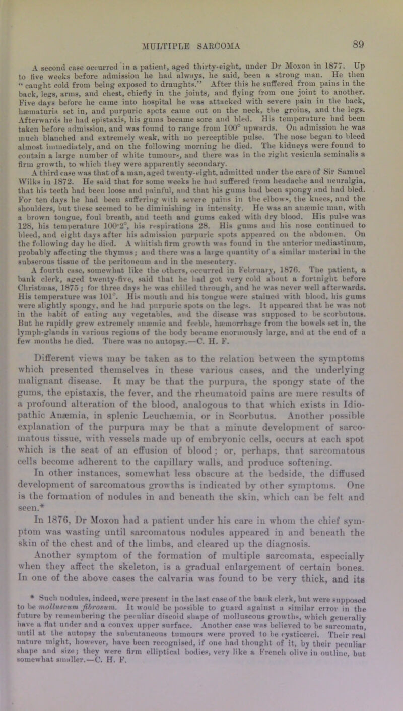 A second case occurred in a patient, aged thirty-eight, under Dr Moxon in 1877. Up to five weeks before admission he had always, he said, been a strong man. He then “ caught cold from being exposed to draughts.” After this he suffered from pains in the back, legs, arms, and chest, chiefly in the joints, and flying from one joint to another. Five days before he came into hospital he was attacked with severe pain in the back, hannaturia set in, and purpuric spots came out on the neck, the groins, and the legs. Afterwards he had epistaxis, his gums became sore and bled. His temperature had been taken before admission, and was found to range from 100° upwards. On admission he was much blanched and extremely weak, with no perceptible pulse. The nose began to bleed almost immediately, and on the following morning he died. The kidneys were found to contain a large number of white tumours, and there was in the right vesicula seminalis a firm growth, to which they were apparently secondary. A third rase was that of a man, aged twenty-eight, admitted under the care of Sir Samuel Wilks in 1872. He said that for some weeks he had suffered from headache and neuralgia, that his teeth had been loose and painful, and that his gums had been spongy and had bled. For ten days he had been suffering with severe pains in the elbows, the knees, and the shoulders, but these seemed to be diminishing in intensity. He was an antcmic man, with a brown tongue, foul breath, and teeth and gums caked with dry blood. His pul-e was 128, his temperature lOO'S0, his respirations 28. His gums and his nose continued to bleed, and eight days after his admission purpuric spots appeared on the abdomen. On the following day he died. A whitish firm growth was found in the anterior mediastinum, probably affecting the thymus; and there was a large quantity of a similar material in the subserous tissue of the peritoneum and in the mesentery. A fourth case, somewhat like the others, occurred in February, 1870. The patient, a bank clerk, aged twenty-five, said that he bad got very cold about a fortnight before Christmas, 1875; for three days lie was chilled through, and he was never well afterwards. His temperature was lOl’. His mouth and his tongue were stained with blood, his gums were slightly spougv, and he had purpuric spots on the legs. It appeared that he was not in the liabit of eating any vegetables, and the disease was supposed to be scorbutous. Hut he rapidly grew extremely anaemic and feeble, hemorrhage from the bowels set in, the lymph-glands in various regions of the body became enormously large, and at the end of a few mouths he died. There was no autopsy.—C. H. F. Different views tuny be taken as to the relation between the symptoms which presented themselves in these various cases, and the underlying malignnnt disease. It may be that the purpura, the spongy state of the gums, the epistaxis, the fever, and the rheumatoid pains are mere results of a profound alteration of the blood, analogous to that which exists in Idio- pathic Anaemia, in splenic Leuchsemia, or in Scorbutus. Another possible explanation of the purpura may be that a minute development of sarco- matous tissue, with vessels made up of embryonic cells, occurs at each spot which is the seat of an effusion of blood ; or, perhaps, that sarcomatous cells become adherent to the capillary walls, and produce softening. In other instances, somewhat less obscure at the bedside, the diffused development of sarcomatous growths is indicated by other symptoms. One is the formation of nodules in and beneath the skin, which can be felt and seen.* In 1876, Dr Moxon had a patient under his care in whom the chief sym- ptom was wasting until sarcomatous nodules appeared in and beneath the skin of the chest and of the limbs, and cleared up the diagnosis. Another symptom of the formation of multiple sarcomata, especially when they affect the skeleton, is a gradual enlargement of certain bones. In one of the above cases the calvaria was found to be very thick, and its * Sncb nodules, indeed, were present in the last case of the bank clerk, but were supposed to be inolluscum Jibrosum. It would be possible to guard against a similar error in the future by remembering the peculiar discoid shape of molluscous growths, which generally have a flat under and a convex upper surface. Another case was believed to be sarcomata, until at the autopsy the subcutaneous tumours were proved to lie cysticerci. Their real nature might, however, have been recognised, if one had thought of it, by their peculiar shape and size; they were firm elliptical bodies, very like a French olive in outline, but somewhat smaller.—C. H. F.