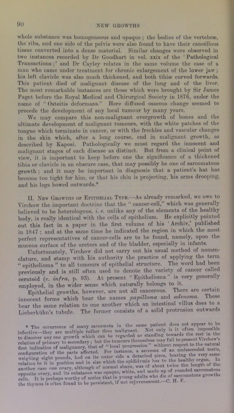 whole substance was homogeneous and opaque; the bodies of the vertebrae, the ribs, and one side of the pelvis were also found to have their cancellous tissue converted into a dense material. Similar changes were observed in two instances recorded by Dr Goodhart in vol. xxix of the ‘ Pathological Transactions;’ and Dr Cayley relates in the same volume the case of a man who came under treatment for chronic enlargement of the lower jaw; his left clavicle was also much thickened, and both tibiae curved forwards. This patient died of malignant disease of the lung and of the liver. The most remarkable instances are those which were brought by Sir James Paget before the Royal Medical and Chirurgical Society in 1876, under the name of “ Osteitis deformans.” Here diffused osseous change seemed to precede the development of any local tumour by many years. We may compare this non-malignant overgrowth of bones and the ultimate development of malignant tumours, with the white patches of the tongue which terminate in cancer, or with the freckles and vascular changes in the skin which, after a long course, end in malignant growth, as described by Kaposi. Pathologically we must regard the innocent and malignant stages of each disease as distinct. But from a clinical point of view, it is important to keep before one the significance of a thickened tibia or clavicle in an obscure case, that may possibly be one of sarcomatous growth ; and it may be important in diagnosis that a patient’s hat has become too tight for him, or that his chin is projecting, his arms drooping, and his legs bowed outwards.* II. New Growths of Epithelial Type.—As already remarked, we owe to Virchow the important doctrine that the “ cancer-cell,” which was generally believed to be heterologous, i. e. unlike any of the elements of the healthy body, is really identical with the cells of epithelium. He explicitly pointed out this fact in a paper in the first volume of his ‘ Archiv,’ published in 1847 ; and at the same time he indicated the region in which the most perfect representatives of cancer-cells are to be found, namely, upon the mucous surface of the ureters and of the bladder, especially in infants. Unfortunately, Virchow did not carry out his usual method of nomen- clature, and stamp with his authority the practice of applying the term “ epithelioma ” to all tumours of epithelial structure. The word had been previously and is still often used to denote the variety of cancer called ceratoid \v. infra, p. 93). At present “ Epithelioma ” is very generally employed, in the wider sense which naturally belongs to it. Epithelial growths, however, are not all cancerous. There are certain innocent forms which bear the names papilloma and adenoma. These bear the same relation to one another which an intestinal villus does to a Lieberkiihn’s tubule. The former consists of a solid protrusion outwards * The occurrence of many sarcomata in the same patient does not appear to he infective—fhevTe^mMtiple rather than malignant. Not only is it often .mposs.b e to discover any one growth which can he regarded as standing towards the rest m the Jelation oTprimary to secondary ; hut the tumours themselves may fail to present Virchow s first indication of malignancy, that of « local progression  configuration of the parts affected. For instance, a sarcoma of an undescendecl tes , weighing eight pounds, had on its outer side a detachedpiece, relation to it in position and in size which the epididymis has to the healthy organ. I another case one ovary, although of normal shape, was of about; twmc» opposite ovary, and its substance was opaque, white, and made ] t _rowths cells. 11 is perhaps worthy of notice that in young adults who die of sarcomatous gi on tbs the thymus is often found to be persistent, if not rejuvenescent. C. .