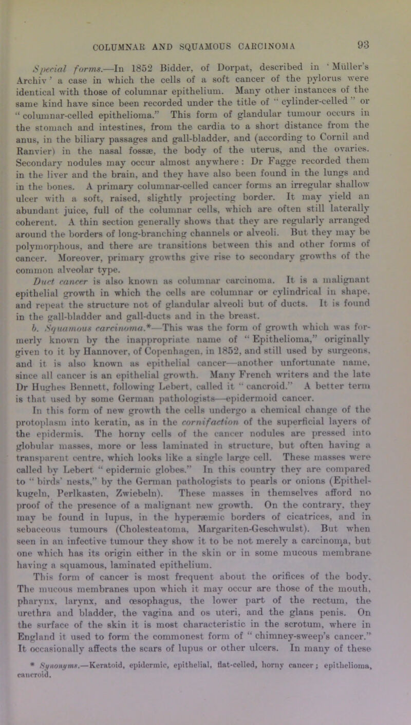 COLUMNAR AND SQUAMOUS CARCINOMA ,Sperial forms.—In 1852 Bidder, of Dorpat, described in ‘ Muller’s Archiv ’ a case in which the cells of a soft cancer of the pylorus were identical with those of columnar epithelium. Many other instances of the same kind have since been recorded under the title of cylinder-celled or “ columnar-celled epithelioma.” This form of glandular tumour occurs in the stomach and intestines, from the cardia to a short distance from the anus, in the biliary passages and gall-bladder, and (according to Cornil and Ranvier) in the nasal fossae, the body of the uterus, and the ovaries. Secondarv nodules may occur almost anywhere : Dr Fagge recorded them in the liver and the brain, and they have also been found in the lungs and in the bones. A primary columnar-celled cancer forms an irregular shallow ulcer with a soft, raised, slightly projecting border. It may yield an abundant juice, full of the columnar cells, which are often still laterally coherent. A thin section generally shows that they are regularly arranged around the borders of long-branching channels or alveoli. But they may be polymorphous, and there are transitions between this and other forms ot cancer. Moreover, primary growths give rise to secondary growths of the common alveolar type. Durt cancer is also known as columnar carcinoma. It is a malignant epithelial growth in which the cells are columnar or cylindrical in shape, and repeat the structure not of glandular alveoli but of ducts. It is found in the gall-bladder and gall-ducts and in the breast. b. Squamous carcinoma*—This was the form of growth which was for- merly known by the inappropriate name of “ Epithelioma,” originally given to it by Hannover, of Copenhagen, in 1852, and still used by surgeons, and it is also known as epithelial cancer—another unfortunate name, since all cancer is an epithelial growth. Many French writers and the late Dr Hughes Bennett, following Lebert, called it “ cancroid. A better term is that used by some German pathologists—epidermoid cancer. In this form of new growth the cells undergo a chemical change of the protoplasm into keratin, as in the cornifaction of the superficial layers of the epidermis. The horny cells of the cancer nodules are pressed into globular masses, more or less laminated in structure, but often having a transparent centre, which looks like a single large cell. These masses were called by Lebert “ epidermic globes.” In this country they are compared to “ birds' nests,” by the German pathologists to pearls or onions (Epithel- kugeln, Perlkasten, Zwiebeln). These masses in themselves afford no proof of the presence of a malignant new growth. On the contrary, they may be found in lupus, in the hypenemic borders of cicatrices, and in sebaceous tumours (Cholesteatoma, Margariten-Geschwulst). But when seen in an infective tumour they show it to be not merely a carcinoma, but one which has its origin either in the skin or in some mucous membrane having a squamous, laminated epithelium. This form of cancer is most frequent about the orifices of the body. The mucous membranes upon which it may occur are those of the mouth, pharynx, larynx, and oesophagus, the lower part of the rectum, the urethra and bladder, the vagina and os uteri, and the glans penis. On the surface of the skin it is most characteristic in the scrotum, where in England it used to form the commonest form of “ chimney-sweep’s cancer.” It occasionally affects the scars of lupus or other ulcers. In many of these • Synonym*.— Keratoid, epidermic, epithelial, Hat-celled, horny cancer; epithelioma, cancroid.