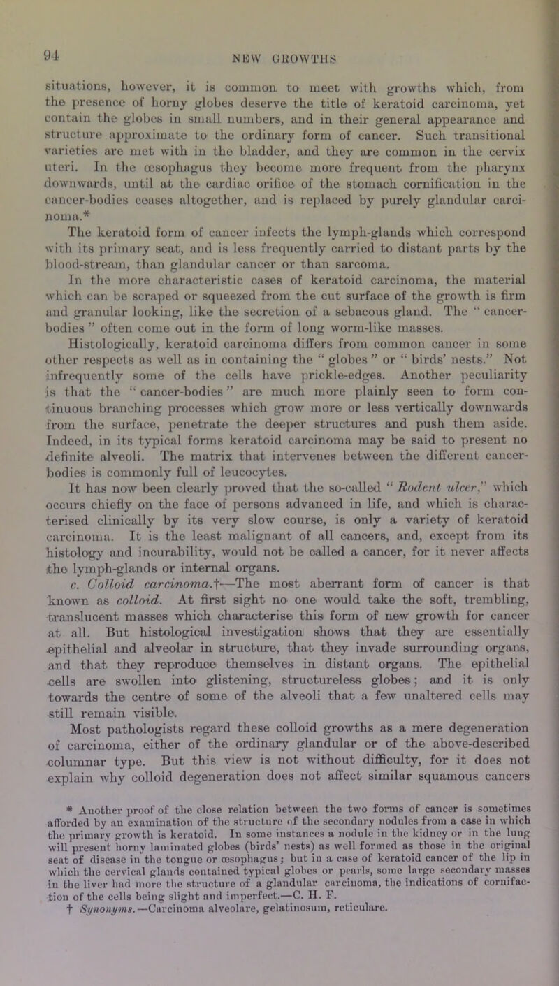 situations, however, it is common, to meet with growths which, from the presence of horny globes deserve the title of keratoid carcinoma, yet contain the globes in small numbers, and in their general appearance and structure approximate to the ordinary form of cancer. Such transitional varieties are met with in the bladder, and they are common in the cervix uteri. In the oesophagus they become more frequent from the pharynx downwards, until at the cardiac orifice of the stomach cornification in the cancer-bodies ceases altogether, and is replaced by purely glandular carci- noma.* The keratoid form of cancer infects the lymph-glands which correspond with its primary seat, and is less frequently carried to distant parts by the blood-stream, than glandular cancer or than sarcoma. In the more characteristic cases of keratoid carcinoma, the material which can be scraped or squeezed from the cut surface of the growth is firm and granular looking, like the secretion of a sebacous gland. The “ cancer- bodies ” often come out in the form of long worm-like masses. Histologically, keratoid carcinoma differs from common cancer in some other respects as well as in containing the “ globes ” or “ birds’ nests.” Not infrequently some of the cells have prickle-edges. Another peculiarity is that the “ cancer-bodies ” are much more plainly seen to form con- tinuous branching processes which grow more or less vertically downwards from the surface, penetrate the deeper structures and push them aside. Indeed, in its typical forms keratoid carcinoma may be said to present no definite alveoli. The matrix that intervenes between the diffei-eut cancer- bodies is commonly full of leucocytes. It has now been clearly proved that the so-called “ Rodent ulcer,'' which occurs chiefly on the face of persons advanced in life, and which is charac- terised clinically by its very slow course, is only a variety of keratoid carcinoma. It is the least malignant of all cancers, and, except from its histology and incurability, would not be called a cancer, for it never affects the lymph-glands or internal organs. c. Colloid carcinoma.f'—The most aberrant form of cancer is that known as colloid. At first sight no one would take the soft, trembling, translucent masses which characterise this form of new growth for cancer at all. But histological investigation shows that they are essentially epithelial and alveolar in structure, that they invade surrounding organs, and that they reproduce themselves in distant organs. The epithelial cells are swollen into glistening, structureless globes; and it is only towards the centre of some of the alveoli that a few unaltered cells may still remain visible. Most pathologists regard these colloid growths as a mere degeneration of carcinoma, either of the ordinary glandular or of the above-described columnar type. But this view is not without difficulty, for it does not explain why colloid degeneration does not affect similar squamous cancel's * Another proof of the close relation between the two forms of cancer is sometimes afforded by an examination of the structure of the secondary nodules from a case in which the primary growth is keratoid. In some instances a nodule in the kidney or in the lung will present horny laminated globes (birds’ nests) as well formed as those in the original seat of disease in the tongue or oesophagus; but in a case of keratoid cancer of the lip in which the cervical glands contained typical globes or pearls, some large secondary masses in the liver had more the structure of a glandular carcinoma, the indications of cornifac- tion of the cells being slight and imperfect.—C. H. F. t Synonyms.—Carcinoma alveolare, gelatinosum, reticulare.