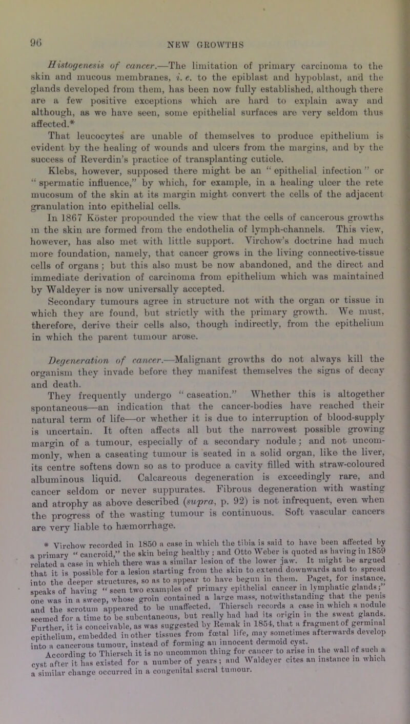 90 H istogenesis of cancer.—The limitation of primary carcinoma to the skin and mucous membranes, i. e. to the epiblast and hypoblast, and the glands developed from them, has been now fully established, although there are a few positive exceptions whioh are hard to explain away and although, as we have seen, some epithelial surfaces are very seldom thus affected.* That leucocytes are unable of themselves to produce epithelium is evident by the healing of wounds and ulcers from the margins, and by the success of Reverdin’s practice of transplanting cuticle. Klebs, however, supposed there might be an “ epithelial infection ” or “ spermatic influence,” by which, for example, in a healing ulcer the rete rnucosum of the skin at its margin might- convert the cells of the adjacent granulation into epithelial cells. In 1867 Kbster propounded the view that the cells of cancerous growths m the skin are formed from the endothelia of lymph-channels. This view, however, has also met with little support. Virchow’s doctrine had much more foundation, namely, that cancer grows in the living connective-tissue cells of organs ; but this also must be now abandoned, and the direct and immediate derivation of carcinoma from epithelium which was maintained by Waldeyer is now universally accepted. Secondary tumours agree in structure not with the organ or tissue in which they are found, but strictly with the primary growth. We must, therefore, derive their cells also, though indirectly, from the epithelium in which the parent tumour arose. Degeneration of cancer.—Malignant growths do not always kill the organism they invade before they manifest themselves the signs of decay and death. They frequently undergo “ caseation.” Whether this is altogether spontaneous—an indication that the cancer-bodies have reached their natural term of life—or whether it is due to interruption of blood-supply is uncertain. It often affects all but the narrowest possible growing margin of a tumour, especially of a secondary nodule; and not uncom- monly, when a caseating tumour is seated in a solid organ, like the liver, its centre softens down so as to produce a cavity filled with straw-coloured albuminous liquid. Calcareous degeneration is exceedingly rare, and cancer seldom or never suppurates. Fibrous degeneration with wasting and atrophy as above described {supra, p. 92) is not infrequent, even when the progress of the wasting tumour is continuous. Soft vascular cancers are very liable to haemorrhage. * Virchow recovded ia 1850 a case in which the tibia is said to have been affected by a primary “ cancroid,” the skin being healthy ; and Otto Weber is quoted as having in 1859 related a case in which there was a similar lesion of the lower jaw. It might be argued that it is possible for a lesion starting from the skiu to extend downwards and to spread into the deeper structures, so as to appear to have begun in them. Paget, for instance, speaks of having “seen two examples of primary epithelial cancer in lymphatic glands; one* was in a sweep, whose groin contained a large mass, notwithstanding that the penis and the scrotum appeared to be unaffected. Thiersch records a case in which a nodule seemed for a time to be subcutaneous, but really had had its origin in the sweat glands Further, it is conceivable, as was suggested by Remak in 1854, that a fragment of germinal epithelium, embedded in other tissues from foetal life, may sometimes afterwards develop into a cancerous tumour, instead of forming an innocent dermoid cyst. Accordin'* to Thiersch it is no uncommon thing for cancer to arise in the wall of such a cyst after it has existed for a number of years ; and Waldeyer cites an instance m which a similar change occurred in a congenital sacral tumour.
