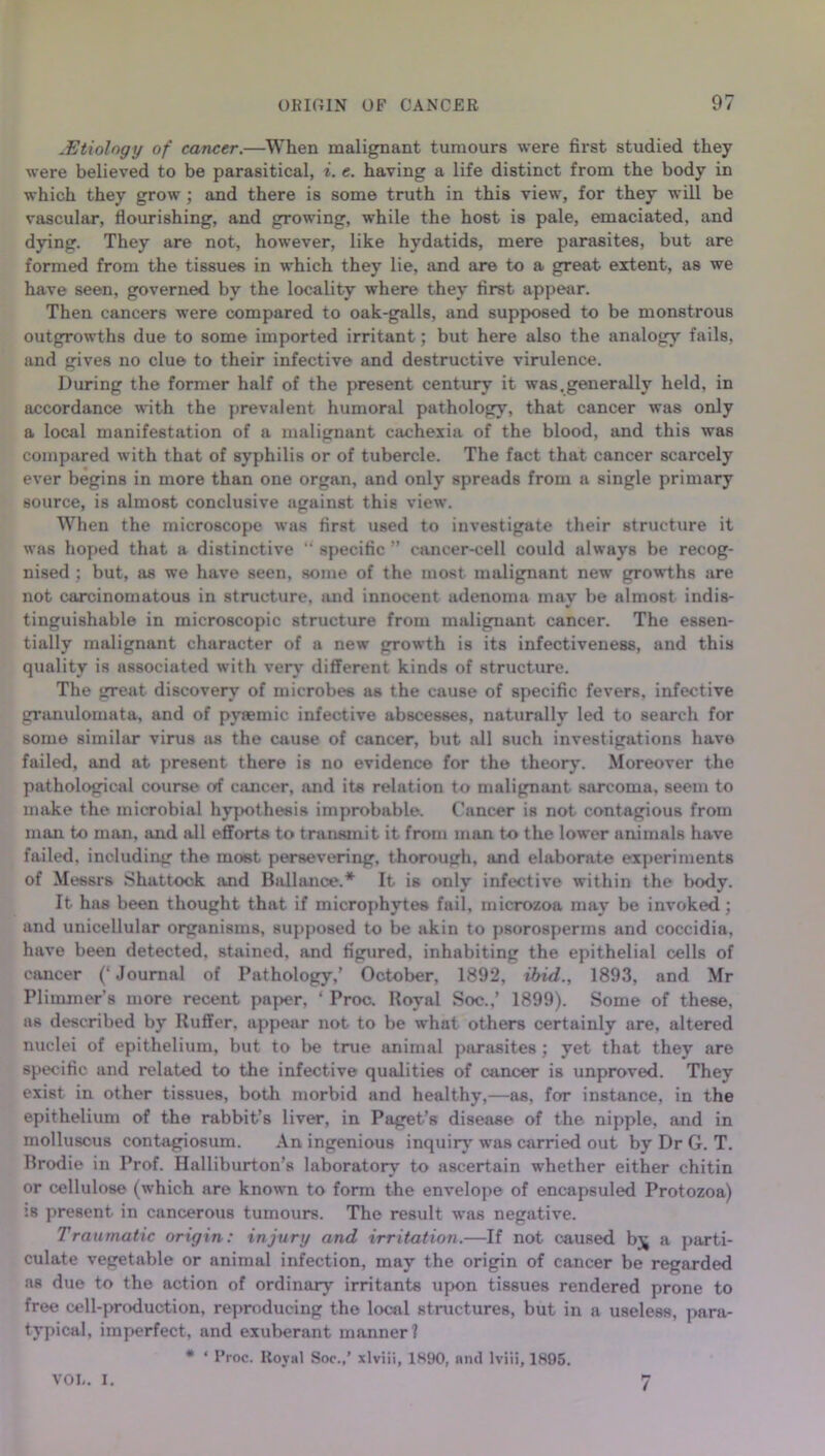 .Etiology of cancer.—When malignant tumours were first studied they were believed to be parasitical, i. e. having a life distinct from the body in which they grow ; and there is some truth in this view, for they will be vascular, flourishing, and growing, while the host is pale, emaciated, and dying. They are not, however, like hydatids, mere parasites, but are formed from the tissues in which they lie, and are to a great extent, as we have seen, governed by the locality where they first appear. Then cancers were compared to oak-galls, and supposed to be monstrous outgrowths due to some imported irritant; but here also the analogy fails, and gives no clue to their infective and destructive virulence. During the former half of the present century it was.generally held, in accordance with the prevalent humoral pathology, that cancer was only a local manifestation of a malignant cachexia of the blood, and this was compared with that of syphilis or of tubercle. The fact that cancer scarcely ever begins in more than one organ, and only spreads from a single primary source, is almost conclusive against this view. When the microscope was first used to investigate their structure it was hoped that a distinctive “ specific ” cancer-cell could always be recog- nised ; but, as we have seen, some of the most malignant new growths are not carcinomatous in structure, and innocent adenoma may be almost indis- tinguishable in microscopic structure from malignant cancer. The essen- tially malignant character of a new growth is its infectiveness, and this quality is associated with very different kinds of structure. The great discovery of microbes as the cause of specific fevers, infective granulomata, and of pyaemic infective abscesses, naturally led to search for some similar virus as the cause of cancer, but all such investigations have failed, and at present there is no evidence for the theory. Moreover the pathological course of cancer, and its relation to malignant sarcoma, seem to make the microbial hypothesis improbable. Cancer is not contagious from man to man, and all efforts to transmit it from man to the lower animals have failed, including the most persevering, thorough, and elaborate experiments of Messrs Shattock and Ball an ce.* It is only infective within the body. It has been thought that if microphytes fail, microzoa may be invoked; and unicellular organisms, supposed to be akin to psorosperms and coccidia, have been detected, stained, and figured, inhabiting the epithelial cells of cancer (‘Journal of Pathology,’ October, 1892, ibid., 1893, and Mr Plimmer’s more recent paper, ‘ Proc. Royal Soc.,’ 1899). Some of these, as described by Ruffer, appear not to be what others certainly are, altered nuclei of epithelium, but to be true animal parasites ; yet that they are specific and related to the infective qualities of cancer is unproved. They exist in other tissues, both morbid and healthy,—as, for instance, in the epithelium of the rabbit’s liver, in Paget’s disease of the nipple, and in molluscus contagiosum. An ingenious inquiry' was carried out by Dr G. T. Ilrodie in Prof. Halliburton’s laboratory to ascertain whether either chitin or cellulose (which are known to form the envelope of encapsuled Protozoa) is present in cancerous tumours. The result was negative. Traumatic origin: injury and irritation.—If not caused bjj a parti- culate vegetable or animal infection, may the origin of cancer be regarded as due to the action of ordinary irritants upon tissues rendered prone to free cell-production, reproducing the local structures, but in a useless, para- typical, imperfect, and exuberant manner? # ‘ Proc. Royal Soc.,’ xlviii, 1890, and lviii, 1895. VOL. I. 7