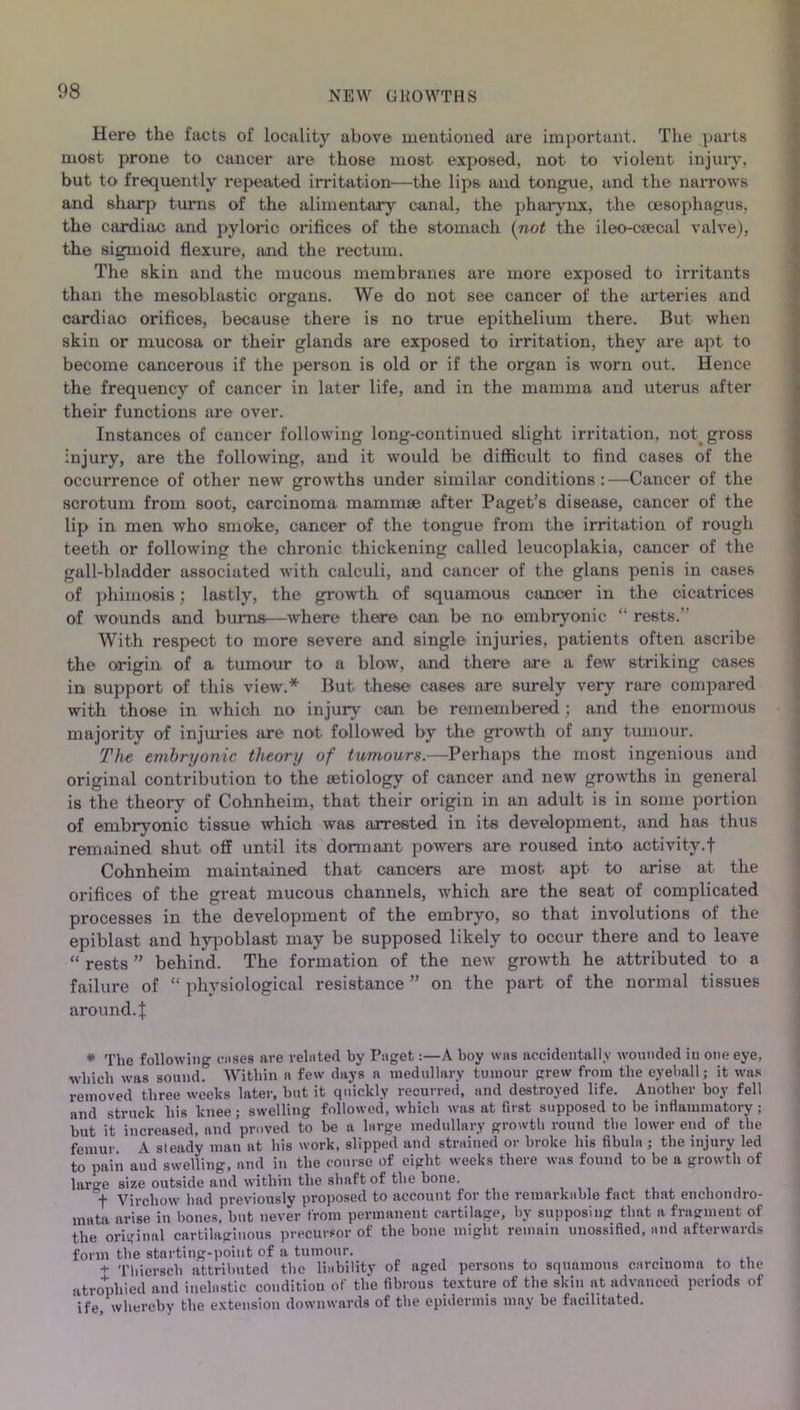Here the facts of locality above mentioned are important. The parts most prone to cancer are those most exposed, not to violent injury, but to frequently repeated irritation*—the lips and tongue, and the narrows and sharp turns of the alimentary canal, the pharynx, the oesophagus, the cardiac and pyloric orifices of the stomach (not the ileo-oeecal valve), the sigmoid flexure, and the rectum. The skin and the mucous membranes are more exposed to irritants than the mesoblastic organs. We do not see cancer of the arteries and cardiac orifices, because there is no true epithelium there. But when skin or mucosa or their glands are exposed to irritation, they are apt to become cancerous if the person is old or if the organ is worn out. Hence the frequency of cancer in later life, and in the mamma and uterus after their functions are over. Instances of cancer following long-continued slight irritation, not gross injury, are the following, and it would be difficult to find cases of the occurrence of other new growths under similar conditions:—Cancer of the scrotum from soot, carcinoma mammse after Paget’s disease, cancer of the lip in men who smoke, cancer of the tongue from the irritation of rough teeth or following the chronic thickening called leucoplakia, cancer of the gall-bladder associated with calculi, and cancer of the glans penis in cases of phimosis; lastly, the growth of squamous cancer in the cicatrices of wounds and burns—where there can be no embryonic “ rests.' With respect to more severe and single injuries, patients often ascribe the origin of a tumour to a blow, and there are a few striking cases in support of this view.* But these cases are surely very rare compared with those in which no injury can be remembered ; and the enormous majority of injuries are not followed by the growth of any tumour. The embryonic theory of tumours.—Perhaps the most ingenious and original contribution to the aetiology of cancer and new growths in general is the theory of Cohnheim, that their origin in an adult is in some portion of embryonic tissue which was arrested in its development, and has thus remained shut off until its dormant powers are roused into activity.f Cohnheim maintained that cancers are most apt to arise at the orifices of the great mucous channels, which are the seat of complicated processes in the development of the embryo, so that involutions of the epiblast and hypoblast may be supposed likely to occur there and to leave “ rests ” behind. The formation of the new growth he attributed to a failure of “ physiological resistance ” on the part of the normal tissues around. { * The following wises ave related by Paget:—A boy was accidentally wounded in one eye, which was sound Within a few days a medullary tumour grew from the eyeball; it was removed three weeks later, but it quickly recurred, and destroyed life. Another boy fell and struck his knee; swelling followed, which was at first supposed to be inflammatory; but it increased, and proved to be a large medullary growth round the lower end of the femur A steady man at his work, slipped and strained or broke his fibula ; the injury led to pain and swelling, and in the course of eight weeks there was found to be a growth of large size outside and within the shaft of the bone. f Virchow had previously proposed to account for the remarkable fact that enchondro- mata arise in bones, but never from permanent cartilage, by supposing that a fragment of the original cartilaginous precursor of the bone might remain unossified, and afterwards form the starting-point of a tumour. + Thiersch attributed the liability of aged persons to squamous carcinoma to the atrophied and inelastic condition of the fibrous texture of the skin at advanced periods of ife whereby the extension downwards of the epidermis mny be facilitated.