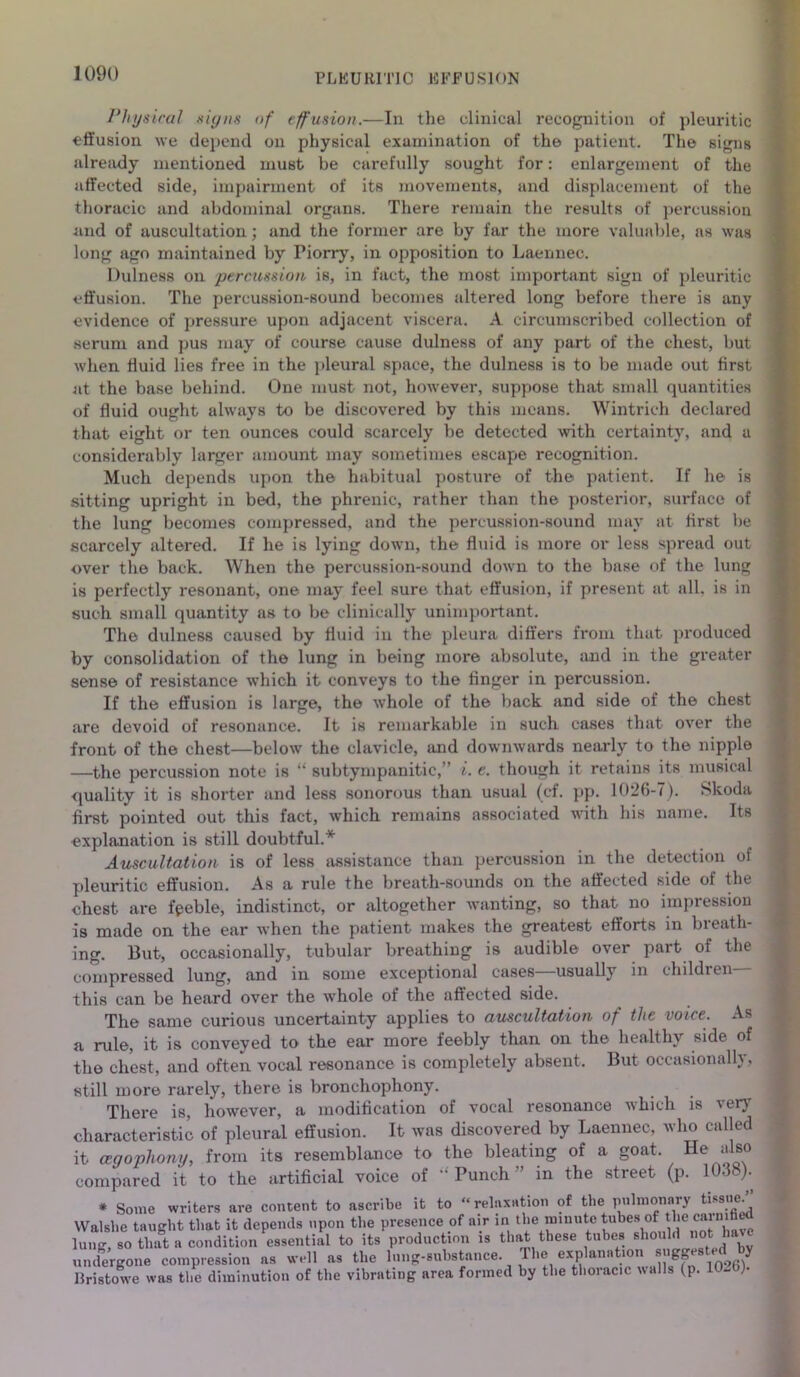 Physical signs of effusion.—In the clinical recognition of pleuritic effusion we depend on physical examination of the patient. The signs already mentioned must be carefully sought for: enlargement of the affected side, impairment of its movements, and displacement of the thoracic and abdominal organs. There remain the results of percussion and of auscultation; and the former are by far the more valuable, as was long ago maintained by Piorry, in opposition to Laennec. I fulness on percussion is, in fact, the most important sign of pleuritic effusion. The percussion-sound becomes altered long before there is any evidence of pressure upon adjacent viscera. A circumscribed collection of serum and pus may of course cause dulness of any part of the chest, but when fluid lies free in the pleural space, the dulness is to be made out first at the base behind. One must not, however, suppose that small quantities of fluid ought always to be discovered by this means. Wintrieh declared that eight or ten ounces could scarcely be detected with certainty, and a considerably larger amount may sometimes escape recognition. Much depends upon the habitual posture of the patient. If he is sitting upright in bed, the phrenic, rather than the posterior, surface of the lung becomes compressed, and the percussion-sound may at first be scarcely altered. If he is lying down, the fluid is more or less spread out over the back. When the percussion-sound down to the base of the lung is perfectly resonant, one may feel sure that effusion, if present at all. is in such small quantity as to be clinically unimportant. The dulness caused by fluid in the pleura differs from that produced by consolidation of the lung in being more absolute, and in the greater sense of resistance which it conveys to the finger in percussion. If the effusion is large, the whole of the back and side of the chest are devoid of resonance. It is remarkable in such cases that over the front of the chest—below the clavicle, and downwards nearly to the nipple —the percussion note is “ subtympanitic,” i. e. though it retains its musical quality it is shorter and less sonorous than usual (cf. pp. 1026-7). Skoda first pointed out this fact, which remains associated with his name. Its explanation is still doubtful.* Auscultation is of less assistance than percussion in the detection of pleuritic effusion. As a rule the breath-sounds on the affected side of the chest are feeble, indistinct, or altogether wanting, so that no impression is made on the ear when the patient makes the greatest efforts in breath- ing. But, occasionally, tubular breathing is audible over part of the compressed lung, and in some exceptional cases—usually in children— this can be heard over the whole of the affected side. The same curious uncertainty applies to auscultation of the voice. As a nde, it is conveyed to the ear more feebly than on the healthy side of the chest, and often vocal resonance is completely absent. But occasionally, still more rarely, there is bronchophony. There is, however, a modification of vocal resonance which is very characteristic of pleural effusion. It was discovered by Laennec, who called it agophony, from its resemblance to the bleating of a goat. He also compared it to the artificial voice of  Punch ” in the street (p. 1038). * Some writers are content to ascribe it to “relaxation of the pulmonary Bssne. YValslie taught that it depends upon the presence of air in the m.nuto tubes <* carmfied lung, so that a condition essential to its production is that these tubes ^ou d not have undergone compression as well as the lung-substance. The explaiiation s igpest.d by Ilristowe was the diminution of the vibrating area formed by the thoracic walls (p. 10-t»