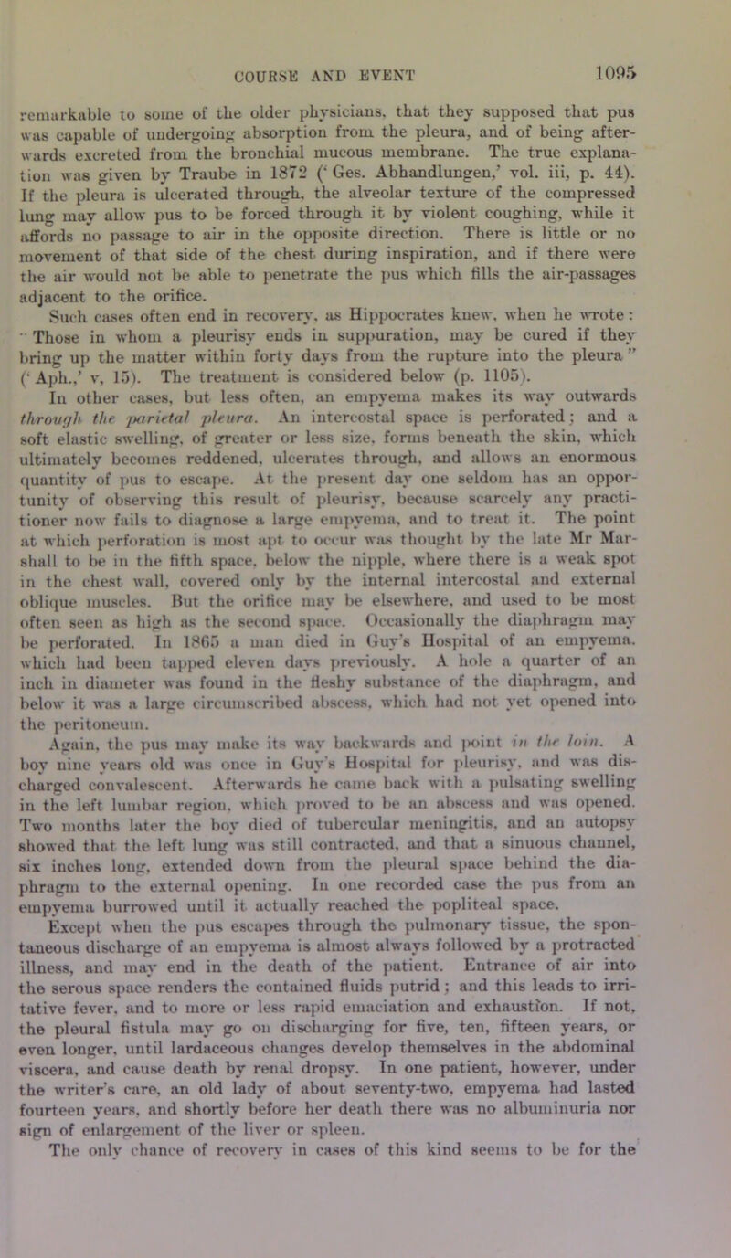 remarkable to some of the older physicians, that, they supposed that pus was capable of undergoing absorption from the pleura, and of being after- wards excreted from the bronchial mucous membrane. The true explana- tion was given by Traube in 1872 (‘ Ges. Abhandlungen,’ vol. iii, p. 44). If the pleura is ulcerated through, the alveolar texture of the compressed lung may allow pus to be forced through it by violent coughing, while it affords no passage to air in the opposite direction. There is little or no movement of that side of the chest during inspiration, and if there were the air would not be able to penetrate the pus which fills the air-passages adjacent to the orifice. Such cases often end in recovery, as Hippocrates knew, when he wrote :  Those in whom a pleurisy ends in suppuration, may be cured if they bring up the matter within forty days from the rupture into the pleura ” (‘ Aph.,’ v, 15). The treatment is considered below (p. 1105). In other cases, but less often, an empyema makes its way outwards throvf/h tin jxirietal pleura. An intercostal space is perforated; and a soft elastic swelling, of greater or less size, forms beneath the skin, which ultimately becomes reddened, ulcerates through, and allows an enormous quantity of pus to escape. At the present day one seldom 1ms an oppor- tunity of observing this result of pleurisy, because scarcely any practi- tioner now fails to diagnose a large empyema, and to treat it. The point at which perforation is most apt to occur was thought by the late Mr Mar- shall to be in the fifth space, below the nipple, where there is a weak spot in the chest wall, covered only by the internal intercostal and external oblique muscles. Hut the orifice may be elsewhere, and used to be most often seen as high as the second space. Occasionally the diaphragm may be perforated. In 1865 a man died in Guy's Hospital of an empyema, which had been tapped eleven days previously. A hole a quarter of an inch in diameter was found in the fleshy substance of the diaphragm, and below it was a large circumscribed abscess, which had not yet opened into the peritoneum. Again, the pus may make its way backwards and point m the loin. A boy nine years old was once in Guy s Hospital for pleurisy, and was dis- charged convalescent. Afterwards he came buck with a pulsating swelling in the left lumbar region, which proved to be an abscess and was opened. Two months later the boy died of tubercular meningitis, and an autopsy showed that the left lung was still contracted, and that a sinuous channel, six inches long, extended down from the pleural space behind the dia- phragm to the external opening. In one recorded case the pus from an empyema burrowed until it actually reached the popliteal space. Except when the pus escapes through the pulmonary tissue, the spon- taneous discharge of an empyema is almost always followed by a protracted illness, and may end in the death of the patient. Entrance of air into the serous space renders the contained fluids putrid ; and this leads to irri- tative fever, and to more or less rapid emaciation and exhaustion. If not, the pleural fistula may go on discharging for five, ten, fifteen years, or even longer, until lardaceous changes develop themselves in the abdominal viscera, and cause death by renal dropsy. In one patient, however, under the writer’s care, an old lady of about seventy-two, empyema had lasted fourteen years, and shortly before her death there was no albuminuria nor sign of enlargement of the liver or spleen. The onlv chance of reeoverv in cases of this kind seems to be for the