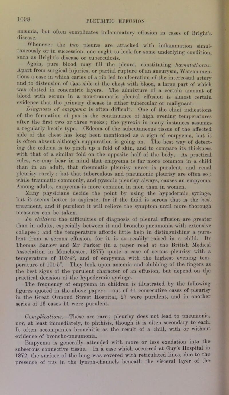 amemiu, but often eomplicates inflammatory effusion iu cases of Bright’s disease. ^ henever the two pleurae are attacked with inflammation simul- taneously or in succession, one ought to look for some underlying condition, such as Bright’s disease or tuberculosis. Again, pure blood may fill the pleura, constituting hcematothorar. Apart from surgical injuries, or partial rupture of an aneurysm, Watson men- tions a case in which caries of a rib led to ulceration of the intercostal artery and to distension of that side of the che^t with blood, a large part of which was clotted in concentric layers. The admixture of a certain amount of blood with serum in a non-traumatic pleural effusion is almost certain evidence that the primary disease is either tubercular or malignant. Diagnosis of empyema is often difficult. One of the chief indications of the formation of pus is the continuance of high evening temperatures after the first two or three weeks ; the pyrexia in many instances assumes a regularly hectic type. CEdema of the subcutaneous tissue of the affected side of the chest has long been mentioned as a sign of empyema, but it is often absent although suppuration is going on. The best way of detect- ing the oedema is to pinch up a fold of skin, and to compare its thickness with that of a similar fold on the opposite half of the body. As practical rules, we may bear in mind that empyema is far more common iu a child than in an adult, that rheumatic pleurisy never is purulent, and renal pleurisy rarely ; but that tuberculous and pneumonic pleurisy are often so ; while traumatic commonly, and pvsemic pleurisy always, causes an empyema. Among adults, empyema is more common in men than in women. Many physicians decide the point by using the hypodermic syringe, but it seems better to aspirate, for if the fluid is serous that is the best treatment, and if purulent it will relieve the symptom until more thorough measures can be taken. In children the difficulties of diagnosis of pleural effusion are greater than in adults, especially between it and broncho-pneumonia with extensive collapse; and the temperature affords little help in distinguishing a puru- lent from a serous effusion, for it is so readilv* raised in a child. Dr Thomas Barlow and Mr Parker (in a paper read at the British Medical Association in Manchester, 1877) quote a case of serous pleurisy with a temperature of 103*4°, and of empyema with the highest evening tem- perature of 101*5°. They look upon anaemia and clubbing of the fingers as the best signs of the purulent character of an effusion, but depend on the practical decision of the hypodermic syringe. The frequency of empyema in children is illustrated by the following figures quoted in the above paper:—out of 44 consecutive cases of pleurisy in the Great Ormond Street Hospital, 27 were purulent, and in another series of 16 cases 14 were purulent. Complications.—These are rare; pleurisy does not lead to pneumonia, nor, at least immediately, to phthisis, though it is often secondary to each. It often accompanies bronchitis as the result of a chill, with or without evidence of broncho-pneumonia. Empyema is generally attended with jnore or less exudation into the subserous connective tissue. In a case which occurred at Guy s Hospital in 1872, the surface of the lung was covered with reticulated lines, due to the presence of pus in the lymph-channels beneath the visceral layer of the