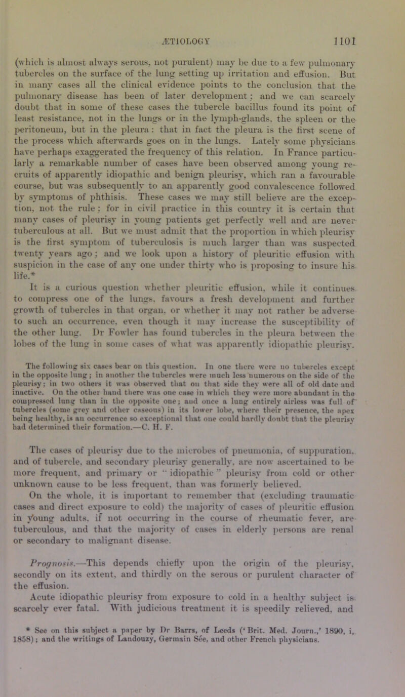 (which is almost always serous, not purulent) may be due to a few pulmonary tubercles on the surface of the lung setting up irritation and effusion. But in many eases all the clinical evidence points to the conclusion that the pulmonary disease has been of later development : and we can scarcely doubt that in some of these cases the tubercle bacillus found its point of least resistance, not in the lungs or in the lymph-glands, the spleen or the peritoneum, but in the pleura : that in fact the pleura is the first scene of the process which afterwards goes on in the lungs. Lately some physicians have perhaps exaggerated the frequency of this relation. In France particu- lar^ a remarkable number of cases have been observed amoner vounv re- emits of apparently idiopathic and benign pleurisy, which ran a favourable course, but was subsequently to an apparently good convalescence followed by symptoms of phthisis. These cases we may still believe are the excep- tion, not the rule : for in civil practice in this country it is certain that many cases of pleurisy in young patients get perfectly well and are never tuberculous at all. But we must admit that the proportion in which pleurisy is the first symptom of tuberculosis is much larger than was suspected twenty years ago; and we look upon a history of pleuritic effusion with suspicion in the case of anv one under thirtv who is proposing to insure his life* It is a curious question whether pleuritic effusion, while it continues to compress one of the lungs, favours a fresh development and further growth of tubercles in that organ, or whether it may not rather be adverse to such an occurrence, even thouirh it may increase the susceptibilitv of the other lung. Dr Fowler has found tubercles in the pleura between the lobes of the lung in some cases of what was apparently idiopathic pleurisv. The following six cases bear on this question. In one there were no tubercles except in the opposite luug; in another the tubercles were much loss numerous on the side of the pleurisy; in two others it was observed that on that side they were all of old date and inactive. On the other hand there was one ease in which they were more abundant in the compressed lung than in the opposite one; and once a lung entirely airless was full of tubercles (some grey and other caseous) in its lower lobe, where their presence, the apex being healthy, is an occurrence so exceptional that one could hardly doubt that the pleurisv had determined their formation.—C. H. F. The cases of pleurisy due to the microbes of pneumonia, of suppuration, and of tubercle, and secondary pleurisy generally, are now ascertained to be more frequent, and primary or “ idiopathic  pleurisy from cold or other unknown cause to be less frequent, than was formerly believed. On the whole, it is important to remember that (excluding traumatic cases and direct exposure to cold) the majority of cases of pleuritic effusion in Voung adults, if not occurring in the course of rheumatic fever, are tuberculous, and that the majority of cases in elderly persons are renal or secondary to malignant disease. Prognosis.—This depends chiefly upon the origin of the pleurisy, secondly on its extent, and thirdly on the serous or purulent character of the effusion. Acute idiopathic pleurisy from exposure to cold in a healthy subject is scarcely ever fatal. With judicious treatment it is speedily relieved, and • See on this subject a paper by Dr Barrs, of Leeds (‘Brit. Med. Journ.,’ 1800, i, 1858); and the writings of Landouzy, Germain See, and other French physicians.