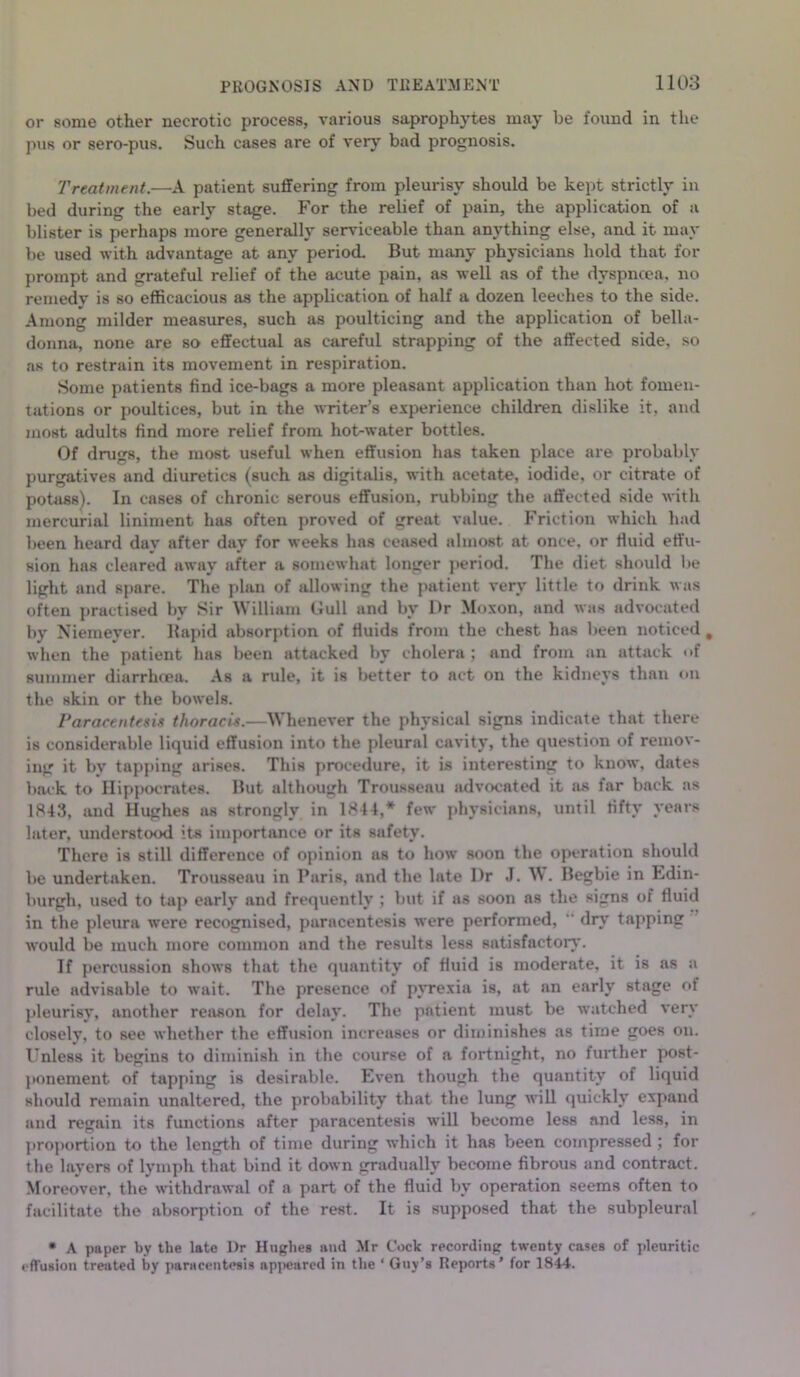 or some other necrotic process, various saprophytes may be found in the pus or sero-pus. Such cases are of very bad prognosis. Treatment.—A patient suffering from pleurisy should be kept strictly in bed during the early stage. For the relief of pain, the application of a blister is perhaps more generally serviceable than anything else, and it may be used with advantage at any period. But many physicians hold that for prompt and grateful relief of the acute pain, as well as of the dyspnoea, no remedy is so efficacious as the application of half a dozen leeches to the side. Among milder measures, such as poulticing and the application of bella- donna, none are so effectual as careful strapping of the affected side, so as to restrain its movement in respiration. Some patients find ice-bags a more pleasant application than hot fomen- tations or poultices, but in the writer’s experience children dislike it, and most adults find more relief from hot-water bottles. Of drugs, the most useful when effusion has taken place are probably purgatives and diuretics (such as digitalis, with acetate, iodide, or citrate of potass). In cases of chronic serous effusion, rubbing the affected side with mercurial liniment has often proved of great value. Friction which had been heard day after day for weeks has ceased almost at once, or fluid effu- sion has cleared away after a somewhat longer period. The diet should be light and spare. The plan of allowing the patient very little to drink was often practised by Sir William Gull and bv Dr Moxon, and was advocated by Niemeyer. llapid absorption of fluids from the chest has been noticed , when the patient has been attacked by cholera ; and from an attack <>f summer diarrhoea. As a rule, it is better to act on the kidneys than on the skin or the bowels. Paracentesis thoracis.—Whenever the physical signs indicate that there is considerable liquid effusion into the pleural cavity, the question of remov- ing it by tapping arises. This procedure, it is interesting to know, dates back to Hippocrates. But although Trousseau advocated it as far back as 1843, and Hughes as strongly in 1844,* few physicians, until fifty years later, understood its importance or its safety. There is still difference of opinion as to how soon the operation should be undertaken. Trousseau in Paris, anol the late Dr J. W. Begbie in Edin- burgh, used to tap early and frequently ; but if as soon as the signs of fluid in the pleura were recognised, paracentesis were performed, “ dry tapping would be much more common and the results less satisfactory. If percussion shows that the quantity of fluid is moderate, it is as a rule advisable to wait. The presence of pyrexia is, at an early stage of pleurisy, another reason for delay. The patient must be watched very closely, to see whether the effusion increases or diminishes as time goes on. Unless it begins to diminish in the course of a fortnight, no further post- ponement of tapping is desirable. Even though the quantity of liquid should remain unaltered, the probability that the lung will quickly expand and regain its functions after paracentesis will become less and less, in proportion to the length of time during which it has been compressed ; for the layers of lymph that bind it down gradually become fibrous and contract. Moreover, the withdrawal of a part of the fluid by operation seems often to facilitate the absorption of the rest. It is supposed that the subpleural * A paper by the late I)r Hughes and Mr Cock recording twenty cases of pleuritic effusion treated by paracentesis appeared in the ‘ Guy’s Reports’ for 1844.