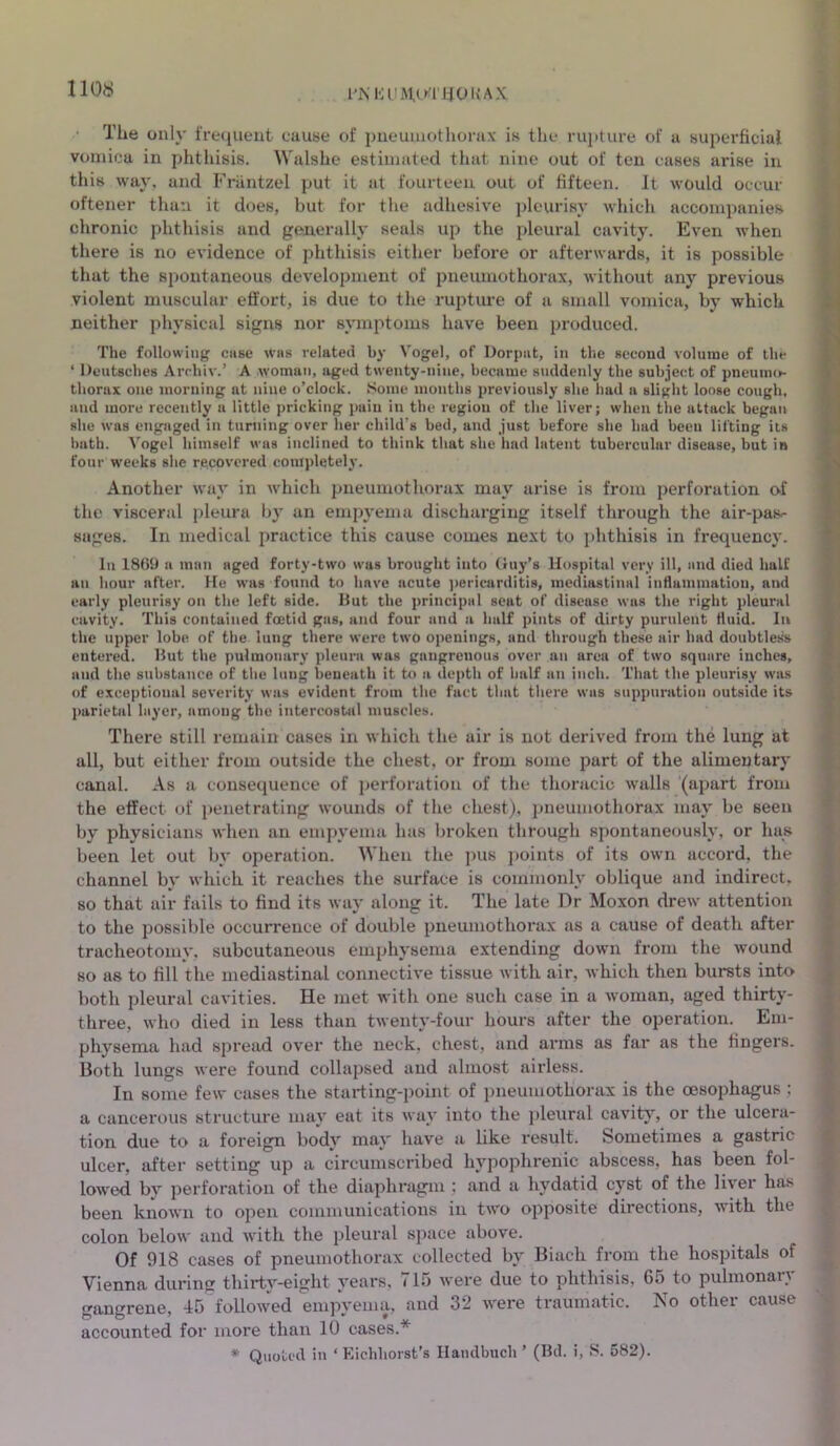 110# l'MU'iMuTUOUAX TLie only frequent cause of pneumothorax is the rupture of a superficial vomica in phthisis. Walshe estimated that nine out of ten cases arise in this way, and Frantzel put it at fourteen out of fifteen. It would occur oftener than it does, but for the adhesive pleurisy which accompanies chronic phthisis and generally seals up the pleural cavity. Even when there is no evidence of phthisis either before or afterwards, it is possible that the spontaneous development of pneumothorax, without any previous violent muscular effort, is due to the rupture of a small vomica, by which neither physical signs nor symptoms have been produced. The following case was related by Vogel, of Dorpnt, in the second volume of the ‘ Deutsches Archiv.’ A woman, aged twenty-nine, became suddenly the subject of pneumo- thorax one morning at nine o’clock. Some mouths previously she had a slight loose cough, and more recently a little pricking pain in the region of the liver; when the attack began she was engaged in turning over her child’s bed, and just before she had been lifting its bath. Vogel himself was inclined to think that she had latent tubercular disease, but in four weeks she recovered completely. Another way in which pneumothorax may arise is from perforation of the visceral pleura by an empyema discharging itself through the air-pas^ sages. In medical practice this cause comes next to phthisis in frequency. In 1869 a man aged forty-two was brought into Guy’s Hospital very ill, and died half an hour after. He was found to have acute pericarditis, mediastinal inflammation, and early pleurisy on the left side. But the principal seat of disease was the right pleural cavity. This contained foetid gas, and four and a half pints of dirty purulent fluid. In the upper lobe of the lung there were two openings, and through these air had doubtless entered. But the pulmonary pleura was gangrenous over an area of two square inches, and the substance of the lung beneath it to a depth of half an inch. That the pleurisy was of exceptional severity was evident from the fact that there was suppuration outside its parietal layer, among the intercostal muscles. There still remain cases in which the air is not derived from the lung at all, but either from outside the chest, or from some part of the alimentary canal. As a consequence of perforation of the thoracic walls (apart from the effect of penetrating wounds of the chest), pneumothorax may be seen by physicians when an empyema has broken through spontaneously, or has been let out by operation. When the pus points of its own accord, the channel by which it reaches the surface is commonly oblique and indirect, so that air fails to find its way along it. The late Dr Moxon drew attention to the possible occurrence of double pneumothorax as a cause of death after tracheotomy, subcutaneous emphysema extending down from the wound so as to fill the mediastinal connective tissue with air, which then bursts into both pleural cavities. He met with one such case in a woman, aged thirty- three, who died in less than twenty-four hours after the operation. Em- physema had spread over the neck, chest, and arms as far as the fingers. Both lungs were found collapsed and almost airless. In some few cases the starting-point of pneumothorax is the oesophagus ; a cancerous structure may eat its way into the pleural cavity, or the ulcera- tion due to a foreign body may have a like result. Sometimes a gastric ulcer, after setting up a circumscribed hypophrenic abscess, has been fol- lowed by perforation of the diaphragm; and a hydatid cyst of the liver has been known to open communications in two opposite directions, with the colon below and with the pleural space above. Of 918 cases of pneumothorax collected by Biaclx from the hospitals of Vienna during thirty-eight years, 715 were due to phthisis, 65 to pulmonary gangrene, 45 followed empyema, and 32 were traumatic. No other cause accounted for more than 10 cases.* * Quoted in ‘Eichliorst’s Handbook’ (Bd. i, S. 582).