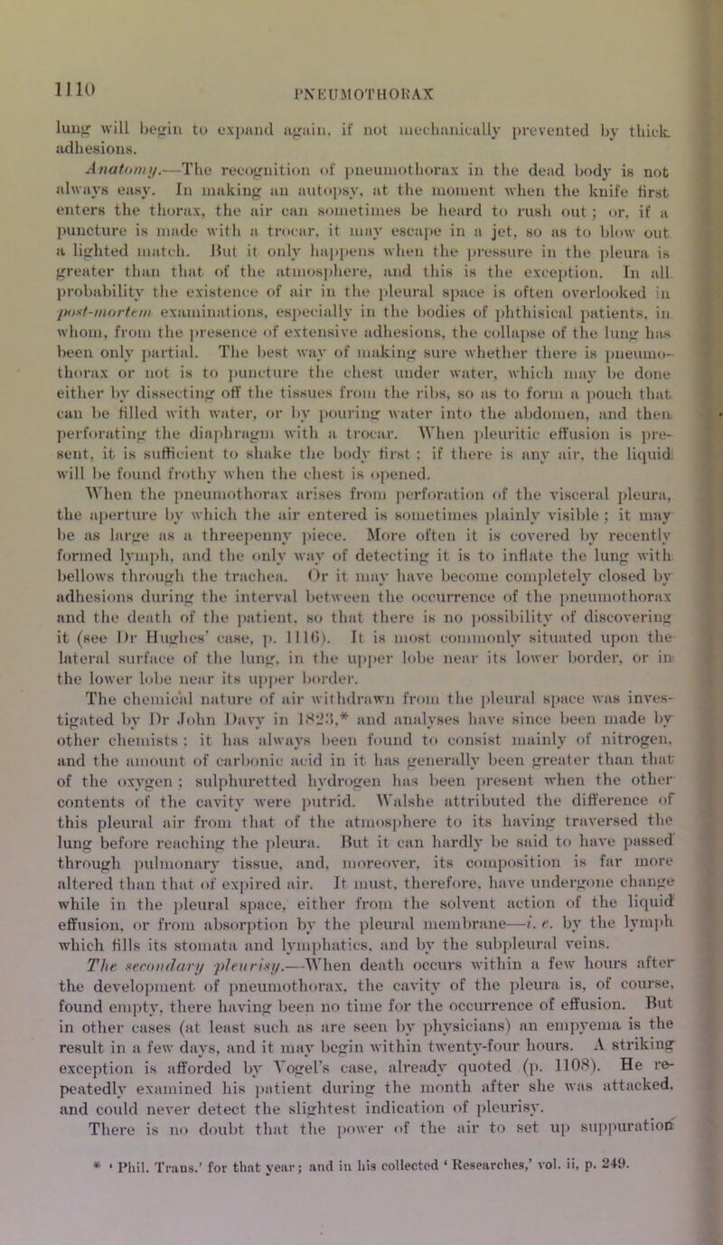lung will heir’rn to expand again, if not mechanically prevented by thick adhesions. Anatomy.—The recognition of pneumothorax in the dead body is not always easy. In making an autopsy, at the moment when the knife first enters the thorax, the air can sometimes be heard to rush out; or, if a puncture is made with a trocar, it may escape in a jet, so as to blow out a lighted match. But it only happens when the pressure in the pleura is greater than that of the atmosphere, and this is the exception. In all probability the existence of air in the pleural space is often overlooked in post-mortem examinations, especially in the bodies of phthisical patients, in whom, from the presence of extensive adhesions, the collapse of the lung lms been only partial. The best way of making sure whether there is pneumo- thorax or not is to puncture the chest under water, which may be done either by dissecting off the tissues from the ribs, so as to form a pouch that can be filled with water, or by pouring water into the abdomen, and then perforating the diaphragm with a trocar. When pleuritic effusion is pre- sent, it is sufficient to shake the body first ; if there is any air. the liquid will be found frothy when the chest is opened. When the pneumothorax arises from perforation of the visceral pleura, the aperture by which the air entered is sometimes plainly visible; it may be as large as a threepenny piece. More often it is covered by recently formed lymph, and the only way of detecting it is to inflate the lung with bellows through the trachea. Or it may have become completely closed by adhesions during the interval between the occurrence of the pneumothorax and the death of the patient, so that there is no possibility of discovering it (see Dr Hughes’ case, p. 1116). It is most commonly situated upon the- lateral surface of the lung, in the upper lobe near its lower border, or in the lower lobe near its upper border. The chemical nature of air withdrawn from the pleural space was inves- tigated by Dr John Davy in 1826,* and analyses have since been made by other chemists : it has always been found to consist mainly of nitrogen, and the amount of carbonic acid in it has generally been greater than that of the oxygen ; sulphuretted hydrogen has been present when the other contents of the cavity were putrid. Walshe attributed the difference of this pleural air from that of the atmosphere to its having traversed the lung before reaching the pleura. But it can hardly be said to have passed through pulmonary tissue, and, moreover, its composition is far more altered than that of expired air. It must, therefore, have undergone change while in the pleural space, either from the solvent action of the liquid effusion, or from absorption by the pleural membrane—i. e. by the lymph which fills its stomata and lymphatics, and by the subpleural veins. The secondary pleurisy.—When death occurs within a few hours after the development of pneumothorax, the cavity of the pleura is, of course, found empty, there having been no time for the occurrence of effusion. But in other cases (at least such as are seen by physicians) an empyema is the result in a few days, and it may begin within twenty-four hours. A striking exception is afforded by Vogel’s case, already quoted (p. 1108). He re- peatedly examined his patient during the month after she was attacked, and could never detect the slightest indication of pleurisy. There is no doubt that the power of the air to set up suppuration * ‘ Phil. Trans.’ for that year; and in his collected ‘ Researches,’ vol. ii, p. 249.