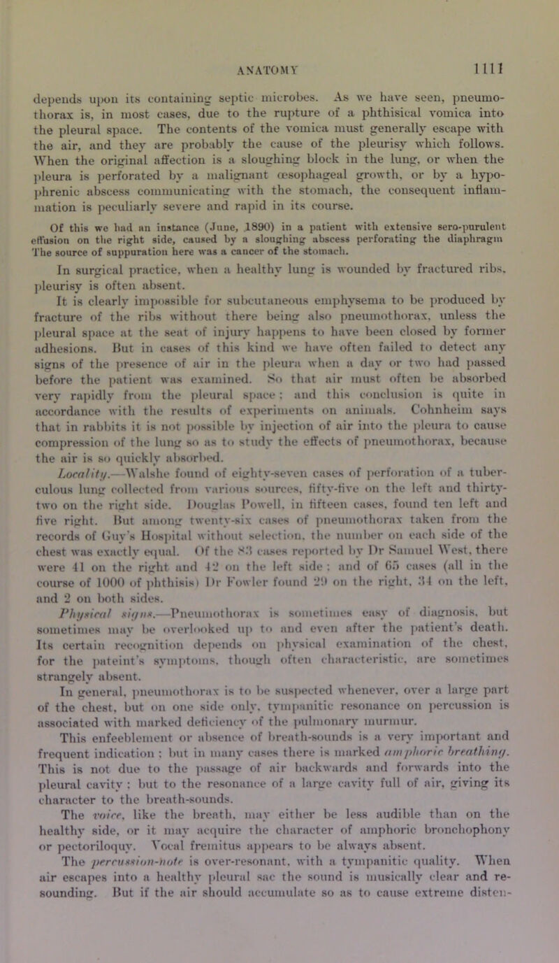 depends upon its containing septic microbes. As we have seen, pneumo- thorax is, in most cases, due to the rupture of a phthisical vomica into the pleural space. The contents of the vomica must generally escape with the air, and they are probably the cause of the pleurisy which follows. When the original affection is a sloughing block in the lung, or when the pleura is perforated by a malignant oesophageal growth, or by a hypo- phrenic abscess communicating with the stomach, the consequent inflam- mation is peculiarly severe and rapid in its course. Of this we had ail instance (June, 1890) in a patient with extensive sero-purulent effusion on the right side, caused by a sloughing abscess perforating the diaphragm The source of suppuration here was a cancer of the stomach. In surgical practice, when a healthy lung is wounded by fractured ribs, pleurisy is often absent. It is clearly impossible for subcutaneous emphysema to be produced bv fracture of the ribs without there being also pneumothorax, unless the pleural space at the seat of injury happens to have been closed by former adhesions. But in cases of this kind we have often failed to detect any signs of the presence of air in the pleura when a day or two had passed before the patient was examined. So that air must often be absorbed very rapidly from the pleural space; and this conclusion is quite in accordance with the results of experiments on animals. Cohnheim says that in rabbits it is not possible by injection of air into the pleura to cause compression of the lung so as to study the effects of pneumothorax, because the air is so quickly absorbed. Locality.—Walshe found of eightv-seven cases of perforation of a tuber- culous lung collected from various sources, fifty-five on the left and thirty- two on the right side. Douglas Powell, in fifteen cases, found ten left and five right. But among twenty-six cases of pneumothorax taken from the records of Guy’s Hospital without selection, the number on each side of the chest was exactly equal. Of the S3 cases reported by Dr Samuel West, there were 41 on the right and 42 on the left side : and of Go cases (all in the course of 1000 of phthisis) Dr Fowler found ‘JO on the right, 34 on the left, and 2 on both sides. Phyxical siyn*.—Pneumothorax is sometimes easy of diagnosis, but sometimes may be overlooked up to and even after the patient s death. Its certain recognition depends on physical examination of the chest, for the pateint's symptoms, though often characteristic, are sometimes strangely absent. In general, pneumothorax is to be suspected whenever, over a large part of the chest, but on one side only, tympanitic resonance on percussion is associated with marked deficiency of the pulmonary murmur. This enfeeblement or absence of breath-sounds is a very important and frequent indication : but in many cases there is marked amphoric hreathiny. This is not due to the passage of air backwards and forwards into the pleural cavity : but to the resonance of a large cavity full of air, giving its character to the breath-sounds. The voice, like the breath, may either be less audible than on the healthy side, or it may acquire the character of amphoric bronchophony or pectoriloquy. Vocal fremitus appears to be always absent. The percu8xioti-hotc is over-resonant, with a tympanitic quality. When air escapes into a healthy pleural sac the sound is musically clear and re- sounding. But if the air should accumulate so as to cause extreme disten-