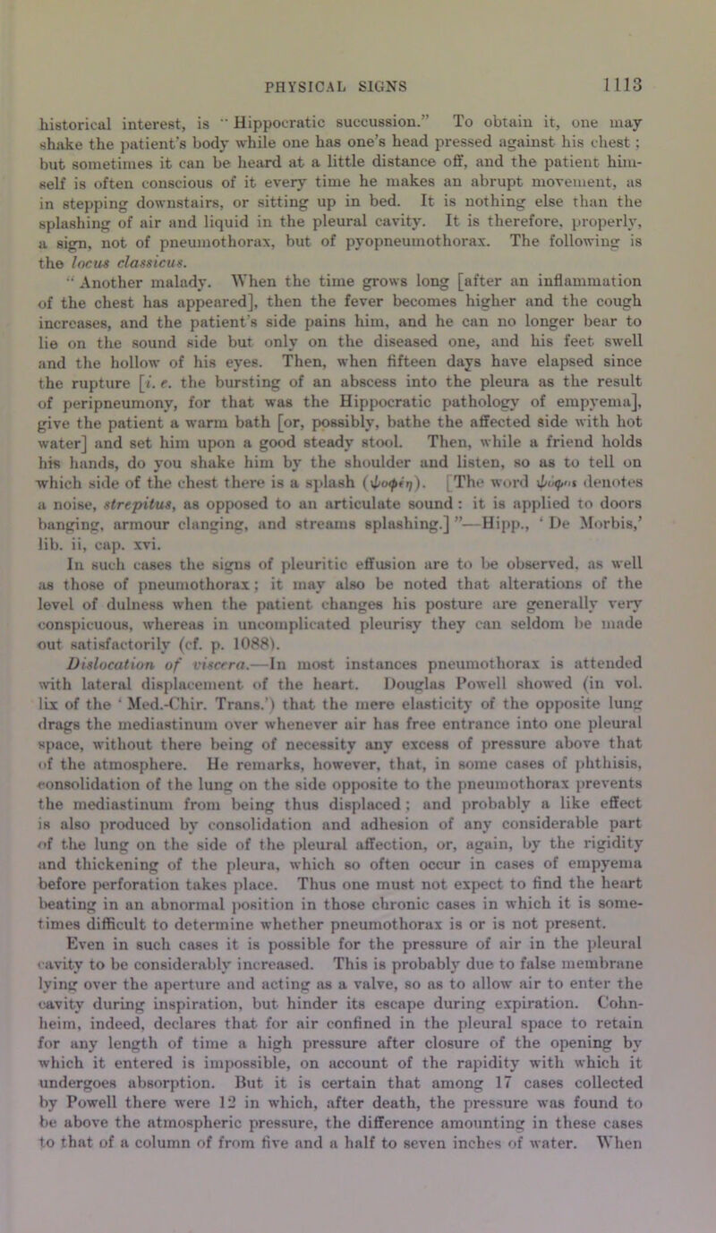 historical interest, is  Hippocratic succussion.” To obtain it, one may shake the patient’s body while one has one’s head pressed against his chest ; but sometimes it can be heard at a little distance off, and the patient him- self is often conscious of it every time he makes an abrupt movement, as in stepping downstairs, or sitting up in bed. It is nothing else than the splashing of air and liquid in the pleural cavity. It is therefore, properly, a sign, not of pneumothorax, but of pyopneumothorax. The following is the Incus classicus. u Another malady. When the time grows long [after an inflammation of the chest has appeared], then the fever becomes higher and the cough increases, and the patient's side pains him, and he can no longer bear to lie on the sound side but only on the diseased one, and his feet swell and the hollow of his eyes. Then, when fifteen days have elapsed since the rupture [i. e. the bursting of an abscess into the pleura as the result of peripneumony, for that was the Hippocratic pathology of empyema], give the patient a warm bath [or, possibly, bathe the affected side with hot water] and set him upon a good steady stool. Then, while a friend holds his hands, do you shake him by the shoulder and listen, so as to tell on which side of the chest there is a splash (\lu<pirf). [The word denotes a noise, strepitus, as opposed to an articulate sound : it is applied to doors banging, armour clanging, and streams splashing.] ”—Hipp., * De Morbis,’ lib. ii, cap. xvi. In such cases the signs of pleuritic effusion are to be observed, as well as those of pneumothorax ; it may also be noted that alterations of the level of dulness when the patient changes his posture are generally very conspicuous, whereas in uncomplicated pleurisy they can seldom lie made out satisfactorily (cf. p. 1088). Dislocation of viscera.—In most instances pneumothorax is attended with lateral displacement of the heart. Douglas Powell showed (in vol. lix of the ' Med.-Chir. Trans.’) that the mere elasticity of the opposite luntr drags the mediastinum over whenever air has free entrance into one pleural space, without there being of necessity any excess of pressure above that of the atmosphere. He remarks, however, that, in some cases of phthisis, consolidation of the lung on the side opposite to the pneumothorax prevents the mediastinum from being thus displaced ; and probably a like effect is also produced by consolidation and adhesion of any considerable part of the lung on the side of the pleural affection, or, again, by the rigidity and thickening of the pleura, which so often occur in cases of empyema before perforation takes place. Thus one must not expect to find the heart beating in an abnormal position in those chronic cases in which it is some- times difficult to determine whether pneumothorax is or is not present. Even in such cases it is possible for the pressure of air in the pleural cavity to be considerably increased. This is probably due to false membrane lying over the aperture and acting as a valve, so ns to allow air to enter the cavity during inspiration, but hinder its escape during expiration. Cohn- heim, indeed, declares that for air confined in the pleural space to retain for any length of time a high pressure after closure of the opening by which it entered is impossible, on account of the rapidity with which it undergoes absorption. But it is certain that among 17 cases collected by Powell there were 12 in which, after death, the pressure was found to be above the atmospheric pressure, the difference amounting in these cases to that of a column of from five and a half to seven inches of water. When
