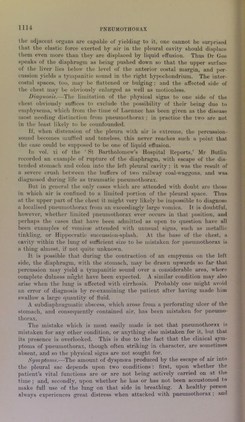 the adjacent organs are capable of yielding to it, one cannot be surprised that the elastic force exerted by air in the pleural cavity should displace them even more than they are displaced by liquid effusion. Thus Dr Gee speaks of the diaphragm as being pushed down so that the upper surface of the liver lies below the level of the anterior costal margin, and per- cussion yields a tympanitic sound in the right hypochondrium. The inter- costal spaces, too, may be flattened or bulging; and the affected side of the chest may be obviously enlarged as well as motionless. Diaynosis.—The limitation of the physical signs to one side of the chest obviously suffices to exclude the possibility of their being duo to emphysema, which from the time of Laennec has been given as the disease most needing distinction from pneumothorax; in practice the two are not in the least likely to be couufounded. If, when distension of the pleura with air is extreme, the percussion- sound becomes muffled and toneless, this never reaches such a point that the case could be supposed to be one of liquid effusion. In vol. xi of the ‘ St Bartholomew’s Hospital Reports,’ Mr Butlin recorded an example of rupture of the diaphragm, with escape of the dis- tended stomach and colon into the left pleural cavity ; it was the result of a severe crush between the buffers of two railway coal-waggons, and was. diagnosed during life as traumatic pneumothorax. But in general the only cases which are attended with doubt are those in whioh air is confined to a limited portion of the pleural space. Thus at the upper part of the chest it might very likely be impossible to diagnose a localised pneumothorax from an exceedingly large vomica. It is doubtful, however, whether limited pneumothorax ever occurs in that position, and perhaps the cases that have been admitted as open to question have all been examples of vomica? attended with unusual signs, such as metallic tinkling, or Hippocratic succussion-splash. At the base of the chest, a cavity within the lung of sufficient size to be mistaken for pneumothorax is a thing almost, if not quite unknown. It is possible that during the contraction of an empyema on the left side, the diaphragm, with the stomach, may be drawn upwards so far that percussion may yield a tympanitic sound over a considerable area, where complete dulness might have been expected. A similar condition may also arise when the lung is affected with cirrhosis. Probably one might avoid an error of diagnosis by re-examining the patient after having made him swallow a large quantity of fluid. A subdiaphragmatic abscess, which arose from a perforating ulcer of the stomach, and consequently contained air, has been mistaken for pneumo- thorax. The mistake which is most easily made is not that pneumothorax is mistaken for any other condition, or anything else mistaken for it, but that its presence is overlooked. This is due to the fact that the clinical sym- ptoms of pneumothorax, though often striking in character, are sometimes absent, and so the physical signs are not sought for. Symptoms.—The amount of dyspnoea produced by the escape of air into the pleural sac depends upon two conditions: first, upon whether the patient’s vital functions are or are not being actively carried on at the time ; and, secondly, upon whether he has or has not been accustomed to make full use of the lung on that side in breathing. A healthy person always experiences great distress when attacked with pneumothorax ; ana