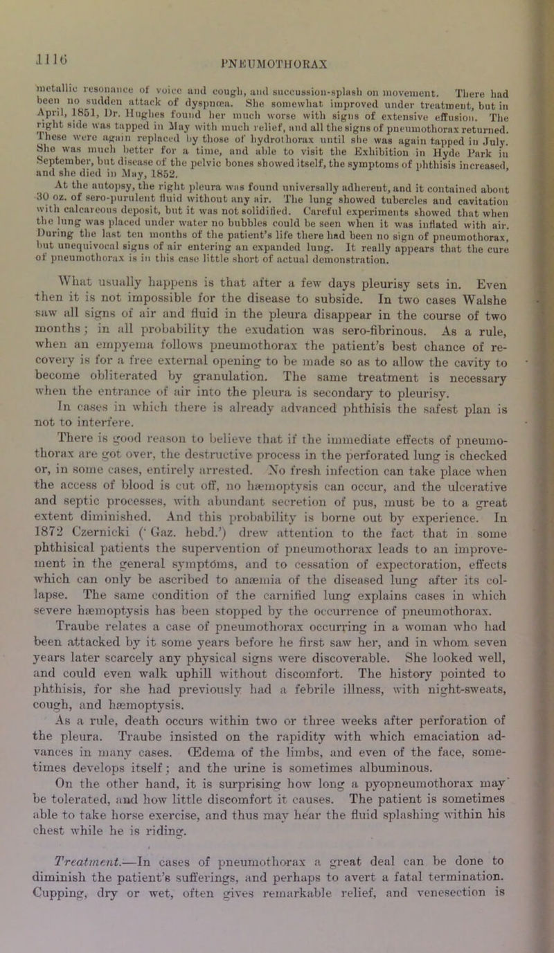 .1110 metallic resonance ol voice and cougli, and succussion-splasli on movement. There had been no sudden attack of dyspnoea. She somewhat improved under treatment, but in April, 1851, l)r. Hughes found her much worse with signs of extensive effusion. The right side was tapped in May with much relief, and all the signs of pneumothorax returned, these were again replaced by those of hydrothorax until she was again tapped in July. She was much better for a time, and able to visit the Exhibition in Hyde Park in September, but disease of the pelvic bones showed itself, the symptoms of phthisis increased and she died in May, 1852. At the autopsy, the right pleura was found universally adherent, and it contained about JO oz. of sero-purulent fluid without any air. The lung showed tubercles and cavitation with calcareous deposit, but it was not solidified. Careful experiments showed that when the lung was placed under water no bubbles could be seen when it was inflated with air. During the last ten months of the patient’s life there had been no sign of pneumothorax, but unequivocal signs of air entering an expanded lung. It really appears that the cure ot pneumothorax is in this case little short of actual demonstration. What usually happens is that after a few days pleurisy sets in. Even then it is not impossible for the disease to subside. In two cases Walshe saw all signs of air and fluid in the pleura disappear in the course of two months; in all probability the exudation was sero-fibrinous. As a rule, when an empyema follows pneumothorax the patient’s best chance of re- covery is for a free external opening to be made so as to allow the cavity to become obliterated by granulation. The same treatment is necessary when the entrance of air into the pleura is secondary to pleurisy. In cases in which there is already advanced phthisis the safest plan is not to interfere. There is good reason to believe that if the immediate effects of pneumo- thorax are got over, the destructive process in the perforated lung is checked or, in some cases, entirely arrested. No fresh infection can take place when the access of blood is cut off, no haemoptysis can occur, and the ulcerative and septic processes, with abundant secretion of pus, must be to a great extent diminished. And this probability is borne out by experience. In 1872 Czernicki (' Gaz. hebd.’) drew attention to the fact that in some phthisical patients the supervention of pneumothorax leads to an improve- ment in the general symptoms, and to cessation of expectoration, effects which can only be ascribed to anaemia of the diseased lung after its col- lapse. The same condition of the carnified lung explains cases in which severe haemoptysis has been stopped by the occurrence of pneumothorax. Traube relates a case of pneumothorax occurring in a woman who had been attacked by it some years before he first saw her, and in whom seven years later scarcely any physical signs were discoverable. She looked well, and could even walk uphill without discomfort. The history pointed to phthisis, for she had previously had a febrile illness, with night-sweats, cough, and haemoptysis. As a rule, death occurs within two or three weeks after perforation of the pleura. Traube insisted on the rapidity with which emaciation ad- vances in many cases. (Edema of the limbs, and even of the face, some- times develops itself; and the urine is sometimes albuminous. On the other hand, it is surprising how long a pyopneumothorax may' be tolerated, and how little discomfort it causes. The patient is sometimes able to take horse exercise, and thus may hear the fluid splashing within his chest while he is riding. Treatment.-—In cases of pneumothorax a great deal can be done to diminish the patient’s suffei-ings, and perhaps to avert a fatal termination. Cupping, dry or wet, often gives remarkable relief, and venesection is
