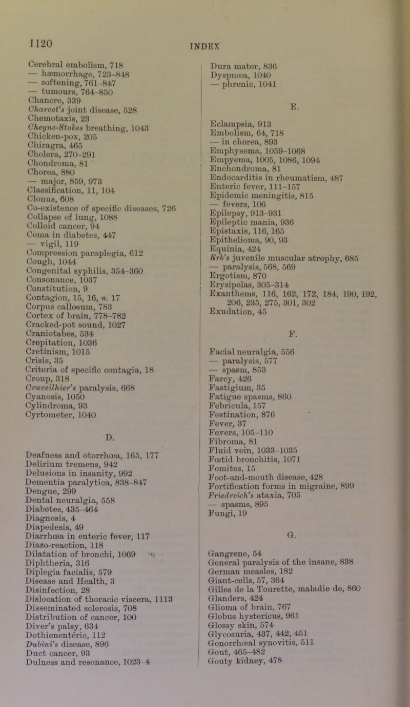 Cerebral embolism, 718 — hemorrhage, 723-848 — softening, 761-847 — tumours, 764-850 Chancre, 339 Charcot’s joint disease, 528 Chemotaxis, 23 Cheyne-Stokes breathing, 1043 Chicken-pox, 205 Chiragra, 465 Cholera, 270-291 Chondroma, 81 Chorea, 880 — major, 859, 973 Classification, 11, 104 Clonus, 608 Co-existence of specific diseases, 726 Collapse of lung, 1088 Colloid cancer, 94 Coma in diabetes, 447 — vigil, 119 Compression paraplegia, 612 Cough,1044 Congenital syphilis, 354-360 Consonance, 1037 Constitution, 9 Contagion, 15, 16, ». 17 Corpus callosum, 783 Cortex of brain, 778-782 Cracked-pot sound, 1027 Craniotabes, 534 Crepitation, 1036 Cretinism, 1015 Crisis, 35 Criteria of specific contagia, 18 Croup, 318 Cruveilhier’s paralysis, 668 Cyanosis, 1050 Cylindroma, 93 Cyrtometer, 1040 Deafness and otorrhcea, 165, 177 Delirium tremens, 942 Delusions in insanity, 992 Dementia paralytica, 838-847 Dengue, 299 Dental neuralgia, 558 Diabetes, 435-464 Diagnosis, 4 Diapedesis, 49 Diarrhoea in enteric fever, 117 Diazo-reaction, 118 Dilatation of bronchi, 1069 u Diphtheria, 316 Diplegia facialis, 579 Disease and Health, 3 Disinfection, 28 Dislocation of thoracic viscera, 1113 Disseminated sclerosis, 708 Distribution of cancer, 100 Diver’s palsy, 634 Dothienenterie, 112 Dubini’s disease, 896 Duct cancer, 93 Dulness and resonance, 1023 4 Dura mater, 836 Dyspnoea, 1040 — phrenic, 1041 E. Eclampsia, 913 Embolism, 64, 718 — in chorea, 893 Emphysema, 1059-1068 Empyema, 1005, 1086, 1094 Enchondroma, 81 Endocarditis in rheumatism, 4-87 Enteric fever, 111-157 Epidemic meningitis, 815 — fevers, 106 Epilepsy, 913-931 Epileptic mania, 936 Epistaxis, 116,165 Epithelioma, 90, 93 Equinia, 424 Erb’s juvenile muscular atrophy, 685 — paralysis, 568, 569 Ergotism, 870 Erysipelas, 305-314 Exanthems, 116, 162, 172, 184, 190, 192, 206, 235, 275, 301, 302 Exudation, 45 F. Facial neuralgia, 556 — paralysis, 577 — spasm, 853 Farcy, 426 Fasti gium, 35 Fatigue spasms, 860 Febricula, 157 Festination, 876 Fever, 37 Fevers, 105-110 Fibroma, 81 Fluid vein, 1033-1035 Fcetid bronchitis, 1071 Fomites, 15 Foot-and-mouth disease, 428 Fortification forms in migraine, 899 Friedreich’s ataxia, 705 — spasms, 895 Fungi, 19 G. Gangrene, 54 General paralysis of the insane, 838 German measles, 182 Giant-cells, 57, 364 Gilles de la Tourette, maladie de, 860 Glanders, 424 Glioma of brain, 767 Globus hystericus, 961 Glossy skin, 574 Glycosuria, 437, 442, 451 Gonorrhoeal synovitis, 511 Gout, 465-482 Gouty kidney, 478