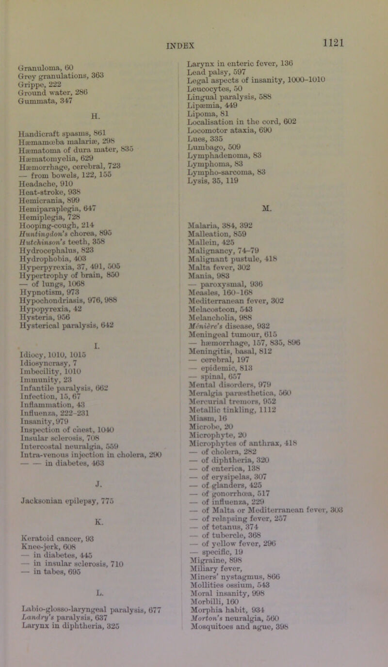 Granuloma, 150 Grey granulations, 363 Grippe, 222 Ground water, 286 Gummata, 347 H. Handicraft spasms, 861 Hcemamuiba malaria;, 298 Hsematoma of dura mater, 835 Hamiatomyelia, 629 Hcemorrhage, cerebral, 723 — from bowels, 122, 155 Headache, 910 Heat-stroke, 938 Hemicrania, 899 Hemiparaplegia, 647 Hemiplegia, 728 Hooping-cough, 214 Huntingdon’s chorea, 895 Hutchinson’s teeth, 358 Hydrocephalus, 823 Hydrophobia, 403 Hyperpyrexia, 37, 491, 505 Hypertrophy of brain, 850 — of lungs, 1068 Hypnotism, 973 Hypochondriasis, 976,988 Hypopyrexia, 42 Hysteria, 956 Hysterical paralysis, 642 I. Idiocy, 1010, 1015 Idiosyncrasy, 7 Imbecility, 1010 Immunity, 23 Infantile paralysis, 662 Infection, 15, 67 Inflammation, 43 Influenza, 222-231 Insanity, 979 Inspection of chest, 10-10 Insular sclerosis, 708 Intercostal neuralgia, 559 Intra-venous injection in cholera, 290 in diabetes, 463 J. Jacksonian epilepsy, 775 K. Keratoid cancer, 93 Knee-jerk, 608 — in diabetes, 445 — in insular sclerosis, 710 — in tabes, 695 L. Labio-glosso-laryngeal paralysis, 677 Landry’s paralysis, 637 Larynx in diphtheria, 325 Larynx in enteric fever, 136 Lead palsy, 597 Legal aspects of insanity, 1000-1010 Leucocytes, 50 Lingual paralysis, 588 Lipaunia, 449 Lipoma, 81 Localisation in the cord, 602 Locomotor ataxia, 690 Lues, 335 Lumbago, 509 Lymphadenoma, 83 Lymphoma, 83 Lympho-sarcoma, 83 Lysis, 35, 119 M. Malaria, 384, 392 Malleation, 859 Mallein, 425 Malignancy, 74-79 Malignant pustule, 418 Malta fever, 302 Mania, 5)83 — paroxysmal, 936 Measles, 160-168 Mediterranean fever, 302 Melacosteon, 543 Melancholia, 988 Meniere's disease, 932 Meningeal tumour, 615 — haemorrhage, 157, 835, 8!>6 Meningitis, basal, 812 — cerebral, 197 — epidemic, 813 — spinal, 657 Mental disorders, 979 Meralgia parwsthetiea, 560 Mercurial tremors, 952 Metallic tinkling, 1112 Miasm, 16 Microbe, 20 Microphyte, 20 Microphytes of anthrax, 418 — of cholera, 282 — of diphtheria, 320 — of enterica, 138 — of erysipelas, 307 — of glanders, 425 — of gonorrhoea, 517 — of influenza, 229 — of Malta or Mediterranean fever, 303 — of relapsing fever, 257 — of tetanus, 374 — of tubercle, 368 — of yellow fever, 296 — specific, 19 Migraine, 898 Miliary fever, Miners’ nystagmus, 866 Mollities ossium, 543 Moral insanity, 998 Morbilli, 160 Morphia habit, 934 Morton’s neuralgia, 560 Mosquitoes and ague, 398