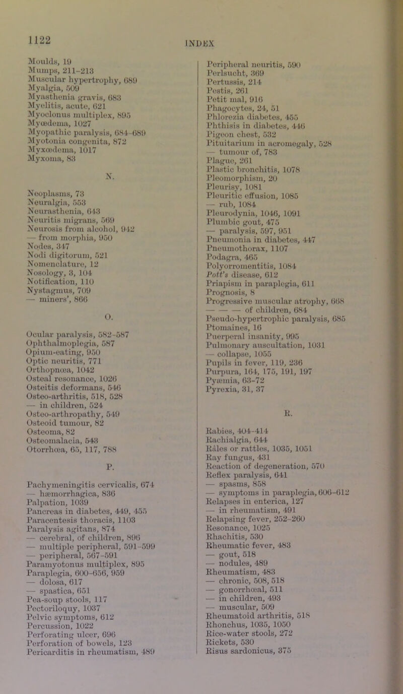 Moulds, 19 Mumps, 211-213 Muscular hypertrophy, 681) Myalgia, 509 Myasthenia gravis, 683 Myelitis, acute, 621 Myoclonus multiplex, 895 Mycedema, 1027 Myopathic paralysis, 681-681) Myotonia congenita, 872 Myxcedema, 1017 Myxoma, 83 N. Neoplasms, 73 Neuralgia, 553 Neurasthenia, 643 Neuritis migrans, 569 Neurosis from alcohol, 942 — from morphia, 950 Nodes, 347 Nodi digitorum, 521 Nomenclature, 12 Nosology, 3, 104 Notification, 110 Nystagmus, 709 — minors’, 866 O. Ocular paralysis, 582-587 Ophthalmoplegia, 587 Opium-eating, 950 Optic neuritis, 771 Orthopncea, 1042 Osteal resonance, 1026 Osteitis deformans, 546 Osteo-arthritis, 518, 528 — in children, 524 Osteo-arthropathy, 549 Osteoid tumour, 82 Osteoma, 82 Osteomalacia, 543 Otorrhcea, 65, 117, 788 P. Pachymeningitis cervicalis, 674 — hseinorrhagica, 836 Palpation, 1039 Pancreas in diabetes, 449, 455 Paracentesis thoracis, 1103 Paralysis agitans, 874 — cerebral, of children, 896 — multiple peripheral, 591-599 — peripheral, 667-591 Paramyotonus multiplex, 895 Paraplegia, 600-656, 959 — dolosa, 617 — spastica, 651 Pea-soup stools, 117 Pectoriloquy, 1037 Pelvic symptoms, 612 Percussion, 1022 Perforating ulcer, 696 Perforation of bowels, 123 Pericarditis in rheumatism, 489 Peripheral neuritis, 590 Perlsucht, 369 Pertussis, 214 Pestis, 261 Petit mal, 916 Phagocytes, 24, 51 Phlorezia diabetes, 455 Phthisis in diabetes, 446 Pigeon chest, 532 Pituitarium in acromegaly, 528 — tumour of, 783 Plague, 261 Plastic bronchitis, 1078 Pleomorphism, 20 Pleurisy, 1081 Pleuritic effusion, 1085 — rub, 1084 Pleurodynia, 1046, 1091 Plumbic gout, 475 — paralysis. 597, 951 Pneumonia in diabetes, 447 Pneumothorax, 1107 Podagra, 465 Polyorromentitis, 1084 Pott’s disease, 612 Priapism in paraplegia, 611 Prognosis, 8 Progressive muscular atrophy, 668 of children, 684 Pseudo-hypertrophic paralysis, 685 Ptomaines, 16 Puerperal insanity, 995 Pulmonary auscultation, 1031 — collapse, 1055 Pupils in fever, 119, 236 Purpura, 164, 175, 191, 197 Pyaemia, 63-72 Pyrexia, 31, 37 K. Rabies, 404-414 Raohialgia, 644 Rales or rattles, 1035, 1051 Ray fungus, 431 Reaction of degeneration, 570 Reflex paralysis, 641 — spasms, 858 — symptoms in paraplegia, 606-612 Relapses in enterica, 127 — in rheumatism, 491 Relapsing fever, 252-260 Resonance, 1025 Rhachitis, 530 Rheumatic fever, 483 — gout, 518 — nodules, 489 Rheumatism, 483 — chronic, 508, 518 — gonorrhoeal, 511 — in children, 493 — muscular, 509 Rheumatoid arthritis, 518 Rhonchus, 1035, 1050 Rice-water stools, 272 Rickets, 530 Risus sardonicus, 375