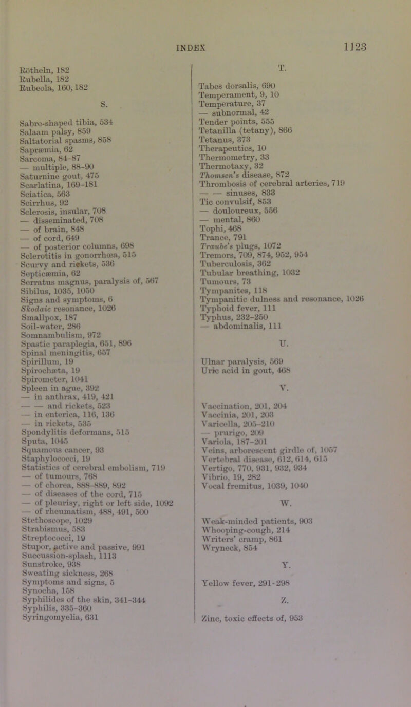 Rfttheln, 182 Rubella, 182 Rubeola, 100,182 S. Sabre-sliapeil tibia, 531 Salaam palsy, 859 Saltatorial spasms, 858 Sapramiia, 62 Sarcoma, 81-87 — multiple, 88-90 Saturnine gout, 475 Scarlatina, 169-181 Sciatica, 5(53 Scirrhus, 92 Sclerosis, insular, 708 — disseminated, 708 — of brain, 848 — of cord, 649 — of posterior columns, 698 Sclerotitis in gonorrhoea, 515 Scurvy and riekets, 536 Septicaemia, 62 Serratus magnus, paralysis of, 567 Sibilus, 1035, 1050 Signs and symptoms, 6 Skodaic resonance, 1026 Smallpox, 187 Soil-water, 286 Somnambulism, 972 Spastic paraplegia, 651, 89(5 Spinal meningitis, 657 Spirillum, 19 Sph'ochtrta, 19 Spirometer, 1041 Spleen in ague, 392 — in anthrax, 419, 421 and rickets, 523 — in enterica, 116, 136 — in rickets, 535 Spondylitis deformans, 515 Sputa, 1045 Squamous cancer, 93 Staphylococci, 19 Statistics of cerebral embolism, 719 — of tumours, 768 — of chorea, 888-889, 892 — of diseases of the coni, 715 — of pleurisy, right or left side, 1092 — of rheumatism, 488, 491, 500 Stethoscope, 1029 Strabismus, 583 Streptococci, 19 Stupor, iictive and passive, 991 Succussion-splash, 1113 Sunstroke, 938 Sweating sickness, 268 Symptoms and signs, 5 Synocha, 158 Syphilides of the skin, 341-344 Syphilis, 335-360 Syringomyelia, 631 T. Tabes dorsalis, 690 Temperament, 9, 10 Temperature, 37 — subnormal, 42 Tender points, 555 Tetanilla (tetany), 866 Tetanus, 373 Therapeutics, 10 Thermometry, 33 Thermotaxy, 32 Thomsen’s disease, 872 Thrombosis of cerebral arteries, 719 sinuses, 833 Tic convulsif, 853 — douloureux, 556 — mental, 860 Tophi, 468 Trance, 791 Traube's plugs, 1072 Tremors, 709, 874, 952, 954 Tuberculosis, 362 Tubular breathing, 1032 Tumours, 73 Tympanites, 118 Tympanitic dulness and resonance, 102(5 Typhoid fever. 111 Typhus, 232-250 — abdominalis, 111 U. Ulnar paralysis, 569 Uric acid in gout, 468 V. Vaccination, 201, 20-1 Vaccinia, 201, 203 Varicella, 205-210 — prurigo, 209 Variola, 187-201 | Veins, arborescent girdle of, 1057 Vertebral disease, 612, 614, 615 Vertigo, 770, 931, 932, 934 Vibrio, 19, 282 Vocal fremitus, 1039, 1040 W. Weak-minded patients, 903 Whooping-cough, 214 Writers’ cramp, 861 Wryneck, 854 Y. Yellow fever, 291-298 Z. Zinc, toxic effects of, 953