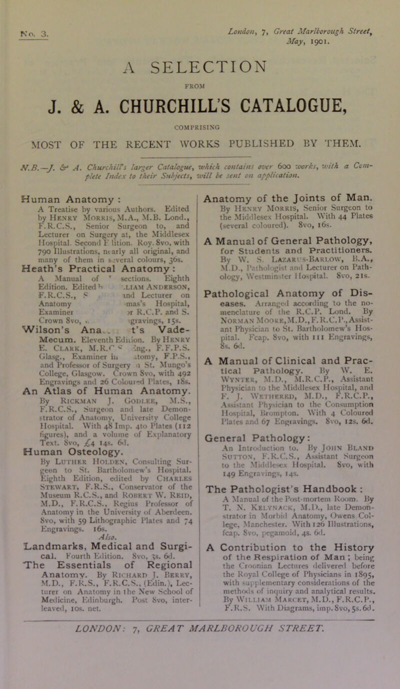 May, i go i. A SELECTION FROM J. & A. CHURCHILL’S CATALOGUE, COMPRISING MOST OF THE RECENT WORKS PUBLISHED BY THEM. N.B.—J. 6° A. Churchiirs larger Catalogue, which contains over 6oo works, with a Com flete Index to their Subjects, will be sent on application. Human Anatomy : A Treatise by various Authors. Edited by Henry Morris, M.A., M.B. Lond., F. R.C.S., Senior Surgeon to, and Lecturer on Surgery at, the Middlesex Hospital. Second F lition. Roy. Svo, with 790 Illustrations, marly all original, and many of them in several colours, 36s. Heath’s Practical Anatomy : A Manual of ’ Edition. Edited h F.R.C.S., S , Anatomy Examiner Crown 8vo, ». Wilson’s Ana.. Mecum. Eleventh Edition. By Henry E. Clark, M.R.C >»• Cng., F. F.P.S. Glasg., Examiner in ..tomy, F.P.S., and Professor of Surgery 0 St. Mungo’s College, Glasgow. Crown Svo, with 492 Engravings and 26 Coloui-d Plates, 18s. An Atlas of Human Anatomy. sections. Eighth .Liam Anderson, ind Lecturer on mas’s Hospital, rr R.C.P. ami S. lgravings, 15s. t’s Vade- By Rickman J. Godi.ee, M.S., F. R.C.S., Surgeon and late Demon- strator of Anatomy, University College Hospital. With 48 Imp. 4to Plates (112 figures), and a volume of Explanatory Text. Svo, £4 14s. 6d. Human Osteology. By Luther Holden, Consulting Sur- geon to St. Bartholomew’s Hospital. Eighth Edition, edited by Chari.es Stewart, F.R.S., Conservator of the Museum R.C.S., and Robert W. Reid, M.D., F.R.C.S., Regius Professor of Anatomy in the University of Aberdeen. Svo, with 59 Lithographic Plates and 74 Engravings. 16s. Also. Landmarks, Medical and Surgi- cal. Fourth Edition. Svo, 3s. 6d. The Essentials of Regional Anatomy. By Richard J. Berry, M.D., F.R.S., F.R.C.S., (Edin.), Lec- turer on Anatomy in the New School of Medicine, Edinburgh. Post Svo, inter- leaved, 10s. net. Anatomy of the Joints of Man. By Henry Morris, Senior Surgeon to the Middlesex Hospital. With 44 Plates (several coloured). 8vo, 16s. A Manual of General Pathology, for Students and Practitioners. By W. S Lazarus-Barlow, B.A., M.D., Pathologist and Lecturer on Path- ology, Westminster Hospital. Svo, 21s. Pathological Anatomy of Dis- eases. Arranged according to the no- menclature of the R.C.P. Lond. By Norman Moore,M.D.,F. R.C.P.,Assist- ant Physician to St. Bartholomew’s Hos- pital. Fcap. Svo, with 111 Engravings, 8s. 6d. A Manual of Clinical and Prac- tical Pathology. By W. E. Wynter, M.D., M.R.C.P., Assistant Physician to the Middlesex Hospital, and F. J. Wetherkd, M.D., F.R.C.P., Assistant Physician to the Consumption Hospital, Brompton. With 4 Coloured Plates and 67 Engravings. Svo, 12s. 6d. General Pathology: An Introduction to. By John Bland Sutton, F.R.C.S., Assistant Surgeon to the Middlesex Hospital. Svo, with 149 Engravings, 14s. The Pathologist’s Handbook : A Manual of the Post-mortem Room. By T. N. Kelynack, M.D., late Demon- strator in Morbid Anatomy, Owens Col- lege, Manchester. With 126 Illustrations, fcap. Svo, pegamoid, 4s. 6d. A Contribution to the History of the Respiration of Man ; being the Croonian Lectures delivered before the Royal College of Physicians in 1895, with plementary considerations of the methods of inquiry and analytical results. By William Marcet, M.D., F.R.C.P., F.R.S. With Diagrams, imp. 8vo, 5s. 6d.