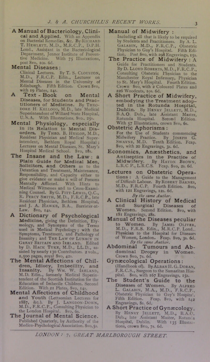 A Manual of Bacteriology, Clini- cal and Applied. With an Appendix on Bacterial Remedies, See. By Richard T. Hewlett, M.D., M.R.C.l’., D.P.H. Lond., Assistant in the Bacteriological Department, Jenner Institute of Preven- tive Medicine. With 75 Illustrations, post Svo, 10s. 6d. Mental Diseases : Clinical Lectures. By T. S. CloustON, M.D., F.R.C.P. Edin., Lecturer on Mental Diseases in the University of Edinburgh. Fifth Edition. Crown 8vo, with 19 Plates, 14s. A Text - Book on Mental Diseases, for Students and Prac- titioners of Medicine. By Theo- dore H KELLOGG, M.D., late Medical Superintendent of Willard State Hospital, U. S.A. With Illustrations, Svo., 25s. Mental Physiology, especially in its Relation to Mental Dis- orders. By Theo. B. HyslOP, M.D., Resident Physician and Medical Super- intendent, Bethlem Royal Hospital ; Lecturer on Mental Diseases, St. Mary’s Hospital Medical School. Svo, 18s. The Insane and the Law : a Plain Guide for Medical Men, Solicitors, and Others as to the Detention and Treatment, Maintenance, Responsibility, and Capacity either to give evidence or make a will of Persons Mentally Afflicted. With Hints to Medical Witnesses and to Cross-Exami- ning Counsel. ByG. Pitt-Lewis, Q.C., R. Percy Smith, M.D., F.R.C.P., late Resident Physician, Bethlem Hospital, and J. A. Hawke, B.A., Barrister-at- Law. 8vo, 14s. A Dictionary of Psychological Medicine, giving the Definition, Ety- mology, and Synonyms of the Terms used in Medical Psychology; with the Symptoms, Treatment, and Pathology of Insanity; and The Law ok Lunacy in Great Britain and Ireland. Edited by D. Hack Tuke, M.D., LL.D., as- sisted by nearly 130 Contributors. 2 vols., 1,500 pages, royal 8vo, 42s. The Mental Affections of Chil- dren, Idiocy, Imbecility, and Insanity. By Wm. W. Ireland, M.D. Edin., formerly Medical Superin- tendent of the Scottish Institution for the Education of Imbecile Children. Second Edition. With 21 Plates, Svo, 14s. Mental Affections of Childhood and Youth (Lettsomian Lectures for 1887, Sec.). By J. Lang don-Down, M.D., F.R.C.P., Consulting Physician to the London Hospital. Svo, 6s. The Journal of Mental Science. Published Quarterly, by Authority of the Medico-Psychological Association. Svo,5-. Manual of Midwifery : Including all that is likely to be required by Students and Practitioners. By A. L. Galabin, M.D., F.R.C.P., Obstetric Physician to Guy’s Hospital. Fifth Edi- tion. Post Svo, with 298 Engravings, 15s. The Practice of Midwifery : A Guide for Practitioners and Students. By D. Lloyd Roberts, M.D., F.R.C.P., Consulting Obstetric Physician to the Manchester Royal Infirmary, Physician to St. Mary’s Hospital. Fourth Edition. Crown Svo, with 2 Coloured Plates and 226 Woodcuts, 1 os. 6d. A Short Practice of Midwifery, embodying the Treatment adop- ted in the Rotunda Hospital, Dublin. By Henry Jellett, M.D., B.A.O. Dub., late Assistant Master, Rotunda Hospital. Second Edition. With 57 Illustrations, crown Svo, 6s. Obstetric Aphorisms : For the Use of Students commencing Midwifery Practice. By Joseph G. Swayne, M.D. Tenth Edition. Fcap. 8vo, with 20 Engravings, 3s. 6d. Economics, Anaesthetics, and Antiseptics in the Practice of Midwifery. By Haydn Brown, L. R.C P., L.R.C.S. Fcap. 8vo, 2s. 6d. Lectures on Obstetric Opera- tions : A Guide to the Management of Difficult Labour. By Robert Barnes, M. D., F.R.C.P. Fourth Edition. 8vo, with 121 Engravings, I2s. 6d. By the same Author. A Clinical History of Medical and Surgical Diseases of Women. Second Edition. 8vo, with iS 1 Engravings, 28s. Manual of the Diseases peculiar to Women. By James Oliver, M.D., F.R.S. Edin., M.R.C.P. Lond., Physician to the Hospital for Diseases of Women, London. Fcap. 8vo, 3s. 6d. By the same Author. Abdominal Tumours and Ab- dominal Dropsy in Women. Crown 8vo, 7s. 6d. Gynaecological Operations: t Handbook of). By Alban II. G. Doran, F.R.C.S., Surgeon to the Samaritan Hos- pital. 8vo, with 167 Engravings, 15s. The Student’s Guide to the Diseases of Women. By Alfred L. Galabin, M.A., M.D., F.R.C.P., Obstetric Physician to Guy’s Hospita'. Fifth Edition. Fcap. 8vo, with 142 Engravings, 8s. 6d. A Short Practice of Gynaecology. By Henry Jellett, M.D., B.A.O. Dub., late Assistant Master, Rotunt a Hospital, Dublin. With 135 Illustra- tions, crown 8vo, 7s. 6d.