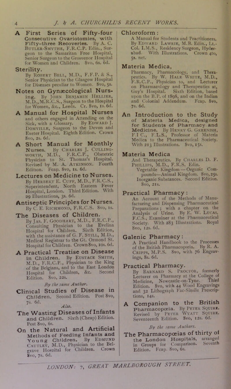 A First Series of Fifty-four Consecutive Ovariotomies, with Fifty-three Recoveries. By A. C. Butler-Smythe, F.R.C.P. Edin., Sur- geon to the Samaritan Free Hospital, Senior Surgeon to the Grosvenor Hospital for Women and Children. 8vo, 6s. 6d. Sterility. By Robert Beli., M.D., F.F.P. & S., | Senior Physician to the Glasgow Hospital j for Diseases peculiar to Women, 8vo, 5s. Notes on Gynaecological Nurs- ing. By John Benjamin Hellier, M.D..M.R.C.S., Surgeon to the Hospital for Women, &c., Leeds. Cr. 8vo, is. 6d. A Manual for Hospital Nurses and others engaged in Attending on the Sick, with a Glossary. By EDWARD J. Domvii.i.e, Surgeon to the Devon and Exeter Hospital. Eighth Edition. Crown 8vo, 2s. 6d. A Short Manual for Monthly Nurses. By Charles J. Culling- worth, M.D., F.R.C.P., Obstetric Physician to St. Thomas’s Hospital. Revised by M. A. Atkinson. Fourth Edition. Fcap. 8vo, is. 6d. Lectures on Medicine to Nurses. By Herbert E. Cuff, M.D., F.R.C.S., Superintendent, North Eastern Fever Hospital, London. Third Edition. With 29 Illustrations, 3s. 6d. Antiseptic Principles for Nurses. By C. E. Richmond, F.R.C.S. 8vo, is. The Diseases of Children. By Jas. F. Goodhart, M.D., F.R.C.P., Consulting Physician to the Evelina Hospital for Children. Sixth Edition, with the assistance of G. F. Still, M IL, Medical Registrar to the Gt. Ormond St. Hospital for Children. Crown8vo, ios.6d. A Practical Treatise on Disease in Children. By Eustace Smith, M.D., F.R.C.P., Physician to the King of the Belgians, and to the East London Hospital for Children, &c. Second Edition. Svo, 22s. By the same Author. Clinical Studies of Disease in Children. Second Edition. Post 8vo, 7s. 6d. Also. The Wasting Diseases of Infants and Children. Sixth (Cheap) Edition. Post Svo, 6s. On the Natural and Artificial Methods of Feeding Infants and Young Children. By Edmund Cautley, M.D., Physician to the Bel- grave Hospital for Children. Crown Svo, 7s. 6d. Chloroform : A Manual for Students and Practitioners. By Edward Lawrie, M.B. Edin., Lt.- Col. I.M.S., Residency Surgeon, Hyder- abad. With Illustrations. Crown 4to, 5s. net. Materia Medica, Pharmacy, Pharmacology, and Thera- peutics. By W. Half. White, M.D., F.R.C.P., Physician to, and Lecturer on Pharmacology and Therapeutics at, Guy’s Hospital. Sixth Edition, based upon the B.P. of 1898, and on the Indian and Colonial Addendum. Fcap. 8vo, 7s. 6d. An Introduction to the Study of Materia Medica, designed for Students of Pharmacy and Medicine. By Henry G. Greenish, F.I C., F.L.S., Professor of Materia Medica to the Pharmaceutical Society. With 213 Illustrations. 8vo, 15s. Materia Medica And Therapeutics. By Charles D. F. Phillips, M.D., F.R.S. Edin. Vegetable Kingdom — Organic Com- pounds—Animal Kingdom. Svo,25s. Inorganic Substances. Second Edition. Svo, 2is. Practical Pharmacy : An Account of the Methods of Manu- facturing and Dispensing Pharmaceutical Preparations; with a chapter on the Analysis of Urine. By E. W. Lucas, F.C.S., Examiner at the Pharmaceutical Society. With 283 Illustrations. Royal Svo, 12s. 6d. Galenic Pharmacy: A Practical Handbook to the Processes of the British Pharmacopoeia. By R. A. Cripps, M.P.S. Svo, with 76 Engrav- ings, 8s. 6d. Practical Pharmacy. By Barnard S. Proctor, formerly Lecturer on Pharmacy at the College of Medicine, Newcastle-on-Tyne. Third Edition. 8vo, with 44 Wood Engravings and 32 Lithograph Fac-Simile Prescrip- tions, 14s. A Companion to the British Pharmacopoeia. By Peter Squire. Revised by Peter Wyaii Squire. Seventeenth Edition. Svo, 12s. 6d. By the same Authors. The Pharmacopoeias of thirty of the London Hospitals, arranged in Groups for Comparison. Seventh Edition. Fcap. Svo, 6s.