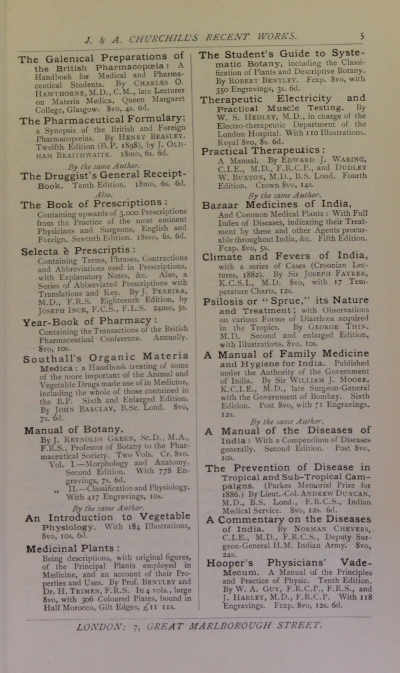 J. &■ A. CHURCHILL The Galenical Preparations of j the British Pharmacopoeia: A Handbook for Medical and Pharma- ceutical Students. By Charles O. Hawthorne, M.D., C.M., late Lecturer on Materia Medica, Queen Margaret j College, Glasgow. 8vo, 4s. 6d. The Pharmaceutical Formulary; a Synopsis of the British and Foreign j Pharmacopoeias. By Henry Beasley. Twelfth Edition (B.P. 1898), by J. Old- j ham Braithwaite. i8mo, 6s. 6d. By the same A uthor. The Druggist’s General Receipt- Book.. Tenth Edition. iSmo, 6s. 6d. Also. The Book of Prescriptions : Containing upwards of 3,000 Prescriptions from the Practice of the most eminent Physicians and Surgeons, English and Foreign. Seventh Edition. iSmo, 6s. 6d. Selecta h Prescripts : Containing Terms, Phrases, Contractions and Abbreviations used in Prescriptions, with Explanatory Notes, &c. Also, a Series of Abbreviated Prescriptions with Translations and Key. ByJ. Pereira, M D F.R.S. Eighteenth Edition, by Joseph Ince, F.C.S., F.L.S. 24.no, 5s. Year-Book of Pharmacy: Containing the Transactions of the British Pharmaceutical Conference. Annually. 8vo, 10s. Southall’s Organic Materia Medica: a Handbook treating of some of the more important of the Animal and Vegetable Drugs made use of in Medicine, including the whole of those contained in the B.P. Sixth and Enlarged Edition. By John Barclay, B.Sc. Lend. 8vo, 7s. 6d. Manual of Botany. By J. Reynolds Green, Sc.D., M.A., F.R.S., Professor of Botany to the Phar- maceutical Society. Two Vols. Cr. 8vo. Vol. I.—Morphology and Anatomy. Second Edition. W ith 77& En- gravings, 7s. 6d. „ II.—Classification and Physiology. With 417 Engravings, 10s. By the same Author. An Introduction to Vegetable Physiology. With 184 Illustrations, Svo, 1 os. 6d. Medicinal Plants : Being descriptions, with original figures, of the Principal Plants employed in Medicine, and an account of their Pro- perties and Uses. By Prof. Bentley and Dr. H. Trimen, F.R.S. In4 vols., large 8vo, with 306 Coloured Plates, bound in Half Morocco, Gilt Edges, j£ii 11s. S RECENT WORKS. S The Student’s Guide to Syste- matic Botany, including the Classi- fication of Plants and Descriptive Botany. By Robert Bentley. Fcap. Svo, with 350 Engravings, 3s. 6d. Therapeutic Electricity and Practical Muscle Testing. By W. S. Hedley, M.D., in charge of the Electro-therapeutic Department of the London Hospital. With 110 Illustrations. Royal Svo, 8s. 6d. Practical Therapeutics : A Manual. By Edward J. Waring, C.I.E., M.D., F.R.C.P., and Dudley W. Buxton, M.D., B.S. Lond. Fourth Edition. Crown Svo, 14s. By the same Author. Bazaar Medicines of India, And Common Medical Plants : W ith Full Index of Diseases, indicating their Treat- ment by these and other Agents procur- able throughout India, &c. h ifth Edition. Fcap. 8vo, 5s. Climate and Fevers of India, with a series of Cases (Croonian Lec- tures, 1882). By Sir Joseph Fayrek, K.C.S.I., M.D. Svo, with 17 Tem- perature Charts, 12s. Psilosis or “Sprue,” its Nature and Treatment ’, with Observations on various Forms of Diarrhoea acquired in the Tropics. By George Thin, M.D. Second and enlarged Edition, with Illustrations. Svo. 10s. A Manual of Family Medicine and Hygiene for India. Published under the Authority of the Government of India. By Sir William J. Moore, K.C.I.E., M.D., late Surgeon-General with the Government of Bombay. Sixth Edition. Post Svo, with 71 Engravings. 12S. By the same Author. A Manual of the Diseases of India : W’ith a Compendium of Diseases generally. Second Edition. Post 8vc, IOS. The Prevention of Disease in Tropical and Sub-Tropical Cam- paigns. (Parkes Memorial Prize for 1S86.) By Lieut.-Col. Andrew Duncan, M.D., B.S. Lond., F.R.C.S., Indian Medical Service. 8vo, 12s. 6d. A Commentary on the Diseases of India. By Norman Chevers, C.I.E., M.D., F.R.C.S., Deputy Sur- geon-General H.M. Indian Army. 8vo, 24S. Hooper’s Physicians’ Vade- Mecum. A Manual of the Principles and Practice of Physic. Tenth Edition. By W. A. Guy, F.R.C.P., F.R.S., and J. Harley, M.D., F.R.C.I’. W'ith 118 Engravings. Fcap. Svo, 12s. 6d.