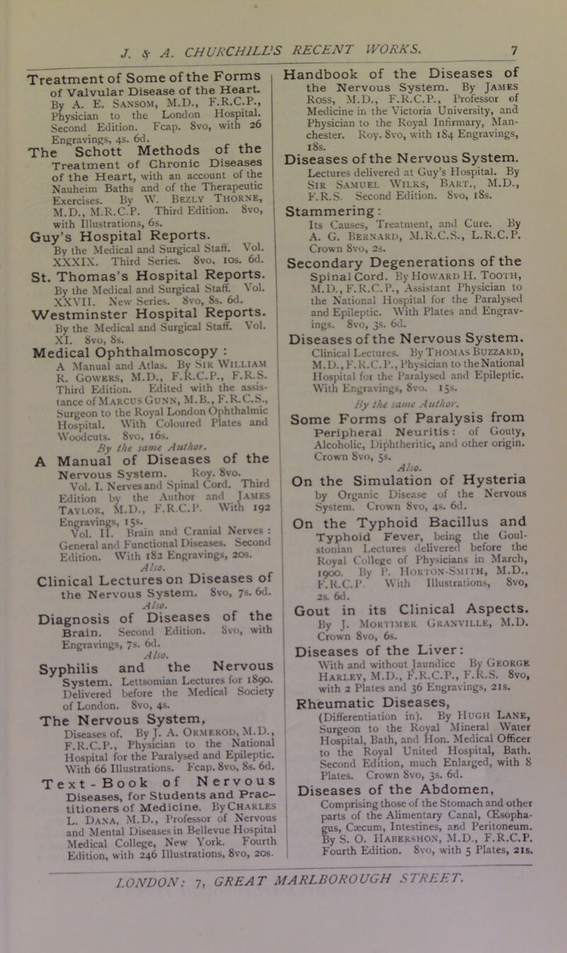 Treatment of Some of the Forms of Valvular Disease of the Heart. By A. E. Sansom, M.D., F.R.C.P., Physician to the London Hospital. Second Edition. Fcap. Svo, with 26 Engravings, 4s. 6d. The Schott Methods of the Treatment of Chronic Diseases of the Heart, with an account of the Nauheim Baths and of the Therapeutic Exercises. By W. Bezly Thorne, M.D., M.R.C.P. Third Edition. Svo, with Illustrations, 6s. Guy’s Hospital Reports. By the Medical and Surgical Staff. Vol. XXXIX. Third Series. Svo, 10s. 6d. St. Thomas’s Hospital Reports. By the Medical and Surgical Staff. Vol. XXVII. New Series. Svo, Ss. 6d. Westminster Hospital Reports. By the Medical and Surgical Staff. Vol. j XI. Svo, 8s. Medical Ophthalmoscopy : A Manual and Atlas. By Sir WILLIAM R. Gowers, M.D., F.R.C.P., F.R.S. Third Edition. Edited with the assis- tance of Marcus Gunn, M.B., P .R.C.S., Surgeon to the Royal London Ophthalmic | Hospital. With Coloured Plates and i Woodcuts. Svo, 16s. By the same Author. A Manual of Diseases of the Nervous System. Roy. Svo. Vol. I. Nerves and Spinal Cord. Third Edition by the Author and James Taylor, M.D., F.R.C.P. With 192 Engravings, 15s. Vol. II. Brain and Cranial Nerves : General and Functional Diseases. Second Edition. With 1S2 Engravings, 20s. Also. Clinical Lectures on Diseases of the Nervous System. Svo, 7s. 6d. Also. Diagnosis of Diseases of the Brain. Second Edition. Svo, with Engravings, 7s. 6d. Also. Syphilis and the Nervous System. Lettsomian Lectures for 1S90. Delivered before the Medical Society of London. Svo, 4s. The Nervous System, Diseases of. By J. A. OkmerOD, M.D., F.R.C.P., Physician to the National Hospital for the Paralysed and Epileptic. With 66 Illustrations. Fcap. 8vo, Ss. 6d. Text-Book of Nervous Diseases, for Students and Prac- titioners of Medicine. ByCHARLES L. Dana. M.D., Professor of Nervous and Mental Diseases in Bellevue Hospital Medical College, New York. Fourth Edition, with 246 Illustrations, 8vo, 20s. 1 Handbook of the Diseases of the Nervous System. By James Ross, M.D., F.R.C.P., Professor of Medicine in the Victoria University, and Physician to the Royal Infirmary, Man- chester. Roy. Svo, with 1S4 Engravings, iSs. Diseases of the Nervous System. Lectures delivered at Guy’s Hospital. By Sir Samuel Wilks, Bart., M.D., F.R.S. Second Edition. Svo, 18s. Stammering: Its Causes, Treatment, and Cure. By A. G. Bernard, M.R.C.S., L.R.C.P. Crown 8vo, 2s. Secondary Degenerations of the Spinal Cord. By Howard H. Tooth, M.D., F.R.C.P., Assistant Physician to the National Hospital for the Paralysed and Epileptic. With Plates and Engrav- ings. 8vo, 3s. 6d. Diseases of the Nervous System. Clinical Lectures. By Thomas Buzzard, M.D.,F.R.C.P.,Physician to theNational Hospital for the Paralysed and Epileptic. With Engravings, Svo. 15s. By the same A uthor. Some Forms of Paralysis from Peripheral Neuritis: of Gouty, Alcoholic, Diphtheritic, and other origin. Crown Svo, 5s. Also. On the Simulation of Hysteria by Organic Disease of the Nervous System. Crown Svo, 4s. 6d. On the Typhoid Bacillus and Typhoid Fever, being the Goul- stonian Lectures delivered before the Royal College of Physicians in March, 1900. By 1‘. Hokton-Smith, M.D., F.R.C.P With Illustrations, Svo, 2s. 6d. Gout in its Clinical Aspects. By J. Mortimer Granville, M.D. Crown 8vo, 6s. Diseases of the Liver: With and without Jaundice By George Harley, M.D., F.R.C.P., F.R.S. 8vo, with 2 Plates and 36 Engravings, 2is. Rheumatic Diseases, (Differentiation in). By Hugh Lane, Surgeon to the Royal Mineral Water Hospital, Bath, and Hon. Medical Officer to the Royal United Hospital, Bath. Second Edition, much Enlarged, with S Plates. Crown Svo, 3s. 6d. Diseases of the Abdomen, Comprising those of the Stomach and other parts of the Alimentary Canal, CEsopha- gus, Csecum, Intestines, and Peritoneum. By S. O. IIabershon, M.D., F.R.C.P. Fourth Edition. Svo, with 5 Plates, 21s.