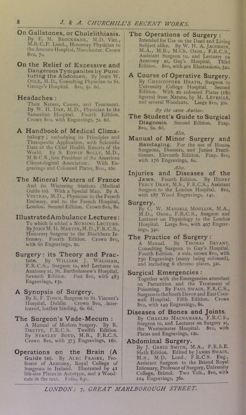 On Gallstones, or Cholelithiasis. By K. M. Brockbank, M.D. Viet., M.B.C.P. Lond., Honorary Physician to the Ancoats Hospital, Manchester. Crown 8 vo, 7s. On the Relief of Excessive and Dangerous Tympanites by Punc- turing the Abdomen. By John W. Ogle, M.D., Consulting Physician to St. George’s Hospital. 8vo, 5s. 6d. Headaches : Their Nature, Causes, and Treatment. By \Y. II. Day, M.D., Physician to the Samaritan Hospital. Fourth Edition. Crown 8vo, with Engravings, 7s. 6d. A Handbook of Medical Clima- tology ; embodying its Principles and Therapeutic Application, with Scientific Data of the Chief Health Resorts of the World. By S. Edwin Solly, M.D., M.R.C.S., late President of the American Climatological Association. With En- gravings and Coloured Plates, 8vo., 16s. The Mineral Waters of France And its Wintering Stations (Medical Guide to). With a Special Map. By A. Vintkas, M.D., Physician to the French Embassy, and to the French Hospital, London. Second Edition. Crow'n 8vo, 8s. Illustrated Ambulance Lectures: To which is added a Nursing Lecture. ByJoHNM. 11. Martin,M.D..F.R.C.S., Honorary Surgeon to the Blackburn In- firmary. Fourth Edition. Crown 8vo, with 60 Engravings, 2s. Surgery: its Theory and Prac- tice. By William J. Walsham, F.R.C.S., Surgeon to, and Lecturer on Anatomy at, St. Bartholomew'’s Plospital. Seventh Edition. Post Svo, with 483 Engravings, 15s. A Synopsis of Surgery. By R. F. Tobin, Surgeon to St. Vincent’s Hospital, Dublin. Crown 8vo, inter- leaved, leather binding, 6s. 6d. The Surgeon’s Vade-Mecum : A Manual of Modern Surgery. By R. Druitt, F. R.C.S. Twelfth Edition. By Stanley Boyd, M.B., F.R.C.S. Crown Svo, with 373 Engravings, 16s. Operations on the Brain (A G-uide to). By Alec Fraser, Pro- fessor of Anatomy, Royal College of Surgeons in Ireland. Illustrated by 42 life-size Plates in Autotype, and 2 Wood- cuts in the text. Folio, 63s. The Operations of Surgery : Intended for Use on the Dead and Living Subject alike. By W. H. A. Jacobson M.A., M.B., M.Ch. Oxon., F.R.C.S.j Assistant Surgeon to, and Lecturer on Anatomy at, Guy’s Hospital. Third Edition. Svo, with 401 Illustrations, 34s. A Course of Operative Surgery. By Christopher Heath, Surgeon to University College Hospital. Second Edition. With 20 coloured Plates (180 figures) from Nature, by M. LfevEiLLfe, and several Woodcuts. Large 8vo, 30s. By the same Author. The Student’s Guide to Surgical Diagnosis. Second Edition. Fcap. 8vo, 6s. 6d. Also. Manual of Minor Surgery and Bandaging. For the use of House* Surgeons, Dressers, and Junior Practi- tioners. Eleventh Edition. Fcap. 8vo, with 176 Engravings, 6s. Also. Injuries and Diseases of the Jaws. Fourth Edition. By Henry Percy Dean, M.S., F.R.C.S., Assistant Surgeon to the London Hospital. 8vo, with 187 Wood Engravings, 14s. Surgery. By C. W. Mansell Moullin, M.A., M.D., Oxon., F.R.C.S., Surgeon and Lecturer on Physiology to the London Hospital. Large 8vo, with 497 Engrav- ings, 34s. The Practice of Surgery : A Manual. By Thomas Bryant, Consulting Surgeon to Guy’s Hospital. Fourth Edition. 2 vols. crown 8vo, with 750 Engravings (many being coloured), and including 6 chromo plates, 32s. Surgical Emergencies : Together with the Emergencies attendant on Parturition and the Treatment of Poisoning. By Paul Swain, F.R.C.S., Surgeon to the South Devon and East Cor n- w'all Hospital. Fifth Edition. Crown 8vo, w ith 149 Engravings, 6s. Diseases of Bones and Joints. By Charles Macnamara, F.R.C.S., Surgeon to, and Lecturer on Surgery at, the Westminster Hospital. Svo, with Plates and Engravings, 12s. Abdominal Surgery. By J. Greig Smith, M.A., F.R.S.E. Sixth Edition. Edited by James Swain, M.S., M.D. Lond., F.R.C.S. Eng., Assistant Surgeon to the Bristol Royal Infirmary, Professor of Surgery, University College, Bristol. Two Vols., 8vo, with 224 Engravings, 36s.