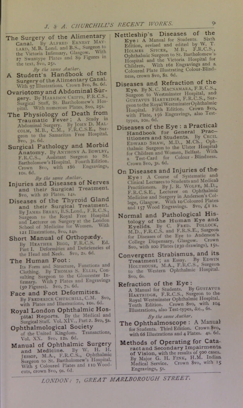 The Surgery of the Alimentary Canal. By Alfred Ernest May- lard, M.B. Loncl. and B.S., Surgeon to the Victoria Infirmary, Glasgow. With 27 Swantype Plates and S9 l'igures in the text, 8vo, 25s. By the same Author. A Student’s Handbook of the Surgery of the Alimentary With 97 Illustrations. Crown 8vo, 8s. od. Ovariotomy and Abdominal Sur- gery. By Harrison Critps, F.R.C.S., Surgical Staff, St. Bartholomew’s Hos- pital. With numerous Plates, Svo, 25s. The Physiology of Death from Traumatic Fever; A Study in Abdominal Surgery. By John D. Mal- colm, M.B., C.M., F.R.C.S.E., Sur- geon to the Samaritan tree Hospital. Svo, 3s. 6d. Surgical Pathology and Morbid Anatomy. By Anthony A. Bowlby, F.R.C.S., Assistant Surgeon to St. Bartholomew’s Hospital. I ourth Edition. Crown 8vo, with 186 Engravings, ios. 6d. By the same Author. Injuries and Diseases of Nerves and their Surgical Treatment. 8vo, with 20 Plates. 14s. Diseases of the Thyroid Gland and their Surgical Treatment. By James Berry, B.S.Lond., F.R.C.S., Surgeon to the Royal Free Hospital and Lecturer on Surgery at the London School of Medicine for Women. With 121 Illustrations, Svo, 14s. Short Manual of Orthopjedy. By Heather Bigg, F.R.C.S. Ed. Part I. Deformities and Deficiencies of the Head and Neck. Svo, 2s. 6d. The Human Foot: Its Form and Structure, Functions and Clothing. By Thomas S. Ellis, Con- sulting Surgeon to the Gloucester In- firmary. With 7 P'ates and Engravings (50 Figures). 8vo, 7s. 6d. Face and Foot Deformities. By Frederick Churchill, C.M. 8vo, with Plates and Illustrations, I Os. 6d. Royal London Ophthalmic Hos- pital Reports. By the Medical and Surgical Staff. \ ol. Xl\ ., Part 2. Svo, 5S> Ophthalmological Society of the United Kingdom. Transactions, Yol. XX. Svo. 12s. 6d. Manual of Ophthalmic Surgery and Medicine. By W. H. FI. Iessop, M.A., F.R.C.S., Ophthalmic Surgeon to St. Bartholomew’s Hospital. With 5 Coloured Plates and 110 Wood- cuts, crown Svo, 9s. fid. Nettleship’s Diseases of the Eye : A Manual for Students. Sixth Edition, revised and edited by W. T. FIolmes Sticer, MB., F.R.C.S., Ophthalmic Surgeon to St. Bartholomew s- Hospital and the Victoria Flospital for Children. With 161 Engravings and a. Coloured Plate illustrating Colour-Blind- ness, crown Svo, 8s. 6d. Diseases and Refraction of the- Eye. By N. C. Macnamara, F.R.C.S.,. Surgeon to Westminster Hospital, and1 Gustavos Hartridge, F.R.C.S., Sur- geon tothe RoyalW’estminsterOphthalmic- Hospital. Fifth Edition. Crown 8vo, with Plate, 156 Engravings, also Test- types, ios. 6d. Diseases of the Eye : a Practical Handbook for General Prac- titioners and Students. By C^c'L Edward Shaw, M.D., M.Ch., Oph- thalmic Surgeon to the Ulster Hospital for Children and W’omen, Belfast. W ith a Test-Card for Colour - Blindness. Crown Svo, 3s. 6d. On Diseases and Injuries of the Eye : A Course of Systematic and Clinical Lectures to Students and Medical- Practitioners. By J. R. WOLFE, M.D., F.R.C.S.E., Lecturer on Ophthalmic Medicine and Surgery in Anderson’s Col- lege, Glasgow. With 10 Coloured Plates and 157 Wood Engravings. 8vo, 41 is. Normal and Pathological His- tology of the Human Eye and, Eyelids. By C. Fred. Pollock, M D., F'.R.C.S. and F.R.S.E., Surgeon for Diseases of the Eye to Anderson s. College Dispensary, Glasgow. Crown Svo, with 100 Plates (230 drawings), 15s. Convergent Strabismus, and its Treatment; an Essay. By Edwin Holthouse, M.A., F.R.C.S., Surgeon, to the Western Ophthalmic Hospital. 8vo, 6s. Refraction of the Eye : A Manual for Students. By Gustavus- Hartridge, F.R.C.S., Surgeon to the Royal W’estminster Ophthalmic Hospital. Tenth Edition. Crown 8vo, with 104. Illustrations, also Test-types, &c., 6s. By the same Author. The Ophthalmoscope : A Manual for Students. Third Edition. Crown Svo, with 68 Illustrations and 4 Plates. 4s. 6d. Methods of Operating for Cata- ract and Secondary Impairments- of Vision, with the results of 500 cases. By Major G. H. Fink, FI.M. Indian Medical Service. Crown 8vo, with 15 Engravings, 5s.