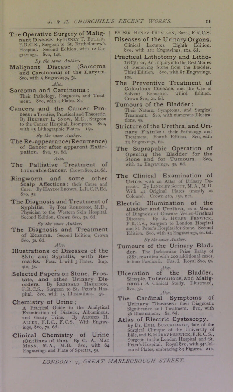 Tne Operative Surgery of Malig- nant Disease. By Henry T. Butlin, F.R.C.S., Surgeon to St. Bartholomew’s Hospital. Second Edition, with 12 En- gravings. Svo, 14s. By the same Author. Malignant Disease (Sarcoma and Carcinoma) of the Larynx. 8vo, with 5 Engravings, 5s. Also. Sarcoma and Carcinoma : Their Pathology, Diagnosis, and Treat- ment. 8vo, with 4 Plates, 8s. Cancers and the Cancer Pro- cess : a Treatise, Practical and Theoretic. By Herbert L. Snow, M.D., Surgeon to the Cancer Hospital, Brompton. Svo, with 15 Lithographic Pkttes. 15s. By the same Author. The Re-appearance(Recurrence) of Cancer after apparent Extir- pation. 8vo, 5s. 6d. Also. The Palliative Treatment of Incurable Cancer. Crown Svo, 2s. 6d. Ringworm and some other Scalp Affections: their Cause and Cure. By Haydn Brown, L.K.C.P.Ed. Svo, 5s. The Diagnosis and Treatment of Syphilis. By Tom Robinson, M.D., Physician to the Western Skin Hospital. Second Edition, Crown Svo, 3s. 6d. By the same Author. The Diagnosis and Treatment of Eczema. Second Edition, Crown Svo, 3s. 6d. Also. Illustrations of Diseases of the Skin and Syphilis, with Re- marks. Fasc. 1. with 3 Plates. Imp. 4to, 5s. • Selected Papers on Stone, Pros- tate, and other Urinary Dis- orders. By Reginald Harrison, F.R.C.S., Surgeon to St. Peter’s Hos- pital. Svo, with 15 Illustrations. 5s. Chemistry of Urine ; A Practical Guide to the Analytical Examination of Diabetic, Albuminous, and Gouty Urine. By Alfred H. Allen, F.I.C., F.C.S. With Engrav- ings, 8vo, 7s. 6d. Clinical Chemistry of Urine (Outlines of the). By C. A. Mac Munn, M.A., M.D. Svo, with 64 Engravings and Plate of Spectra, 9s. By Sir Henry Thompson, Bart., F.R.C.S. Diseases of the Urinary Organs. Clinical Lectures. Eighth Edition. Svo, with 121 Engravings, 10s. 6d. Practical Lithotomy and Litho- trity: or. An Inquiry into the Best Modes of Removing Stone from the Bladder. Third Edition. Svo, with S7 Engravings, 1 os. The Preventive Treatment of Calculous Disease, and the Use of Solvent Remedies. Third Edition. Crown Svo, 2s. 6d. Tumours of the Bladder: Their Nature, Symptoms, and Surgical Treatment. Svo, with numerous Illustra- tions, 3s. Stricture of the Urethra, and Uri- nary Fistulae : their Pathology anil Treatment. Fourth Edition. Svo, with 74 Engravings, 6s. The Suprapubic Operation of Opening the Bladder for the Stone and for Tumours. Svo, with 14 Engravings, 3s. 6d. The Clinical Examination of Urine, with an Atlas of Urinary De- posits. By Lindley Scott, M.A., M.D. With 41 Original Plates (mostly in Colours). Crown 410, 15s. net. Electric Illumination of the Bladder and Urethra, as a Means of Diagnosis of Obscure Vesico-Urethral Diseases. By E. Hurry Fenwick, F.R.C.S., Surgeon to London Hospital and St. Peter s Hospital for Stone. Second Edition. Svo, with 54 Engravings, 6s. 6d. By the same Author. Tumours of the Urinary Blad- der. The Jacksonian Prize Essay of 1887, rewritten with 200 additional cases, in four Fasciculi. Fas. I. Royal Svo. 5s. Also. Ulceration of the Bladder, Simple, Tuberculous, and Malig- nant: A Clinical Study. Illustrated, Svo, 5s. Also. The Cardinal Symptoms of Urinary Diseases : their Diagnostic Significance and Treatment. 8vo, with 36 Illustrations. Ss. 6d. Atlas of Electric Cystoscopy. By Dr. Emil Burckhardt, late of the Surgical Clinique of the University of Bale, and E. Hurry Fenwick, F. R.C.S., Surgeon to the London Hospital and St. Peter’s Hospital. Royal Svo, with 34 Col- oured Plates, embracing S3 Figures. 21s.