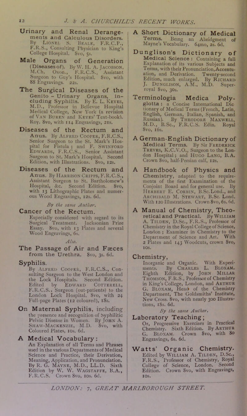 Urinary and Renal Derange- ments and Calculous Disorders. Hy Lionel S. Beale, F.R.C.P., F.R.S., Consulting Physician to King’s College Hospital. Svo, 5s. Male Organs of Generation (Diseasesof). By W. H. A. Jacobson, M.C'h. Oxon., F. R.C.S., Assistant Surgeon to Guy's Hospital. Svo, with 88 Engravings. 22s. The Surgical Diseases of the Genito - Urinary Organs, in- cluding Syphilis. By E. L. Keyes, M.D., Professor in Bellevue Hospital Medical College, New York (a revision of Van Buren and Keyes’ Text-bookl. Roy. Svo, with 114 Engravings, 21s. Diseases of the Rectum and Anus. By Alfred Cooper, F.R.C.S., Senior Surgeon to the St. Mark’s Hos- pital for Fistula ; and F. SwiNFORD Edwards, F.R.C.S., Senior Assistant Surgeon to St. Mark’s Hospital. Second Edition, with Illustrations. Svo, 12s. Diseases of the Rectum and Anus. By Harrison Cripps, F.R.C.S., Assistant Surgeon to St. Bartholomew’s Hospital, &c. Second Edition. Svo, with 13 Lithographic Plates and numer- ous Wood Engravings, 12s. 6d. By the same Author. Cancer of the Rectum. Especially considered with regard to its Surgical Treatment. Jacksonian Prize Essay. Svo, with 13 Plates and several Wood Engravings, 6s. Also. The Passage of Air and Faeces from the Urethra. Svo, 3s. 6d. Syphilis. By Alfred CoopeU, F.R.C.S., Con- sulting Surgeon to the West London and the Lock Hospitals. Second Edition. Edited by Edward Cotterell, F. R.C.S., Surgeon (out-patients) to the London Lock Hospital. Svo, with 24 Full-page Plates (12 coloured), 18s. On Maternal Syphilis, including the presence and recognition of Syphilitic Pelvic Disease in Women. By John A. Shaw-Mackenzie, M.D. Svo, with Coloured Plates, 10s. 6d. A Medical Vocabulary: An Explanation of all Terms and Phrases used in the various Depaitments of Medical Science and Practice, their Derivation, Meaning, Application, and Pronunciation. By R. G. Mayne, M.D., LL.D. Sixth Edition by W. W. Wagstaffe, B.A., F.R.C.S. Crown Svo, 10s. 6d. A Short Dictionary of Medical Terms. Being an Abridgment of Mayne’s Vocabulary. 64010, 2s. 6d. Dunglison’s Dictionary of Medical Science : Containing a full Explanation of its various Subjects and Terms, with their Pronunciation, Accentu- ation, and Derivation. Twenty-second Edition, much enlarged. By Richard J. Dunglison, A.M., M.D. Super- royal 8vo, 30s. Terminologia Medica Poly- glotta : a Concise International Die tionary of Medical Terms (French, Latin, English, German, Italian, Spanish, and Russian). By Theodore Maxwell, M.D., B. Sc., F. R.C.S. Ed in. Royal Svo, 16s. A German-English Dictionary of Medical Terms. By Sir Frederick Treves, K.C.V.O., Surgeon to the Lon- don Hospital; and liuco Lang, B.A. Crown 8vo, half-Persian calf, 12s. A Handbook of Physics and Chemistry, adapted to the require- ments of the first Examination of the Conjoint Board and for general use. By Herbert E. Corbin, B.Sc.Lond., and Archibald M. Stewart, B.Sc. Lond. With 120 Illustrations. Crown 8vo, 6s. 6d. A Manual of Chemistry, Theo- retical and Practical. By William A. Tilden, D.Sc., F.R.S., Professor of Chemistry in the Royal College of Science, London ; Examiner in Chemistry to the Department of Science and Art. With 2 Plates and 143 Woodcuts, crown 8vo, 10s. Chemistry, Inorganic and Organic. With Experi- ments. By Charles L. Bloxam. Eighth Edition, by John Millar Thomson, F.R.S., Professor of Chemistry in King’s College, London, and Arthur G. Bloxam, Head of the Chemistry Department, The Goldsmiths’ Institute, New Cross. 8vo, with nearly 300 Illustra- tions, iSs. 6d. By the same Author. Laboratory Teaching; Or, Progressive Exercises in Practical Chemistry. Sixth Edition. By Arthur G. Bloxam. Crown 8vo, with 80 Engravings, 6s. 6d. Watts’ Organic Chemistry. Edited by William A. Tilden, D.Sc., F.R.S., Professor of Chemistry, Royal College of Science, London. Second Edition. Crown Svo, with Engravings, 1 os.