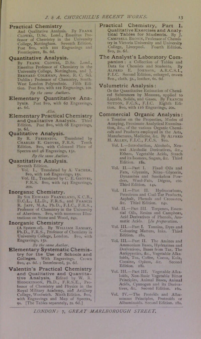 Practical Chemistry And Qualitative Analysis. Fy Frank Clowes, D.Sc. Lond., Emeritus I’ro- j fessor of Chemistry in the University College, Nottingham. Seventh Edition. Post 8vo, with 101 Engravings and Frontispiece, 8s. 6d. Quantitative Analysis. By Frank Clowes, D.Sc. Lond., Emeritus Professor of Chemistry in the University College, Nottingham, and J. Bernard Coleman, Assoc. R. C. Sci. J Dublin ; Professor of Chemistry’, South- i West London Polytechnic. Fifth Edi- ( tion. Post 8vo, with 122 Engravings, 10s By the same Authors. Elementary Quantitative Ana- lysis. Post Svo, with 62 Engravings, ; 4s. 6d. Also. Elementary Practical Chemistry and Qualitative Analysis. Third Edition. Post 8vo, with 68 Engravings, ! 3s. 6d. Qualitative Analysis. By R. Fresenius. Translated by , Charles E. Groves, F.R.S. Tenth Edition. 8vo, with Coloured Plate of Spectra and 46 Engravings, 15s. By the same Author. Quantitative Analysis. Seventh Edition. Vol. I., Translated by A. Vacher. 8vo, with 106 Engravings, 15s. Vol. II., Translated by C. E. Groves, ; F.R.S. Svo, with 14} Engravings, 20s. Inorganic Chemistry. By Sir Edward Frankland, K C.B., D.C.L., LL.D., F.R.S., and Francis R. Tapp, M.A., Ph.D., F.I.C., F.R.S., Professor of Chemistry in the University of Aberdeen. Svo, with numerous Illus- trations on Stone and Wood, 24s. Inorganic Chemistry (A System of). By William Ramsav, I’h.D., F.R.S., Professor of Chemistry in University College, London. Svo, with Engravings, 15s. By the same Author. Elementary Systematic Chemis- try for the Use of Schools and Colleges. With Engravings. Crown Svo, 4s. 6d. ; Interleaved, 5s. 6d. Valentin’s Practical Chemistry and Qualitative and Quantita- tive Analysis. Edited by W. R. Hodgkinson, Ph.D., F.R.S.E., Pro- fessor of Chemistry and Physics in the Royal Military Academy, and Artillery College, Woolwich. Ninth Edition. 8vo, with Engravings and Map of Spectra, 9s. [The Tables separately, 2s. 6d.] Practical Chemistry, Part I. Qualitative Exercises and Analy- tical Tables for Students. By J. Campbell Brown, Professor of Chemis try in Victoria University and University College, Liverpool. Fourth Edition. 8vo, 2s. 6d. The Analyst’s Laboratory Com- panion : a Collection of Tables and Data for Chemists and Students. By Alfred E. Johnson, A. R.C.S.I., F.I.C. Second Edition, enlarged, crown 8vo., cloth, 5s., leather, 6s. 6d. Volumetric Analysis: Or the Quantitative Estimation of Chemi cal Substances by Measure, applied to Liquids, Solids, and Gases. By Francis Sutton, F.C.S., F.I.C. Eighth Edi- tion. Svo, with 116 Engravings, 20s. Commercial Organic Analysis: a Treatise on the Properties, Modes of Assaying, Proximate Analytical Examina- tion, &c., of the various Organic Chemi- cals and Products employed in the Arts, Manufactures, Medicine, Ac. By Alfred H. Allen, F.I.C., F.C.S. Svo. Vol. 1.—Introduction, Alcohols, Neu- tral Alcoholic Derivatives, &c.. Ethers, Vegetable Acids, Starch and its Isomers, Sugars, Ac. Third Edition. 18s. Vol. II. — Part I. Fixed Oils and Fats, Glycerin, Nitro - Glycerin, Dynamites and Smokeless Pow- ders, Wool-Fats, Degras, etc. Third Edition. 14s. Vol. II.—Part II. Hydrocarltons, Petroleum and Coal-Tar Products, Asphalt, Phenols and Creosotes, &c. Third Edition. 14s. Vol. II. — Part HI. Terpenes, Essen- tial Oils, Resins and Camphors, Acid Derivatives of Phenols, Aro- matic Acids. [/// preparation. Vol. III.—Part I. Tannins, Dyes and Colouring Matters, Inks. Third Edition. 18s. VoL III. — Part II. The Amines and Ammonium Bases, Hydrazines and Derivatives, Bases from Tar, The Antipyretics, Ac., Vegetable Alka loids. Tea, Coffee, Cocoa, Kola, Cocaine, Opium, Ac. Second Edition. 18s. Vol. III.—Part III. Vegetable Alka- loids, Non-Basic Vegetable Bitter Principles, Animal Bases, Animal Acids, Cyanogen and its Deriva- tives, Sic. Second Edition. 16s. Vol. IV.—The Prote’ids and Albu- minous Principles, Proteoids or Albuminoids. Second Edition. 18s.
