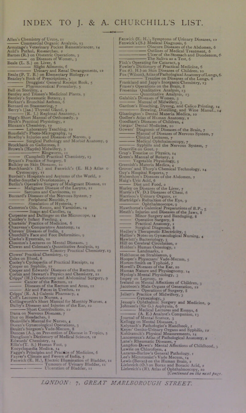 INDEX TO J. & A. CHURCHILL’S LIST. Allen's Chemistry of U nne, 11 Commercial Organic Analysis, 13 Armatage’s Veterinary Pocket Remembrancer, 14 Anld’s Pathol. Researches. 2 Barnes (R.) on Obstetric Operations, 3 on Diseases of Women, 3 Beale (L. S.) on Liver, 6 Slight Ailments, 6 Urinary and Rena! Derangements, 12 Beale (P. T. B.) on Elementary Biology,- 2 Beasley's Book of Prescriptions, 5 Druggists' General Receipt Book, 5 Pharmaceutical Formulary-, 5 Bell on Sterility, 4 Bentley and Trimen's Medicinal Plants, 5 Bentley's Systematic Botany, 5 Berkart’s Bronchial Asthma, 6 Bernard on Stammering, 7 Berry’s (Jas.) Thyroid Gland, 9 (R. J.) Regional Anatomy, 1 Ss Short Manual of Orthopaedy, 9 's Practical Physiology, 2 Bloxam's Chemistry, 12 Laboratory Teaching, 12 Bousfield’s Photo-Micrography, 14 Bowlby’s Injuries and Diseases of Nerves, 9 Surgical Pathology and Morbid Anatomy, 9 Brockbank on Gallstones, 8 Brown's (Haydn) Midwifery, 3 Ringworm, 11 (Campbell) Practical Chemistry, 13 Bryant's Practice of Surgery, 8 Bulkley on Skin Di-ea-e-, 10 Burckhardt's (E.) and Fenwick’s (E. H.) Atla- o Cystoscopy, 11 Burdett's Hospitals and Asylums of the World, 2 Butler-Smythe’s Ovariotomies, 4 Butlin's Operative Surgery of Malignant Disease, 11 Malignant Disease of the Larynx, 11 Sarcoma and Carcinoma, 11 Buzzard's Diseases of the Nervous System, 7 Peripheral Neuritis, 7 Simulation of Hysteria, 7 Cameron’s Oils, Resins, and Varnishes, 14 ■■ -■ Soaps and Candles, 14 Carpenter and Dallingeron the Microscope, 14 Cautley's Infant Feeding. 4 Chatteris' Practice of Medicine, 6 Chauveau’s Comparative Anatomy, t4 Che vers' Diseases of India. 5 Churchill's Face and Foot Deformities, 9 Clarke's Eyestrain, 10 Clouston's Lectures on Mental Disea.es, ; Clowes and Coleman’s Quantitative Analysis, 13 Elmntry Practical Chemistry, 13 Clowes’ Practical Chemistry, 13 Coles on Blood, 6 Cooley’s Cyclopaedia of Practical Receipts, 14 Cooper on Syphilis, 12 Cooperand Edwards' DLsea-.es of the Rectum, 12 Corbin and Stewart's Physic- and Chemi-try, 12 Ciapps* (H.) Ovariotomy and Abdominal Surgery, 9 Cancer of the Rectum, 12 Diseases of the Rectum and Anus, 12 Air and Faeces in Urethra, 12 Cripps' (R. A.) Galenic Pharmacy, 4 Cun’s Lectures to Nurses, 4 Cullinjjworth's Short Manual for Monthly Nur-es, 4 Dalby’s Diseases and Injuries of the Ear, 10 Short Contribution-, 10 Dana on Nervous Diseases, 7 Day on Headaches, 8 Domville's Manual for Nurses, 4 Doran's Gynaecological Operations, 3 Druitt's Surgeon's Vade-Mecum, 8 Duncan (A.), on Prexention of Disease in Tropics, 5 Dunglison's Dictionary of Medical Science, 12 Edwards' Chemistry, 14 Ellis's (T. S.) Human Foot, 9 Encyclopaedia Medina, 14 Fagge's Principles and Practice of Medicine, 6 Eayrer's Climate and Fevers of India, 5 Fenwick (E. H.), Electric Illumination of Bladder, 11 Tumours of Urinary Bladder, 11 Ulceration of Bladder, it Fenwick (E. H.), Symptoms of Urinary Diseases, it Fenwick’s (S.) Medical Diagnosis, 6 Obscure Diseases of the Abdomen, 6 Outlines of Medical Treatment, 6 Ulcer of the Stomach and Duodenum, 6- The Saliva as a Test, 6 Fink's Operating for Cataract, 9 Fowler's Dictionary of Practical Medicine, 6 Fox (G. H.) on Skin Diseases of Children, 10 Fox (Wilson), Atlas ofPathological Anatomy of Lungs, 6- Treatise on Diseases of the Lungs, 6 Frankland and Japp’s Inorganic Chemistry, 13 Fra-er's Operations on the Brain, 8 Fresenius Qualitative Analysis, 13 1 Quantitative Analysis, 13 Galabin's Diseases of Women, 3 Manual of Midwifery, 3 Gardner's Bleaching, Dyeing, and Calico Printing, 14 Brewing, Distilling, and Wine Manuf., 14 Glas-ington's Dental Materia Medica, 10 I Godlee's Atlas of Human Anatomy, 1 j Goodhart's Disease- of Children, 4 j Gorga-' Dental Medicine, 10 j Gowers' Diagnosis of Diseases of the Brain, 7 Manual of Diseases of Nervous System, 7 I Clinical Lectures, 7 I Medical Ophthalmoscopy, 7 — Syphilis and the Nervous System, 7 Granville on Gout, 7 Gray'- Treatise on Physics, 14 Green's Manual of Botany, 5 Vegetable Physiology, 5 Greenish's materia Medica, 4 Grove-' and Thorp's Chemical Technolog)-, 14 Guy's Hospital Reports, 7 Habershon's Diseases of the Abdomen, 7 ( Haig's Uric Acid, 6 Diet and Food, 2 Harley on Dl-ease- of the Liver, 7 Harris's (V. D.) Diseases of Chest, 6 Harrison’s Urinary Organs, 11 Hartridge's Refraction of the Eye, 9 Ophthalmoscope, 9 1 Hawthorne's Galenical Preparations of B.P., 5 Heath’s Injurie- and Diseases of the Jaws, 3 Minor Surgery and Bandaging, 8 Operative Surgery, 8 Practical Anatomy, 1 Surgical Diagnosis, 8 Hedley s Therapeutic Electricity, 5 Hellier'- Note-on Gynecological Nursing, 4 Hewlett's Bacteriology, 3 Hill on Cerebral Circulation, 2 Holden's Human Osteology, 1 Landmarks, 1 Hotthouse on Strabismus, 9 Hooper's Physicians' Vade-Mecum, 5 Horton-Smith on Typhoid, 7 Hovell's Diseases of the Ear, to Human Nature and Physiognomy, 14 Hyslop’s Mental Physiology, 3 lmpey on Leprosy, 10 Ireland on Mental Affections of Children, 3 Jacobson's Male Organs of Generation, 12 Operations of Surgery, 8 Jellett's Practice of Midwifery, 3 Gynrecology, 3 jessop's Ophthalmic Surgery and Medicine, 9 ohnson's (Sir G.) Asphyxia, 6 Medical Lectures and Essays, 6 (A. E.) Analyst's Companion, 13 Journal of Mental Science, 3 Kellogg on Mental Diseases, 3 Kelynack's Pathologist's Handbook, 1 Keyes' Genito-Urinary Organs and Syphilis, 12 Kohlrausch's Physical Measurements, 14 Lancereaux's Atlas of Pathological Anatomy, 2 Lane's Rheumatic Diseases, 7 Langdon-Down's Mental Affections of Childhood, 3 Lawrie on Chloroform, 4 Lazarus-Barlow's General Pathology, 1 Lee’s Microtomist’s Vade Mecum, 14 Lewi- (Bevan) on the Human Brain, 2 Liebreich lO.l on Borax and Boracic Acid, 2 Liebreich's ( R I. Atlas of Ophthalmoscopy, 10 [Continued on the next Page. LONDON: GREAT MARLBOROUGH STREET.