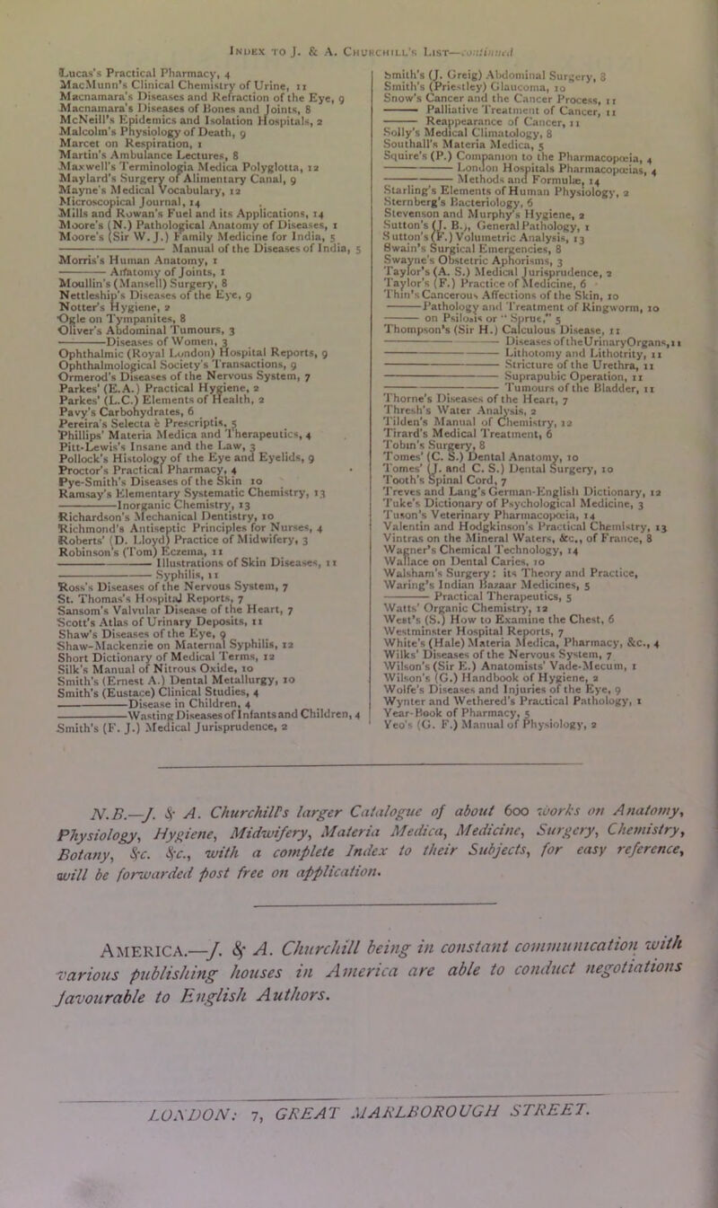 (Lucas’s Practical Pharmacy, 4 MacMunn's Clinical Chemistry of Urine, 11 Macnamara’s Diseases and Refraction of the Eye, 9 Macnamara's Diseases of Bones and Joints, 8 McNeill’s Epidemics and Isolation Hospitals, 2 Malcolm's Physiology of Death, 9 Marcet on Respiration, 1 Martin's Ambulance Lectures, 8 Maxwell’s Terminologia Medica Polyglotta, 12 Maylard’s Surgery of Alimentary Canal, 9 Mayne's Medical Vocabulary, 12 Microscopical Journal, 14 Mills and Rowan’s Fuel and its Applications, 14 Moore's (N.) Pathological Anatomy of Diseases, 1 Moore’s (Sir W. J.) Family Medicine for India, 5 Manual of the Diseases of India, 5 Morris's Human Anatomy, 1 Arfatomy of Joints, 1 Moullin's (Mansell) Surgery, 8 Nettleship's Diseases of the Eye, 9 Notter’s Hygiene, 2 Ogle on Tympanites, 8 Oliver's Abdominal Tumours, 3 Diseases of Women, 3 Ophthalmic (Royal London) Hospital Reports, 9 Ophthalmological Society’s Transactions, 9 Ormerod’s Diseases of the Nervous System, 7 Parkes' (E.A.) Practical Hygiene, 2 Parkes' (L.C.) Elements of Health, 2 Pavy's Carbohydrates, 6 Pereira’s Selecta e Prescriptis, 5 Phillips' Materia Medica and Therapeutics, 4 Pitt-Lewis’s Insane and the Law, 3 Pollock's Histology of the Eye and Eyelids, 9 Proctor’s Practical Pharmacy, 4 Pye-Smith’s Diseases of the Skin 10 Ramsay’s Elementary Systematic Chemistry, 13 Inorganic Chemistry, 13 Richardson’s Mechanical Dentistry, 10 Richmond’s Antiseptic Principles for Nurses, 4 Roberts’ (D. Lloyd) Practice of Midwifery, 3 Robinson's (Tom) Eczema, n Illustrations of Skin Diseases, 11 Syphilis, 11 Ross’s Diseases of the Nervous System, 7 St. Thomas’s Hospital Reports, 7 Sansom’s Valvular Disease of the Heart, 7 Scott’s Atlas of Urinary Deposits, 11 Shaw’s Diseases of the Eye, 9 Shaw-Mackenzie on Maternal Syphilis, 12 Short Dictionary of Medical Terms, 12 Silk’s Manual of Nitrous Oxide, 10 Smith’s (Ernest A.) Dental Metallurgy, 10 Smith’s (Eustace) Clinical Studies, 4 Disease in Children, 4 Wasting Diseasesof Infants and Children, 4 Smith’s (F. J.) Medical Jurisprudence, 2 bmith’s (J. Greig) Abdominal Surgery, 8 Smith’s (Priestley) Glaucoma, 10 Snow’s Cancer and the Cancer Process, t r Palliative Treatment of Cancer, ti Reappearance of Cancer, 11 Solly’s Medical Climatology, 8 Southall’s Materia Medica, 5 Squire’s (P.) Companion to the Pharmacopeia, 4 London Hospitals Pharmacopeias, 4 Methods and Formula:, 14 Starling’s Elements of Human Physiology, 2 Sternberg’s Bacteriology, 6 Stevenson and Murphy’s Hygiene, 2 Sutton’s (J. B.;, General Pathology, 1 3 utton’s(F.) Volumetric Analysis, 13 Swain’s Surgical Emergencies, 8 Swayne’s Obstetric Aphorisms, 3 Taylor’s (A. S.) Medical Jurisprudence, 2 Taylor’s (F.) Practice of Medicine, 6 Thin’s Cancerous Affections of the Skin, 10 Pathology and Treatment of Ringworm, to on Psiloais or “ Sprue, 5 Thompson’s (Sir H.) Calculous Disease, n Diseases of theUrinaryOrgans,11 Lithotomy and Lithotrity, 11 Stricture of the Urethra, 11 Suprapubic Operation, 11 Tumours of the Bladder, 11 Thorne's Diseases of the Heart, 7 Thresh’s Water Analysis, 2 Tilden's Manual of Chemistry, 12 Tirard's Medical Treatment, 6 Tobin’s Surgery, 8 Tomes’ (C. S.) Dental Anatomy, 10 Tomes’ (J. and C. S.) Dental Surgery, 10 Tooth’s Spinal Cord, 7 Treves and Lang’s German-Englisli Dictionary, 12 Tuke’s Dictionary of Psychological Medicine, 3 Tuson’s Veterinary Pharmacopoeia, 14 Valentin and Hodgkinson’s Practical Chemistry, 13 Vintras on the Mineral Waters, Arc., of France, 8 Wagner’s Chemical Technology, 14 Wallace on Dental Caries, 10 Walsham’s Surgery : its Theory and Practice, Waring’s Indian Bazaar Medicines, 5 Practical Therapeutics, 5 Watts’ Organic Chemistry, 12 West’s (S.) How to Examine the Chest, 6 Westminster Hospital Reports, 7 White's (Hale) Materia Medica, Pharmacy, &c., 4 Wilks’ Diseases of the Nervous System, 7 Wilson’s (Sir E.) Anatomists’ Vade-Mecum, t Wilson’s (G.) Handbook of Hygiene, 2 Wolfe’s Diseases and Injuries of the Eye, 9 Wynter and Wethered’s Practical Pathology, 1 Year-Book of Pharmacy, 5 Yeo's (G. F.) Manual of Physiology, 2 N.B.—J. 4’ A. ChurchilPs larger Catalogue of about 600 works on Anatomy, Physiology, Hygiene, Midwifery, Materia Medica, Medicine, Surgery, Chemistry, Botany, Sec. 8,c., with a complete Index to their Subjects, for easy reference, will be forwarded post free on application. AMERICA.—J. § A. Churchill being in constant communication with various publishing houses in America are able to conduct negotiations favourable to English Authors.