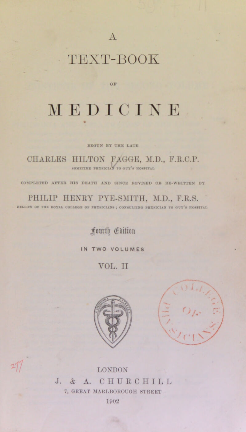 A TEXT-BOOK OF M K U T C r N E BKOUN BT THE LATE CHARLES HILTON M.D., F.R.C.P. MOUXTIBK FBTKICI\9 TO OVT'h HOSPITAL COMPLETED AFTER HIS DEATH AND SINCE REVISED OR RE-WRITTEN BT PHILIP HENRY PYE-SMITH, M.D., F.R.S. VXLI.OW or rnx kotal collkok or rHTKiciAXs ; coxm'LriKo rBTsiciA.i to gi't'b hoktital fourth (fhition IN TWO VOLUMES VOL. II 7, GREAT MAULBOHOUGH STKEET 1902