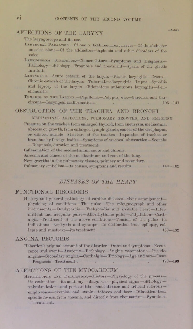 AFFEC'J'IONS OF 'JllF J.AKYNX The laryngoscope and its use. Laryngeal Paralysis.—Of one or Loth recurrent nerves—Of the abductor muscles alone—Of the adductors—Aphonia and other disorders of the voice. Laryngismus Stridulus.—Nomenclature—Symptoms and Diagnosis— Pathology—.Etiology—Prognosis and treatment—Spasm of the glottis in adults. Laryngitis.—Acute catarrh of the larynx—Plastic laryngitis—Croup— Chronic catarrh of the larynx—Tuberculous laryngitis—Lupus—Syphilis and leprosy of the larynx—(Edematous submucous laryngitis—Peri- chondritis. Tumours of the Larynx.—Papilloma—Polypus, etc.—Sarcoma and Car- cinoma—Laryngeal malformations. . . . 105 — 141 OBSTRUCTION OF 'ITIE TRACHEA AND BRONCHI MEDIASTINAL AFFECTIONS, FULMONAKY GROWTHS, AND EMIIOLISM Pressure on the trachea from enlarged thyroid, from aneurysm, mediastinal abscess or growth, from enlarge<l lymph-glands, cancer of the cesoiihagus, or dilated auricle—Stricture of the trachea—Impaction of trachea or bronchus by foreign bodies—Symptoms of tracheal obstruction—Sequela? —Diagnosis, duration and treatment. Inflammation of the mediastinum, acute and chronic. Sarcoma and cancer of the mediastinum and root of the lung. New gi’owths in the pulmonary tissues, primary and secondary. Pulmonary embolism—its causes, symptoms and results . 142 — 162 DIShiASES OF THE HEART FUNCTIONAL DISORDERS History and general pathology of cardiac diseases—their aiTangement— physiological conditions — Tlie pulse—The sphygmograph and other instruments — Bradycardia — Tachycardia and irritable heart — Inter- mittent and irregular pulse—Allorrhythmic pulse—Palpitation—Cardi- algia—Treatment of the abov’e conditions—Tension of the pulse—its indications—Asphyxia and syncope—its distinction from epilepsy, col- lapse and sunstroke—its treatment . . . 163—182 ANGHNA PECTORIS Heberden’s original account of the disorder—Onset and symptoms—Recur- rence and event—Anatomy—Pathology—Angina vasomotoria—Pseudo- angina—Secondarj’ angina—Cardialgia—.Etiology—Age and sex—Cases —Prognosis—Treatment ..... 183—198 AFPEC^JTONS OF THF MYOCARDIUM Hypertrophy and Dilatation.—History—Physiology of the process— its estimation—its anatomy — diagnosis — physical signs — Etiologj' — valvular lesions and pericarditis—renal disease and arterial sclerosis— emphysema—exercise and strain—tobacco and beer—Dilatation from specific fevers, from anromia, and directly from rheumatism—Symptoms —Treatment.
