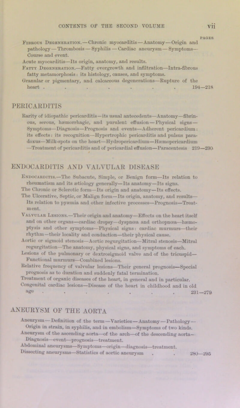 PAGES Fibkous Degeneration. — Chronic myocarditis — Anatomy — Origin and pathology — Thrombosis — Syphilis — Cardiac aneurysm — Symptoms— Course and event. Acute myocarditis—Its origin, anatomy, and results. Fatty Degeneration.—Fatty overgrowdh and infiltration—Intra-fibrous fatty metamorphosis: its histology, causes, and symptoms. Granular or pigmentary, and calcareous degenerations—Rupture of the heart ....... 194—218 PEKICAKDITIS Rarity of idiopathic pericarditis—its usual antecedents—.Anatomy—fibrin- ous, serous, hfemorrhagic, and purulent effusion — Phj'sical signs — Symptoms—Diagnosis—Prognosis and events—Adherent pericardium: its effects: its recognition—Hj'pertrophic pericartlitis and pulsus para- doxus—Milk-spots on the heart—Hydropericartlium—Ha-mopericardium —Treatment of pericarditis and of pericartlial effusion—Paracentesis 219—230 ENDOCARDITIS AND VAIA'ULAK DISEASE Endocarditis.—The Subacute, Simple, or Benign form—Its relation to rheumatism and its letiology generally—Its anatomy—Its signs. The Chronic or Sclerotic form—Its origin and anatomy—Its effects. TTie Ulcerative, Septic, or Malign form—Its origin, anatomy, and results— Its relation to pyanuia and other infective processes—Prognosis—Treat- ment. VALVULAR Lesions.—Their origin and anatomy—Effwts on the heart itself and on other organs—cardiac dropsy—dyspnoea and orthopnoea—hiemo- ptysis and other symptoms—Physical signs: cardiac murmurs—their rhythm—their locality and conduction—their physical cause. Aortic or sigmoid stenosis—Aortic regurgitation—Mitral stenosis—Mitral regurgitation—TTie anatomy, physical signs, and s3*mptoms of each. Lesions of the pulmonarj- or dextrosigmoid valve and of the tricuspid— Fimctional murmurs—Combined lesions. Relative frequency of valvular lesions—Their general prognosis—Special prognosis as to duration and suddenly fatal termination. Treatment of organic diseases of the heart, in general and in particular. Congenital cardiac lesions—Disease of the heart in childhood and in old • • . . . . . 231—279 ANEURYEM OE THE AORTA Aneurj’siu—Definition of the term—Varieties — Anatomy — Pathology — Origin in strain, in syphilis, and in embolism—Symptoms of two kinds. Aneurysm of the ascending aorta—of the arch—of the descending aorta— Diagnosis—event—prognosis—treatment. Abdominal aneurysms—Symptoms—origin—diagnosis—treatment. Dissecting aneurysms—Statistics of aortic aneurysm 280—295