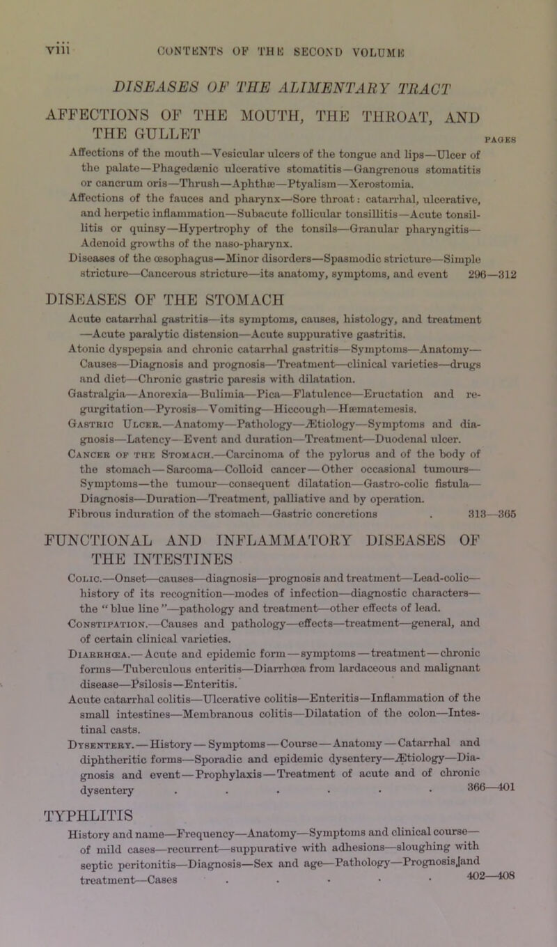 DISEASES OF THE ALIMENTARY TRACT AFFECTIONS OF THE MOUTH, THE THROAT, AND THE GULLET Affections of the mouth—Vesicular ulcers of the tongue and lips—Ulcer of the palate—Phagedajnic ulcerative stomatitis—Gangrenous stomatitis or cancrum oris—Thrush—Aphthaj—Ptyalism—Xerostomia. Affections of the fauces and pharynx—Sore throat: catandial, ulcerative, and herpetic inflammation—Subacute follicular tonsillitis—Acute tonsil- litis or quinsy—Hypertrophy of the tonsils—Granular pharyngitis— Adenoid growths of the naso-pharynx. Diseases of the oesophagus—Minor disorders—Spasmodic strictiure—Simple stricture—Cancerous stricture—its anatomy, symptoms, and event 2U6—312 DISEASES OF THE STOMACH Acute catarrhal gastritis—its symptoms, causes, histology, and treatment —Acute paralytic distension—Acute suppurative gastritis. Atonic dyspepsia and chronic catarrhal gastritis—Symptoms—Anatomy— Causes—Diagnosis and prognosis—Treatment—clinical varieties—drugs and diet—Chronic gastric paresis with dilatation. Gastralgia—Anorexia—Bulimia—Pica—Flatulence—Eructation and re- gurgitation—Pyrosis—Vomiting—Hiccough—Hffimatemesis. Gastric Ulcer.—Anatomy—Pathology—^Etiology—Symptoms and dia- gnosis—Latency—Event and duration—Treatment—Duodenal ulcer. Cancer of the Stomach.—Carcinoma of the pylorus and of the body of the stomach — Sarcoma—Colloid cancer—Other occasional tumours— Symptoms—the tumour—consequent dilatation—Gastro-colic fistula— Diagnosis—Duration—Treatment, palliative and by operation. Fibrous induration of the stomach—Gastric concretions . 313—366 FUNCTIONAL AND INFLAMMATORY DISEASES OF THE INTESTINES Colic.—Onset—causes—diagnosis—prognosis and treatment—Lead-colic— history of its recognition—modes of infection—diagnostic characters— the “ blue line ”—pathology and treatment—other effects of lead. Constipation.—Causes and pathology—effects—treatment—general, and of certain clinical varieties. Diarrhcea.—Acute and epidemic form—symptoms—treatment—chronic forms—Tuberculous enteritis—Diarrhcea from lardaceous and malignant disease—Psilosis—Enteritis. Acute catarrhal colitis—Ulcerative colitis—Enteritis—Inflammation of the small intestines—Membranous colitis—Dilatation of the colon—Intes- tinal casts. Dysentery. — History— Symptoms — Coiurse—Anatomy — Catarrhal and diphtheritic forms—Sporadic and epidemic dysentery—.etiology—Dia- gnosis and event—Prophylaxis—Treatment of acute and of chronic dysentery 366—401 TYPHLITIS History and name—Frequency—Anatomy—Symptoms and clinical course— of mild cases—recurrent—suppurative with adhesions—sloughing with septic peritonitis—Diagnosis—Sex and age—Pathology—Prognosisjand treatment—Cases . . . • •