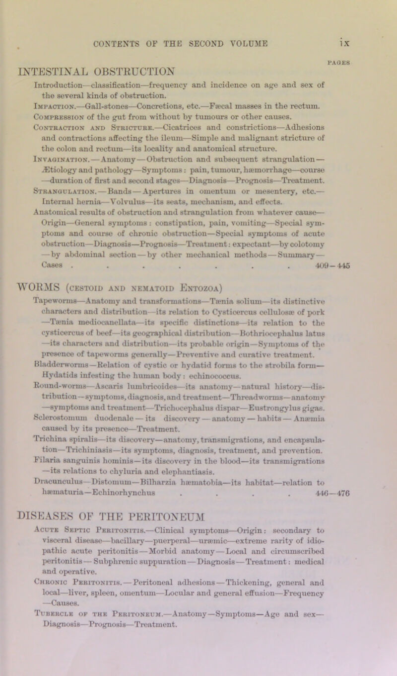 PAG£8 INTESTINAL OBSTEUCTION Introduction—classification—frequency and incidence on age and sex of the several kinds of obstruction. Impaction.—Gall-stones—Concretions, etc.—Fajcal masses in the rectum. CoMPBESSiON of the gut from without by tumours or other causes. CoNTEACTioN AND Steictdee.—Cicatrices and constrictions—Adhesions and contractions affecting the ileum—Simple and malignant stricture of the colon and rectum—its locality and anatomical structure. Invagination. — Anatomy — Obstruction and subsequent strangulation — jEtiologj’ and pathology—Symptoms: pain, tumour, hsemorrhagre—course —duration of first and second stages—Diagnosis—Prognosis—Treatment. Steangulation. — Bands — Apertures in omentum or mesentery, etc.— Internal hernia—Volvulus—its seats, mechanism, and effects. Anatomical results of obstruction and strangulation from whatever cause— Origin—General symptoms : constipation, pain, vomiting—Special sym- ptoms and course of chronic obstruction—Special symptoms of acute obstruction—Diagnosis—Prognosis—Treatment: expectant—by colotomy — by abdominal section — by other mechanical methods — Summarj' — Cases ....... 409-1-16 WORMS (CKSTOID AND NEMATOID EnTOZOa) Tapeworms—Anatomy and transformations—Ttenia solium—its distinctive characters and distribution—its relation to Cysticercus cellulosa; of pork —Ta?nia mediocanellata—its specific distinctions—its relation to the cysticercus of InH'f—its geographical distribution—Bothriocephalus latus —its characters and distribution—its probable origin—Symptoms of the presence of tapeworms generally—Preventive and curative treatment. Bladderwoniis—Kelation of cystic or hydatid forms to the strobila form— Hydatids infesting the human botly: echinococcus. Round-worms—Ascaris lumbricoides—its anatomy—natural history—dis- tribution—symptoms, diagnosis, and treatment—Threadworms—anatomy —symptoms and treatment—Trichocephalus dispar—Eustrongj’lus gigas. Sclerostomuin duodenalo — its discovery — anatomy — habits — Aniemia cauBc>d by its presence—'Treatment. 'Trichina spiralis—its discover^’—anatomy, tmnsmigrations, and encapsula- tion—'Trichiniasis—its symptoms, diagnosis, treatment, and prevention. Filaria sanguinis hominis—its discovery in the blood—its transmigrations —its relations to chyluria and elephantiasis. Dracunculus—Distomum—Bilharzia haematobia—its habitat—relation to hffimaturia—EchinorhjTichus .... 4-K5—476 DISEASES OF THE PERITONEUM Acute Septic Pebitonitis.—Clinical symptoms—Origin: secondary to visceral disease—bacillary—puerperal—uraemic—extreme rarity of idio- pathic acute peritonitis — Morbid anatomy — Local and circumscribed jieritonitis— Subphrenic suppuration — Diagnosis—Treatment: medical and operative. Cheonic Pebitonitis. — Peritoneal adhesions — Thickening, general and local—liver, spleen, omentum—Locular and general effusion—Frequency —Causes. Tubeecle of the Peeitoneum.—Anatomy—Symptoms—Age and sex— Diagnosis—Prognosis—Treatment.