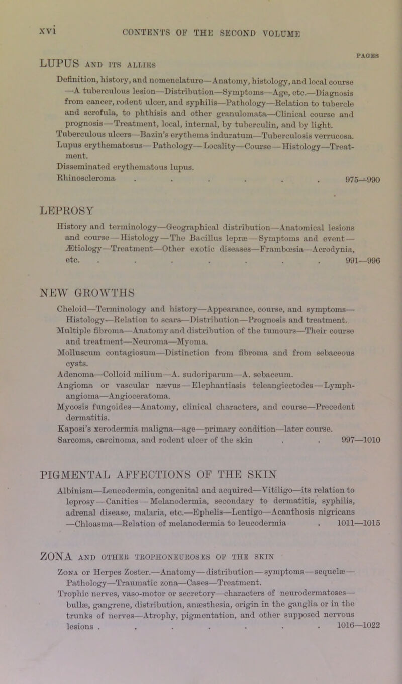 PAGES LUPUS AND ITS ALLIES Definition, history, and nomenclature—Anatomy, histology, and local course —A tuberculous lesion—Distribution—Symptoms—Age, etc.—Diagnosis from cancer, rodent ulcer, and syphilis—Pathology—Relation to tubercle and scrofula, to phthisis and other granulomata—Clinical course and prognosis—Treatment, local, internal, by tuberculin, and by light. Tuberculous ulcers—Bazin’s erythema induratum—Tuberculosis verrucosa. Lupus erythematosus— Pathology— Locality—Course — Histology—Treat- ment. Disseminated erythematous lupus. Rhinoscleroma ...... 975—990 LLPROSY History and terminology—Geographical distribution—.Anatomical lesions and course — Histology — The Bacillus leprce — Symptoms and event — iEtiology—Treatment—Other exotic diseases—Frambmsia—Acrodynia, etc. ....... 991—996 NUW GROVV'mS Cheloid—Terminology and history—Appearance, course, and symptoms— Histology-^Relation to scars—Distriliution—Prognosis and treatment. Multiple fibroma—Anatomy and distribution of the tumours—Their course and treatment—Neuroma—Myoma. Molluscum contagiosum—Distinction from fibroma and from sebaceous cysts. Adenoma—Colloid milium—A. sudoripariiiu—A. sebaceum. .Angioma or vascular ntevus—Elephantiasis teleangiectodes—Lymph- angioma—Angioceratoma. Mycosis fungoides—Anatomy, clinical characters, and course—Precedent dermatitis. Kaposi’s xerodermia maligna—age—primary condition—later course. Sarcoma, carcinoma, and rodent ulcer of the skin . . 997—1010 PIGMENTAL AFFECTIONS OF THE SKIN Albinism—Leucodermia, congenital and acquired—A'’itiligo—its relation to leprosy — Canities — Melanodermia, secondary to dermatitis, syphilis, adrenal disease, malaria, etc.—Ephelis—Lentigo—Acanthosis nigricans —Chloasma—Relation of melanodermia to leucodermia . 1011—1015 ZONA AND OTHER TROPHONEUROSES OP THE SKIN Zona or Herpes Zoster.—Anatomy—distribution — symptoms — sequelae — Pathology—Traumatic zona—Cases—Treatment. Trophic nerves, vaso-motor or secretory—characters of neurodermatoses— bullae, gangrene, distribution, anaesthesia, origin in the ganglia or in the trunks of nerves—Atrophy, pigmentation, and other supposed nervous lesions ....... 1016—1022