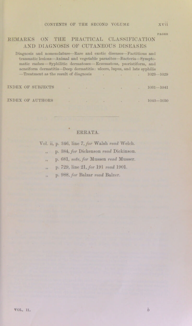 PAGES KKMAKKS OX TEE PRACTICAL CLASSIFICATION AND DIAGNOSIS OF CUTANEOUS DISEASES Diagnosis and nomenclature—Rare and exotic diseases—Factitious and traumatic lesions—Animal and vegetable parasites—Bacteria—Sympto- matic rashes—Syphilitic dermatoses—Eczenuitous, psoriatiform, and acneiform dermatitis—Deep dermatitis: ulcers, lupus, and late syphilis —Treatment as the result of diagnosis . . . 1023—1029 INDEX OF SUBJECTS ..... 1031—1041 INDEX OF AUTHORS ..... UH;I—1050 ERRATA. V’^ol. ii, p. '.146, line 7,/or Walsh read Welch. ., p. 884,/or Dickenson read Dickinson. ,, p. 681, note, for Mussen read Musser, ,, p. 72y, line 21,/or 191 read 11H)1. ,. p. 988,/or Balzar read Balzer.
