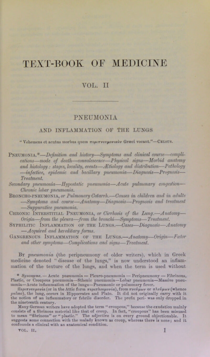 TEXT-BOOK OF MEDICINE VOL. II PNEUMONIA AND INFLAMMATION OF THE LUNGS “ Veheinens et acutus morbus quern Trtpnrvu'itoptKbv Grseci vocant.”—CxLSUS. Pnkumonia.*—Definition and history—Symptoms and clinical course—compli- cations—mode of death—convalescence—Physical siyns—Morbid anatomy and histology: stages, locality, events—Etiology and distribution—Pathology —infective, epidemic, and bacillary pneumonia—Diagnosis—Prognosis— Treatment. Secondary pneumonia—Hypostatic pneumonia—Acute jndmonary congestion— Chronic lobar pneumonia. Bkoncho-pnkumonia, or Pulmonary Catarrh.—Causes in children and in adults —Symptoms and course—Anatomy—Diagnosis—Prognosis and treatment —Suppurative pneumonia. Chronic Intkrstitial Pneumonia, or Cirrhosis of the Lung.—Anatomy— Origin—from the pleura—from the bronchi—Symptoms—Treatment. Syphilitic Inflammation of the Lungs.—Cases—Diagnosis—Anatomy —Acquiretl and hereditary forms. Gangrenous Inflammation of the Lungs.—Anatomy—Origin—Foeior and other syv^ptoms—Complications and signs—Treatment. Bt pneumonia (the peripneumony of older writers), which in Greek medicine denoted “ disease of the lungs,” is now understood an inflam- mation of the texture of the lungs, and when the term is used without • Si/iiOHt/mt.— Acute pueuiuonin — Pleuro-pneumonia — Peripneumony — Fibrinous. Plastic, or Croupous pneumonia—Sthenic pneumonia—Lobar pneumonia—Massire pneu- monia—Acute intlammation of the lungs—Pneumonic or pulmonary fever. HcpiTTvin/iovta (or in the Attic form irepnrXtvftovi'a), from TTviv/xiitp or TrXtv/xoiv (whence pulmo), the lung, occurs in Hippocrates and Plato. It did not originally carry with it the notion of an inflammatory or febrile disorder. The prefix peri- was only dropped in. the nineteenth century. Many German writers have adopted the term “croupous,” because the exudation mainly consists of a fibrinous material like that of croup. In fact, “croujwus” has been misused to mean “fibrinous or “ plastic. The adjective is on every ground objectionable. It suggests some connection with the malady known as croup, whereas there is none; and it confounds a clinical with an anatomical condition.