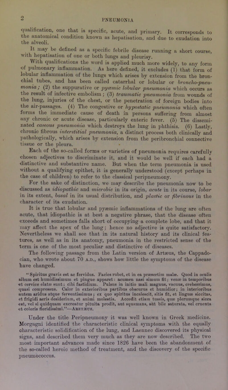 <]ualification, one that is specific, acute, and primary. It corresponds to the anatomical condition known us liepatisation, and due to exudation into the alveoli. It may be defined as a specific febrile disease running a short course, with liepatisation of one or botli lungs and pleurisy. With qualifications the word is applied much more widely, to any form of pulmonary inflammation. As here defined, it excludes (1) that form of lobular inflammation of the lungs which arises by extension from the bron- chial tubes, and has been called catarrhal or lobular or broncho-pneu- monia; (2) the suppurative or pyamic lobular pneumonia which occurs us the result of infective embolism j (3) traumatic pneumonia from wounds of the lung, injuries of the chest, or the penetration of foreign bodies into the air-passages. (4) The congestive or hypostatic pneumonia which often forms the immediate cause of death in persons suffering from almost any chronic or acute disease, particularly enteric fever. (5) The dissemi- nated caseous pneumonia which destroys the lung in phthisis. (6) Lastly, chronic fibrous interstitial pneumonia, a distinct process both clinically and pathologically, which arises by extension from the peribronchial connective tissue or the pleura. Each of the so-called forms or varieties of pneumonia requires carefully chosen adjectives to discriminate it, and it would be well if each had a distinctive and substantive name. But when the term pneumonia is used without a qualifying epithet, it is generally understood (except perhaps in the case of children) to refer to the classical peripneumony. For the sake of distinction, we may describe the pneiunonia now to be discussed as idiopathic and microbic in its origin, acute in its course, lobar in its extent, basal in its usual distribution, and plastic or fibrinous in the character of its exudation. It is true that lobular and pysemic inflammations of the lung are often acute, that idiopathic is at best a negative phrase, that the disease often exceeds and sometimes falls short of occupying a complete lobe, and that it may affect the apex of the lung; hence no adjective is quite 8atisfactor5^ Nevertheless we shall see that in its natural history and its clinical fea- tures, as well as in its anatomy, pneumonia in the restricted sense of the term is one of the most peculiar and distinctive of diseases. The following passage from the Latin version of Artjeus, the Cappado- cian, who w'rote about 70 a.d., shows how little the symptoms of the disease have changed. “ Spiritus gravis est ac fervidns. Facies rubet, et in ea prtesertiin inalaB. Quod in oculis album est huinidissiinuin et pingue apparet: acumen nasi simum dt; vena: in temporibue «t cervice elataa sunt; cibi fastidium. Pulsus in initio mali magnus, vacuus, creberrimus, quasi compressus. Calor in exterioribus partibus obscurus et humidior; in interioribus autem aridus atque ferventissimus; ex quo spiritus incalescit, sitis dt, et linguee siccitas, et frigidi aeris desiderium, et animi molestia. Accedit etiain tussis, qua: plerumque sicca est, vel si quidquam excreatur pituita prodit, aut squamans, aut bile saturata, vel cruenta •et colons doridissimi.”—Aeet.eu8. Under the title Peripneumony it was well known in Greek medicine. Morgagni identified the characteristic clinical sj'mptoms with the equally characteristic solidification of the lung, and Laennec discovered its physical signs, and described them very much as they are now described. The two most important advances made since 1826 have been the abandonment of the so-called heroic method of treatment, and the discovery of the specific pneumococcus.