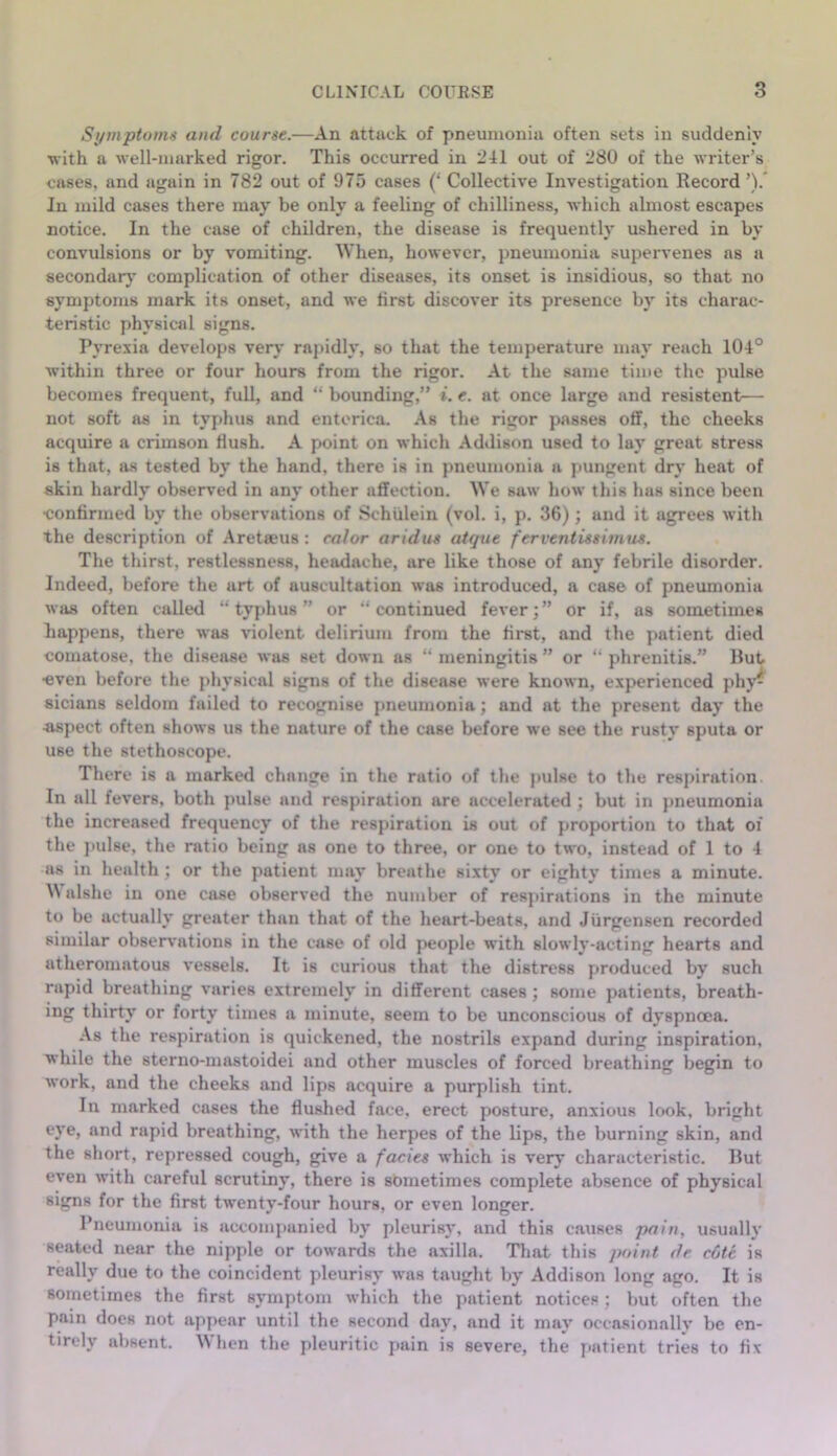 Si/mptoms and course.—An attack of pneumonia often sets in suddenly •with a well-marked rigor. This occurred in 241 out of 280 of the writer’s cases, and again in 782 out of 975 cases (‘ Collective Investigation Record ’).* In mild cases there may be only a feeling of chilliness, which almost escapes notice. In the case of children, the disease is frequently ushered in by convulsions or by vomiting. When, however, pneumonia supervenes as a secondarj’ complication of other diseases, its onset is insidious, so that no symptoms mark its onset, and we first discover its presence by its charac- teristic physical signs. Pyrexia develops very rapidly, so that the temperature may reach 104° within three or four hours from the rigor. At the same time the pulse becomes frequent, full, and “ bounding,” i. e. at once large and resistent— not soft as in typhus and entorica. As the rigor passes off, the cheeks acquire a crimson Hush. A point on which Addison used to lay great stress is that, as tested by the hand, there is in pneumonia a pungent dry heat of skin hardly observed in any other affection. We saw how this has since been eonfirmed by the observations of Schiilein (vol. i, p. 36); and it agrees with the description of Aretseus: calor aridus atque ferventissimus. The thirst, restlessness, headache, are like those of any febrile disorder. Indeed, before the art of auscultation was introduced, a case of pneumonia was often called “ tyj)hus ” or ‘‘continued fever;” or if, as sometimes happens, there was violent delirium from the Hrst, and the j^atient died comatose, the disease was set down as “ meningitis ” or “ phrenitis.” Rut •even before the jdiysical signs of the disease were known, experienced phy^ sicians seldom failed to recognise i>neumonia; and at the present day the -a.spect often shows us the nature of the case before we see the rusty sputa or use the stethoscope. There is a marked change in the ratio of the pulse to the respiration In all fevers, both pulse and respiration are accelerated ; but in pneumonia the increased frequency of the respiration is out of proportion to that of the pulse, the ratio being ns one to three, or one to two, instead of 1 to 4 as in health ; or the patient may breathe sixty or eighty times a minute. alshe in one case observed the number of respirations in the minute to be actually greater than that of the heart-beats, and Jiirgensen recorded similar observations in the case of old people with slowly-acting hearts and atheromatous vessels. It is curious that the distress produced by such rapid breathing varies extremely in different cases; some patients, breath- ing thirty or forty times a minute, seem to be unconscious of dyspnoea. .\s the respiration is quickened, the nostrils expand during inspiration, while the sterno-mastoidei and other muscles of forced breathing begin to work, and the cheeks and lips acquire a purplish tint. In marked cases the flushed face, erect posture, anxious look, bright eye, and rapid breathing, with the herpes of the lips, the burning skin, and the short, repressed cough, give a facies which is very characteristic. Rut even with careful scrutiny, there is sometimes complete absence of physical signs for the first twenty-four hours, or even longer. Pneumonia is accompanied by pleurisy, and this causes pain, usually seated near the nipple or towards the axilla. That this point de c6te is really due to the coincident pleurisy was taught by Addison long ago. It is sometimes the first symptom which the patient notices ; but often the pain does not appear until the second day, and it may occasionally be en- tirely absent. When the pleuritic pain is severe, the jiatient tries to fix
