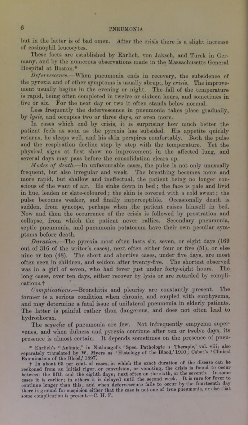 but in the latter is of bad omen. After the crisis there is a slight increase of eosinophil leucocytes. These facts are established by Ehrlich, von Jaksch, and Tiirck in Ger- many, and by the numerous observations made in the Massachusetts General Hospital at Boston.* Defervescence.—When pneumonia ends in recovery, the subsidence of the pyrexia and of other symptoms is usually abrupt, by crisis. The improve- ment usually begins in the evening or night. The fall of the temperature is rapid, being often completed in twelve or sixteen hours, and sometimes in live or six. For the next day or two it often stands below' normal. Less frequently the defervescence in pneumonia takes place gradually, by lysis, and occupies tw'o or throe days, or even more. In cases which end by crisis, it is surprising how much better the patient feels as soon as the pyrexia has subsided. His appetite quickly returns, he sleeps well, and his skin perspires comfortably. Both the puls© and the respiration decline step by step w'ith the temperature. Yet the physical signs at first show no improvement in the affected lung, and several days may pass before the consolidation clears up. Modes of death.—In unfavourable cases, the pulse is not only unusually frequent, but also irregular and w'eak. The breathing becomes more and more rapid, but shallow and ineffectual, the patient being no longer con- scious of the w'ant of air. He sinks down in bed; the face is pale and livid in hue, leaden or slate-coloured; the skin is covered with a cold sw'eat; the pulse becomes weaker, and finally imperceptible. Occasionally death is sudden, from syncope, perhaps when the patient raises himself in bed. Now' and then the occurrence of the crisis is follow'ed by prostration and collapse, from w'hich the patient never rallies. Secondary pneumonia, septic pneumonia, and pneumonia potatorum have their own peculiar sym- ptoms before death. Duration.—The pyrexia most often lasts six, seven, or eight days (169 out of 316 of the writer’s cases), next often either four or five (51), or else nine or ten (48). The short and abortive cases, under five days, are most often seen in children, and seldom after twenty-five. The shortest observed was in a girl of seven, who had fever just under forty-eight hours. The long cases, over ten days, either recover by lysis or are retarded by compli- cations.! Complications.—Bronchitis and pleurisy are constantly present. The former is a serious condition w'hen chronic, and coupled wdth emphysema, and may determine a fatal issue of unilateral pneumonia in elderly patients. The latter is painful rather than dangerous, and does not often lead to hydrothorax. The sequelce of pneumonia are few. Not infrequently empyema super- venes, and when dulness and pyrexia continue after ten or twelve days, its presence is almost certain. It depends sometimes on the presence of pneu- * Ehrlich’s “Aiminie,” in Nothnagel’s ‘Spec. Pathologie ,i. Therapie,’ vol. viii; also separately translated by W. Myers as ‘ Histology of the Blood,’ ISXK); Cabot s ‘ Clinical Examination of the Blood,’ 1897. t In about 65 per cent, of cases, in which the exact duration of the disease can be reckoned from an initial rigor, or convulsion, or vomiting, the crisis is found to occur between the fifth and the eighth days; next often on the sixth, or the seventh. In some cases it is earlier; in others it is delayed until the second week. It is rare for fever to continue longer than this; and when defervescence fails to occur by the fourteenth day there is ground for suspicion either that the case is not one of true pneumonia, or else that some complication is present.—C. H. F.