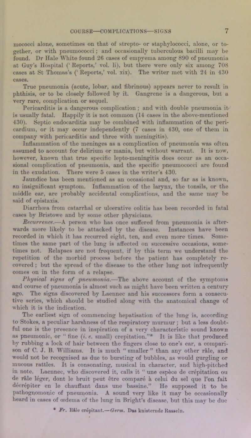 mococci alone, sometimes on that of strepto- or staphylococci, alone, or to- gether, or with pneumococci; and occasionally tuberculous bacilli may be found. Dr Hale White found 26 cases of empyema among 890 of pneumonia at Guy’s Hospital (‘ Reports,’ vol. li), but there were only six among 708 cases at St Thomas’s (‘ Reports,’ vol. xix). The writer met with 24 in 430 cases. True pneumonia (acute, lobar, and fibrinous) appears never to result in phthisis, or to be closely followed by it. Gangrene is a dangerous, but a very rare, complication or sequel. Pericarditis is a dangerous complication; and with double pneumonia it is usually fatal. Happily it is not common (14 cases in the above-mentioned 430). Septic endocarditis may be combined with inflammation of the peri- cardium, or it may occur independently (7 cases in 430, one of them in company with pericarditis and three with meningitis). Inflammation of the meninges as a complication of pneumonia was often assumed to account for delirium or mania, but without warrant. It is now, however, known that true specific Icpto-meningitis docs occur as an occa- sional complication of pneumonia, and the specific pneumococci are found in the exudation. There were 5 cases in the writer’s 430. Jaundice has been mentioned as an occasional and, so far as is known, an insignificant symptom. Inflammation of the larynx, the tonsils, or the middle ear, are probably accidental complications, and the same may be said of epistaxis. Diarrha'a from catarrhal or ulcerative colitis has been recorded in fatal cases by Rristowe and by some other physicians. Recurrence.—A person who has once suffered from pneumonia is after- wards more likely to be attacked by the disease. Instances have been recorded in which it has recurred eight, ten, and even more times. Some- times the same part of the lung is affected on successive occasions, some- times not. Relapses are not frequent, if by this term we understand the repetition of the morbid process before the patient has completely re- covered ; but the spread of the disease to the other lung not infrequently comes on in the form of a relapse. Physical signs of pneumonia.—The above account of the symptoms and course of pneumonia is almost such as might have been written a centun,' ago. The signs discovered by Laennec and his successors form a consecu- tive series, which should be studied along with the anatomical change of which it is the indication. The earliest sign of commencing hepatisation of the lung is, according to Stokes, a peculiar harshness of the respiratory murmur j but a less doubt- ful one is the presence in inspiration of a very characteristic sound known as pneumonic, or '* fine (/. e. small) crepitation.”* It is like that produced by rubbing a lock of hair between the fingers close to one’s ear, a compari- son of C. J. B. Williams. It is much “ smaller ” than any other rale, and would not be recognised as due to bursting of bubbles, as would gurgling or mucous rattles. It is consonating, musical in cliaracter, and high-pitched in note. Laennec, who discovered it, calls it une espfece de crepitation ou de rale leger, dont le bruit peut ctre compare a celui du sel que I’on fait decrepiter en le chauffant dans une bassine.” He supposed it to be pathognomonic of pneumonia. A sound very like it may be occasionally heard in cases of cedema of the lung in Bright’s disease, but this mav be due * Fr. KAle crdpitant.— Germ. Das knistcrnde Uasseln.