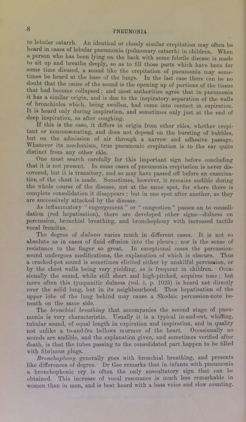 s PNEUMONIA to lobular catarrh. An identical or closely similar crej)itation may often be heard in cases of lobular pneumonia (pulmonary catarrh) in children. When person who has been lying on the back with some febrile disease is made to sit up and breathe deeply, so as to lill those parts which have been for some time disused, a sound like the crepitation of pneumonia may some- times be heard at the base of the lungs. In the last case there can be no doubt that the cause of the sound is the opening up of portions of the tissue that had become collapsed j and most authorities agree that in pneumonia it has a similar origin, and is due to the inspiratory separation of the walls of bronchioles which, being swollen, had come into contact in expiration. It is heard only during inspiration, and sometimes only just at the end of deep inspiration, as after coughing. If this is the case, it differs in origin from other rales, whether crepi- tant or nonconsonating, and does not depend on the bursting of bubbles, but on the admission of air through a narrow and adhesive passage. Whatever its mechanism, true pneumonic crepitation is to the ear quite distinct from any other rale. One must search carefully for this important sign before concluding that it is not present. In some cases of pneumonia crepitation is never dis- covered, but it is transitory, and so may have passed off before an examina- tion of the chest is made. Sometimes, however, it remains audible during the whole course of the disease, not at the same spot, for where there is complete consolidation it disajipears; but in one spot after another, as they are successively attacked by the disease. As inflammatory “ engorgement ” or “ congestion ” passes on to consoli- dation (red hepatisation), there are developed other signs—dulness on percussion, bronchial breathing, and bronchophony with increased tactile vocal fremitus. The degree of dulness varies much in different cases. It is not so absolute as in cases of fluid effusion into the pleura; nor is the sense of resistance to the finger so great. In exceptional cases the percussion- sound undergoes modifications, the explanation of which is obscure. Thus a cracked-pot sound is sometimes elicited either by unskilful percussion, or by the chest walls being very yielding, as is frecpient in children. Occa- sionally the sound, while still short and high-pitched, acquires tone ; but more often this tympanitic dulness (vol. i, 2^- 1025) is heard not directly over the solid lung, but in its neighbourhood. Thus hepatisation of the upper lobe of the lung behind may cause a Skodaic percussion-note be- neath on the same side. The bronchial breathing that accompanies the second stage of pneu- monia is very characteristic. Usually it is a ty|iical in-and-out, whifiing, tubular sound, of equal length in expiration and inspiration, and in quality not unlike a to-and-fro bellows murmur of the heart. Occasionally no sounds are audible, and the explanation given, and sometimes verified after death, is that the tubes passing to the consolidated part happen to be filled with fibrinous i^lugs. Bronchophony generally goes with bronchial breathing, and presents like differences of degree. Dr Gee remarks that in infants with pneumonia a bronchophonic cry is often the only auscultatory sign that can be obtained. This increase of vocal resonance is much less remarkable in women than in men, and is best heard with a bass voice and slow counting.