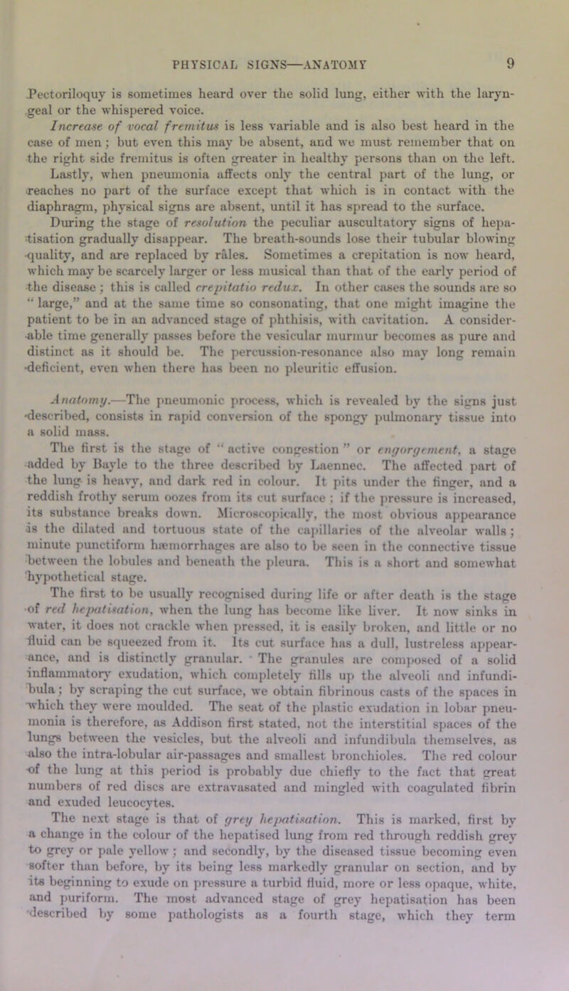 Pectoriloquy is sometimes heard over the solid lung, either with the laryn- geal or the whispered voice. Increase of vocal fremitus is less variable and is also best heard in the case of men; but even this may be absent, and we must remember that on the right side fremitus is often greater in healthy persons than on the left. Lastly, when pneumonia affects only the central part of the lung, or •reaches no part of the surface except that which is in contact with the diaphragm, physical signs are absent, until it has spread to the surface. Diming the stage of resolution the peculiar auscultatory signs of hepa- •tisation gradually disappear. The breath-sounds lose their tubular blowing •quality, and are replaced by rales. Sometimes a crepitation is now heard, which may be scarcely larger or less musical than that of the earlj* period of the disease ; this is called crepitatio redux. In other cases the sounds are so “ large,” and at the same time so consonating, that one might imagine the patient to be in an advanced stage of phthisis, with cavitation. A consider- able time generally passes before the vesicular murmur becomes as pure and distinct as it should be. The percussion-resonance also may long remain •deficient, even when there has been no pleuritic effusion. Anatomy.—The pneumonic process, which is revealed by the signs just 'described, consists in rapid conversion of the spongy puhnonary tissue into a solid mass. The first is the stage of “ active congestion ” or engorgement, a stage added by Bayle to the three described by Laennec. The affected part of the lung is heavy, and dark red in colour. It pits under the finger, and a reddish frothy serum oozes from its cut surface : if the jiressure is increased, its substance breaks down. Microscopically, the most obvious appearance ds the dilated and tortuous state of the cajdllaries of the alveolar walls ; minute punctiform htemorrhages are also to be seen in the connective tissue Tjetween the lobules and beneath the pleura. This is a short and somewhat hypothetical stage. The first to be usually recognised during life or after death is the stage of red hepatisation, when the lung has become like liver. It now sinks in water, it does not crackle when pressed, it is easily broken, and little or no ■fluid cun be squeezed from it. Its cut surface has a dull, lustreless appear- ance, and is distinctly granular. ■ The granules are composed of a solid inflammator}' exudation, which completely fills up the alveoli and infundi- bula ; by scraping the cut surface, we obtain fibrinous casts of the spaces in which they were moulded. Tlie seat of the plastic ex'udation in lobar pneu- monia is therefore, as Addison first stated, not the interstitial spaces of the lungs between the vesicles, but the alveoli and infundibula themselves, as also the intra-lobular air-passages and smallest bronchioles. The red colour •of the lung at this period is probably due chiefly to the fact that great numbers of red discs are extravasated and mingled with coagulated fibrin and exuded leucocytes. The next stage is that of grey Itejmtisation. This is marked, first by a change in the colour of the hepatised lung from red through reddish grey to grey or pale yellow ; and secondly, by the diseased tissue becoming even softer than before, by its being less markedly granular on section, and by its beginning to exude on pressure a turbid fluid, more or less opaque, white, and jturiform. The most advanced stage of grey hepatisation has been 'described by some pathologists as a fourth stage, which they term