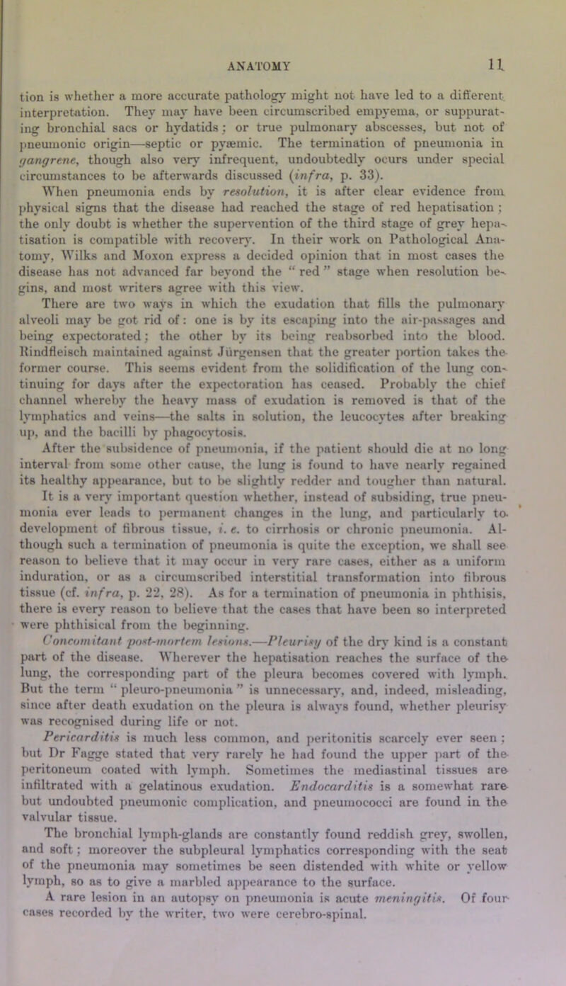 ANATOMY U tion is whether a more accurate pathologj' might not have led to a different interpretation. They may have been circumscribed empyema, or suppurat- ing bronchial sacs or hydatids; or true pulmonary abscesses, but not of j)neumonic origin—septic or pyaemic. The termination of pneumonia in yangrtne, though also very infrequent, undoubtedly ocurs under special circumstances to be afterwards discussed {infra, p. 33). When pneumonia ends by resolution, it is after clear evidence from physical signs that the disease had reached the stage of red hepatisation ; the only doubt is whether the supervention of the third stage of grey hepa-. tisation is compatible with recover)*. In their work on Pathological Ana- tomy, Wilks and Moxon express a decided opinion that in most cases the disease has not advanced far beyond the “ red ” stage when resolution be-^ gins, and most writers agree with this view. There are two ways in which the exudation that fills the pulmonar)* alveoli may be got rid of: one is by its escaping into the air-passages and being expectorated; the other by its being reabsorbed into the blood. Itindfleisch maintained against Jiirgensen that the greater portion takes the- former course. This seems evident from the solidification of the lung con- tinuing for days after the ex|>ectoration has ceased. Probably the chief channel whereby the heavy mass of exudation is removed is that of the lymphatics and veins—the salts in solution, the leucocytes after breaking up, and the bacilli by phagocytosis. After the subsidence of pneumonia, if the patient should die at no long interval from some other cause, the lung is found to have nearly regained its healthy appearance, but to Iw slightly redder and tougher than natural. It is a ver)' important question whether, instead of subsiding, true pneu- monia ever leads to permanent changes in the lung, and particularly to. development of fibrous tissue, i. e. to cirrhosis or chronic pneumonia. Al- though such a termination of pneumonia is quite the exception, we shall see reason to believe that it may occur in ver)* rare cases, either as a uniform induration, or as a circumscribed interstitial transformation into fibrous tissue (cf. infra, p. 22, 28). As for a termination of pneumonia in phthisis, there is every reason to believe that the cases that have been so interpreted were phthisical from the beginning. Concomitant poxt-mortrin lesion*.—Pleurisy of the dr)* kind is a constant part of the disease. Wherever the hepatisation reaches the surface of the- lung, the corresponding jiart of the pleura becomes covered with lymph. But the term “ pleuro-pneumonia ” is unnecessar)*, and, indeed, misleading, since after death exudation on the pleura is always found, whether pleurisy was recognised during life or not. Pericarditis is much less common, and jjeritonitis scarcely ever seen; but Dr Fagge stated that vei*)* rarely he had found the upper ]>art of the- peritoneum coated with lymph. Sometimes the mediastinal tissues aro infiltrated with a gelatinous exudation. Endocarditis is a somewhat rare but undoubted pneumonic complication, and pneumococci are found in the valvular tissue. The bronchial lymph-glands are constantly found reddish grey, sw’ollen, and soft; moreover the subpleural lymphatics corresponding with the seat of the pneumonia may sometimes be seen distended with white or yellow lymph, so as to give a marbled appearance to the surface. A rare lesion in an autopsy on pneumonia is acute meningitis. Of four cases recorded by the writer, two were cerebro-spinal.