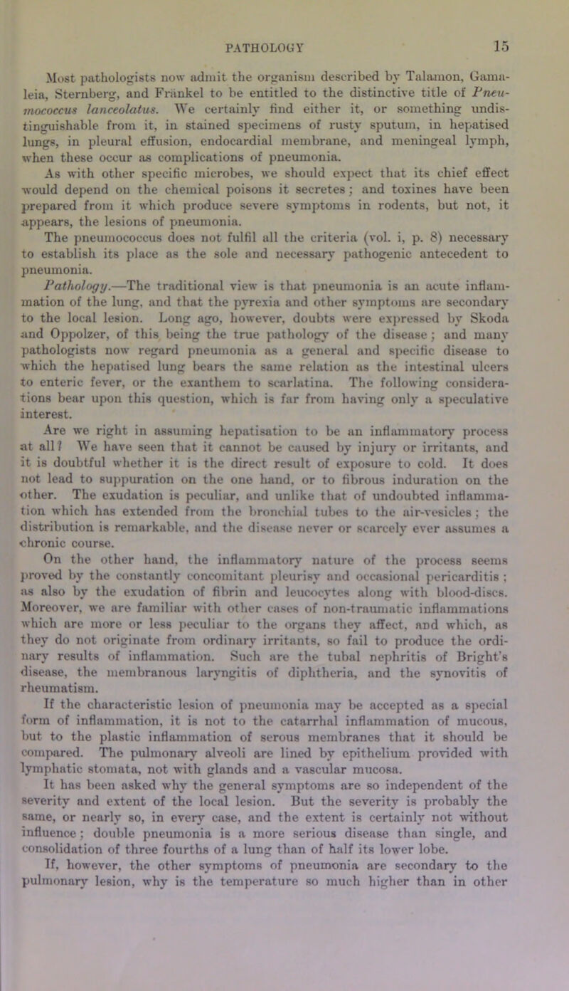 Most pathologists now admit the organism described by Tulanion, Gama- leia, Sternberg, and Fhinkel to be entitled to the distinctive title of Fneu- mococcus lanceolatus. We certainly find either it, or something undis- tinguishable from it, in stained specimens of rusty sputum, in hepatised lungs, in pleural effusion, endocardial membrane, and meningeal lymph, when these occur as complications of pneumonia. As with other specific microbes, we should expect that its chief effect ■would depend on the chemical poisons it secretes; and toxines have been prepared from it which produce severe symptoms in rodents, but not, it appears, the lesions of pneumonia. The pneuujococcus does not fulfil all the criteria (vol. i, p. 8) necessary to establish its place as the sole and necessary pathogenic antecedent to pneumonia. Vathology.—The traditional view is that pneumonia is an lu-ute inflam- mation of the lung, and that the pyrexia and other symptcnus are secondary to the local lesion. Long ago, however, doubts were expressed by Skoda and Oppolzer, of this being the true pathology of the disease ; and many pathologists now regard pneumonia as a general and sjiecific disease to which the hepatised lung bears the same relation as the intestinal ulcers to enteric fever, or the exanthem to scarlatina. The following considera- tions bear upon this question, which is far from having only a speculative interest. Are we right in assuming hepatisation to be an inflammatory process at all? We have seen that it cannot be caused by injurj- or irritants, and it is doubtful whether it is the direct result of exposure to cold. It does not lead to suppuration on the one liand, or to fibrous induration on the other. The exudation is peculiar, and unlike that of undoubted inflamma- tion which has extended from the bronchial tubes to the air-vesicles; the distribution is remarkable, and the disease never or scarcely ever assumes a chronic course. On the other hand, the inflammatory nature of the process seems j)roved by the constantly concomitant pleurisy and occasional pericarditis ; as also by the exudation of fibrin and leucocytes along with blood-discs. Moreover, we are hmiiliar with other cases of non-traumatic inflammations which are more or less i)eculiar to the organs they affect, and which, as they do not originate from ordinary irritants, so fail to produce the ordi- nary results of inflammation. Such are the tubal nephritis of Bright’s disease, the membranous laryngitis of diphtheria, and the sxmovitis of rheumatism. If the characteristic lesion of pneumonia may be accepted as a special form of inflammation, it is not to the catarrhal inflammation of mucous, but to the plastic inflammation of serous membranes that it should be compared. Tlie pulmonary alveoli are lined by epithelium provided -vvith lymphatic stomata, not with glands and a vascular mucosa. It has been asked why the general symptoms are so independent of the severity and extent of the local lesion. But the severity is probably the same, or nearly so, in ever}’’ case, and the extent is certainly not without influence; double pneumonia is a more serious disease than single, and consolidation of three fourths of a lung than of half its lower lobe. If, however, the other symptoms of pneumonia are secondary to the pulmonary lesion, why is the temperature so much higher than in other